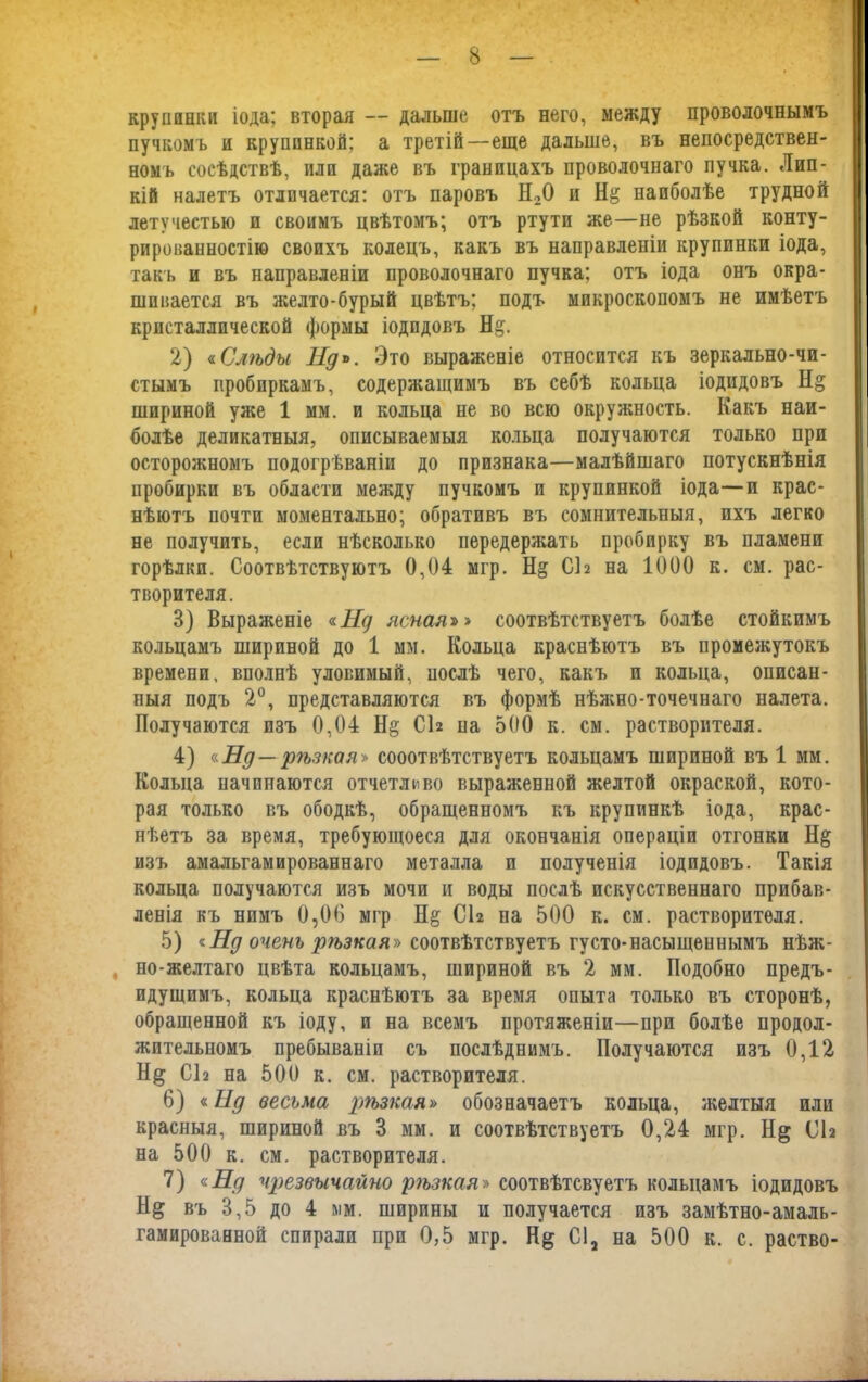 крупинки іода; вторая — дальше отъ него, между проволочнымъ пучкомъ и крупинкой; а третій—еще дальше, въ непосредствен- номъ сосѣдствѣ, или даже въ границахъ проволочнаго пучка. Лип- кій налетъ отличается: отъ паровъ Н20 и Н& наиболѣе трудной летучестью и своимъ цвѣтомъ; отъ ртути же—не рѣзкой конту- рированностію своихъ колецъ, какъ въ направленіи крупинки іода, такъ и въ направленіи проволочнаго пучка; отъ іода онъ окра- шивается въ желто-бурый цвѣтъ; подъ микроскопомъ не имѣетъ кристаллической формы іодпдовъ Н&. 2) «Слѣды Нд*. Это выраженіе относится къ зеркально-чи- стымъ пробиркамъ, содержащимъ въ себѣ кольца іодидовъ Н§ шириной уже 1 мм. и кольца не во всю окружность. Какъ наи- болѣе деликатныя, описываемыя кольца получаются только при осторожномъ подогреваніи до признака—малѣйшаго потускнѣнія пробирки въ области между пучкомъ и крупинкой іода—и крас- нѣютъ почти моментально; обративъ въ сомнительныя, ихъ легко не получить, если нѣсколько передержать пробирку въ пламени горѣлки. Соотвѣтствуютъ 0,04 ыгр. Н& СЬ на 1000 к. см. рас- творителя. 3) Выраженіе «Нд ясная»» соотвѣтствуетъ болѣе стойкимъ кольцамъ шириной до 1 мм. Кольца краснѣютъ въ промежутокъ времени, вполнѣ уловимый, послѣ чего, какъ и кольца, описан- ныя подъ 2°, представляются въ формѣ нѣжно-точечнаго налета. Получаются изъ 0,04 Н§ СЬ иа 500 к. см. растворителя. 4) «Нд—рѣзкая'» сооотвѣтствуетъ кольцамъ шириной въ 1 мм. Кольца начинаются отчетливо выраженной желтой окраской, кото- рая только въ ободкѣ, обращенномъ къ крупинкѣ іода, крас- нѣетъ за время, требующоеся для окончанія операціи отгонки Н§ изъ амальгамированнаго металла и полученія іодидовъ. Такія кольца получаются изъ мочи и воды послѣ искусственнаго прибав- ленія къ нимъ 0,06 мгр СЬ па 500 к. см. растворителя. 5) «Нд очень рѣзкая» соотвѣтствуетъ густо-насыщеннымъ нѣж- но-желтаго цвѣта кольцамъ, шириной въ 2 мм. Подобно предъ- идущимъ, кольца краснѣютъ за время опыта только въ сторонѣ, обращенной къ іоду, и на всемъ протяженіи—при болѣе продол- жительномъ пребываніи съ послѣднимъ. Получаются изъ 0,12 Н& С12 на 500 к. см. растворителя. 6) г Нд весьма рѣзкая» обозначаетъ кольца, желтыя или красныя, шириной въ 3 мм. и соотвѣтствуетъ 0,24 мгр. СЬ на 500 к. см. растворителя. 7) «Ед чрезвычайно рѣзкая» соотвѣтсвуетъ кольцамъ іодидовъ Н& въ 3,5 до 4 мм. ширины и получается изъ замѣтно-амаль-