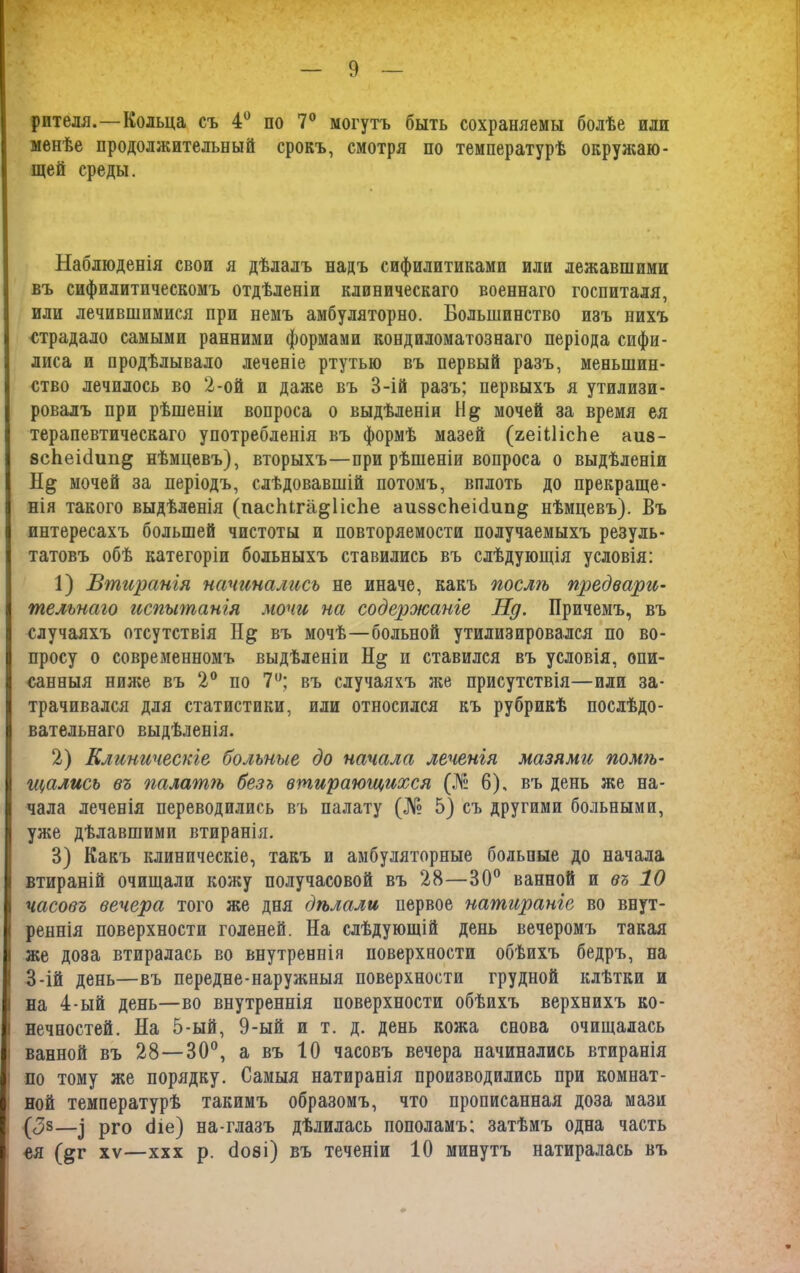 рптеля.—Кольца съ 4° по 7° могутъ быть сохраняемы болѣе или менѣе продолжительный срокъ, смотря по температурѣ окружаю- щей среды. Наблюденія свои я дѣлалъ надъ сифилитиками или лежавшими въ сифилитическомъ отдѣленіи клиническаго военнаго госпиталя, или лечившимися при немъ амбуляторно. Большинство изъ нихъ страдало самыми ранними формами кондиломатознаго періода сифи- лиса и продѣлывало леченіе ртутью въ первый разъ, меньшин- ство лечилось во 2-ой и даже въ 3-ій разъ; первыхъ я утилизи- ровалъ при рѣшеніи вопроса о выдѣленіи мочей за время ея терапевтическаго употребленія въ формѣ мазей (яеШісЬе аиз- зсЬеіНип^ нѣмцевъ), вторыхъ—при рѣшеніи вопроса о выдѣленіи мочей за періодъ, слѣдовавшій потомъ, вплоть до прекраще- нія такого выдѣленія (пасЬіга^ІісЬе аиззсЬеМип^ нѣмцевъ). Въ интересахъ большей чистоты и повторяемости получаемыхъ резуль- татовъ обѣ категоріи больныхъ ставились въ слѣдующія условія: 1) Втиранія начинались не иначе, какъ послѣ предвари- тельнаго испытанія мочи на содероюаніе Нд. Причемъ, въ случаяхъ отсутствія въ мочѣ—больной утилизировался по во- просу о современномъ выдѣленіи На; и ставился въ условія, опи- санныя ниже въ 2° по 7°; въ случаяхъ же присутствія—или за- трачивался для статистики, или относился къ рубрикѣ послѣдо- вательнаго выдѣленія. 2) Клиническіе больные до начала леченія мазями помгь- щались въ палагпгь безъ втирающихся (№ 6), въ день же на- чала леченія переводились въ палату (№ 5) съ другими больными, Іуже дѣлавшими втиранія. 3) Какъ клиническіе, такъ и амбулаторные больные до начала втираній очищали кожу получасовой въ 28—30° ванной и въ 10 часовъ вечера того же дня дѣлали первое натираніе во внут- реннія поверхности голеней. На слѣдующій день вечеромъ такая С же доза втиралась во внутреннія поверхности обѣихъ бедръ, на 3-ій день—въ передне-наружныя поверхности грудной клѣтки и I на 4-ый день—во внутреннія поверхности обѣихъ верхнихъ ко- 1 нечностей. На 5-ый, 9-ый и т. д. день кожа снова очищалась і ванной въ 28—30°, а въ 10 часовъ вечера начинались втиранія по тому же порядку. Самыя натиранія производились при комнат- ной температурѣ такимъ образомъ, что прописанная доза мази (<3з—^ рго Оіе) на-глазъ дѣлилась пополамъ; затѣмъ одна часть «я (§;г хѵ—ххх р. 0о8і) въ теченіи 10 минутъ натиралась въ