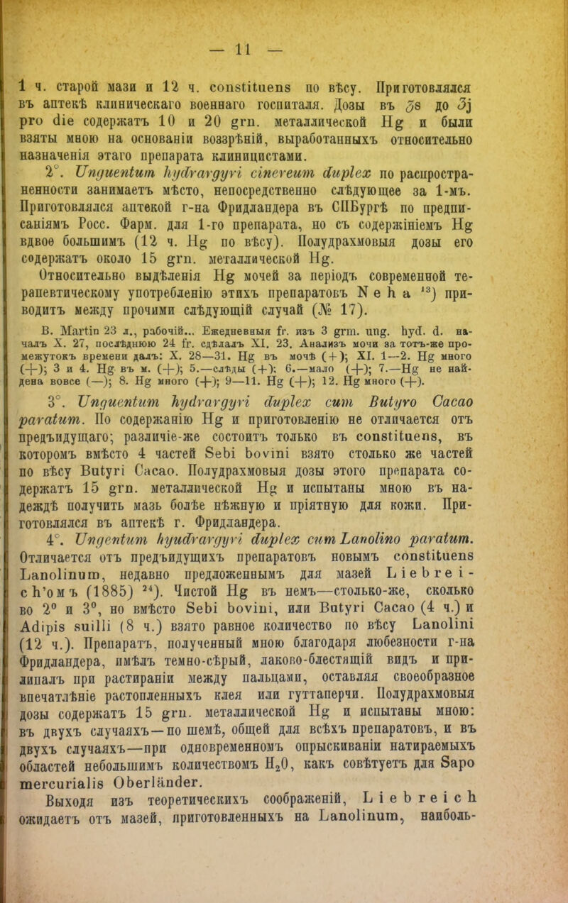 1 ч. старой мази и 12 ч. сопвіііиепз по вѣсу. Приготовлялся въ аптекѣ клиническаго военнаго госпиталя. Дозы въ <38 до <3^ рго сііе содержатъ 10 и 20 §ш. металлической Н& и были взяты мною на основаніи воззрѣній, выработанныхъ относительно назначенія этаго препарата клиницистами. 2°. ІІпдиепіит ТіусСгагдугі сгпегеит йиріех по распростра- ненности занимаетъ мѣсто, непосредственно слѣдующее за 1-мъ. Приготовлялся аптекой г-на Фридлапдера въ СИБургѣ по предпи- саніямъ Росс. Фарм. для 1-го препарата, но съ содержініемъ Н§ вдвое большимъ (12 ч. по вѣсу). Полудрахмовыя дозы его содержатъ около 15 §гп. металлической Н^. Относительно выдѣленія Н& мочей за періодъ современной те- рапевтическому употребленію этихъ препаратовъ N е П а 13) при- водитъ между прочими слѣдующій случай (№ 17). В. МагІІп 23 л., рабочій... Ежедневныя Іг. изъ 3 дпп. ШЩ. ЬусІ. (1. на- чалъ X. 27, послѣднюю 24 {'г. сдѣлалъ XI. 23. Анализъ мочи за тотъ-же про- межутокъ времени далъ: X. 28—31. Н§ въ мочѣ ( + ); XI. 1—2. Н& много (-}-); 3 и 4. Н§ въ м. (+); 5.—слѣды ( + ); 6.—мало (-)-); 7.—Н§‘ не най- дена вовсе (—); 8. Н§ много (-}-); 9—11. Н§ (+); 12. Н§ много (-}-). 3°. ІІпдиепіит ЬуАѵагдуѵі сіиріех сит Виіуго Сасао раѵаіит. Но содержанію Н& и приготовленію не отличается отъ предъидущаго; различіе-же состоитъ только въ сопзЫиепз, въ которомъ вмѣсто 4 частей 8еЪі Ьоѵті взято столько же частей по вѣсу Виіугі Сасао. Полудрахмовыя дозы этого препарата со- держатъ 15 §гп. металлической и испытаны мною въ на- деждѣ получить мазь болѣе нѣжную и пріятную для кожи. При- готовлялся въ аптекѣ г. Фридландера. 4°. Лпдепіит НуисСгаѵдуѵі Яиріех сит Ьапоііпо рагаіит. Отличается отъ предъпдущихъ препаратовъ новымъ сопэіііиепз Ьапоііпит, недавно предложеннымъ для мазей ЬіеЬгеі- сЬ’омъ (1885) 24). Чистой Н& въ немъ—столько-же, сколько во 2° и 3°, но вмѣсто 8еЬі Ьоѵіііі, или Виіугі Сасао (4 ч.) и Асііріз яиіііі (8 ч.) взято равное количество но вѣсу Ьапоііпі (12 ч.). Препаратъ, полученный мною благодаря любезности г-на Фридландера, имѣлъ темно-сѣрый, лаково-блестащій видъ и при- липалъ при растираніи между пальцами, оставляя своеобразное впечатлѣніе растопленныхъ клея или гуттаперчи. Полудрахмовыя дозы содержатъ 15 &ги. металлической и испытаны мною: въ двухъ случаяхъ—по темѣ, общей для всѣхъ препаратовъ, и въ двухъ случаяхъ—при одновременномъ опрыскиваніи натираемыхъ областей небольшимъ количествомъ Н20, какъ совѣтуетъ для 8аро тегсигіаііз ОЬегВіпсІег. Выходя изъ теоретическихъ соображеній, Ь і е Ъ г е і с 1і ожидаетъ отъ мазей, приготовленныхъ на Ьапоііпит, наиболь-