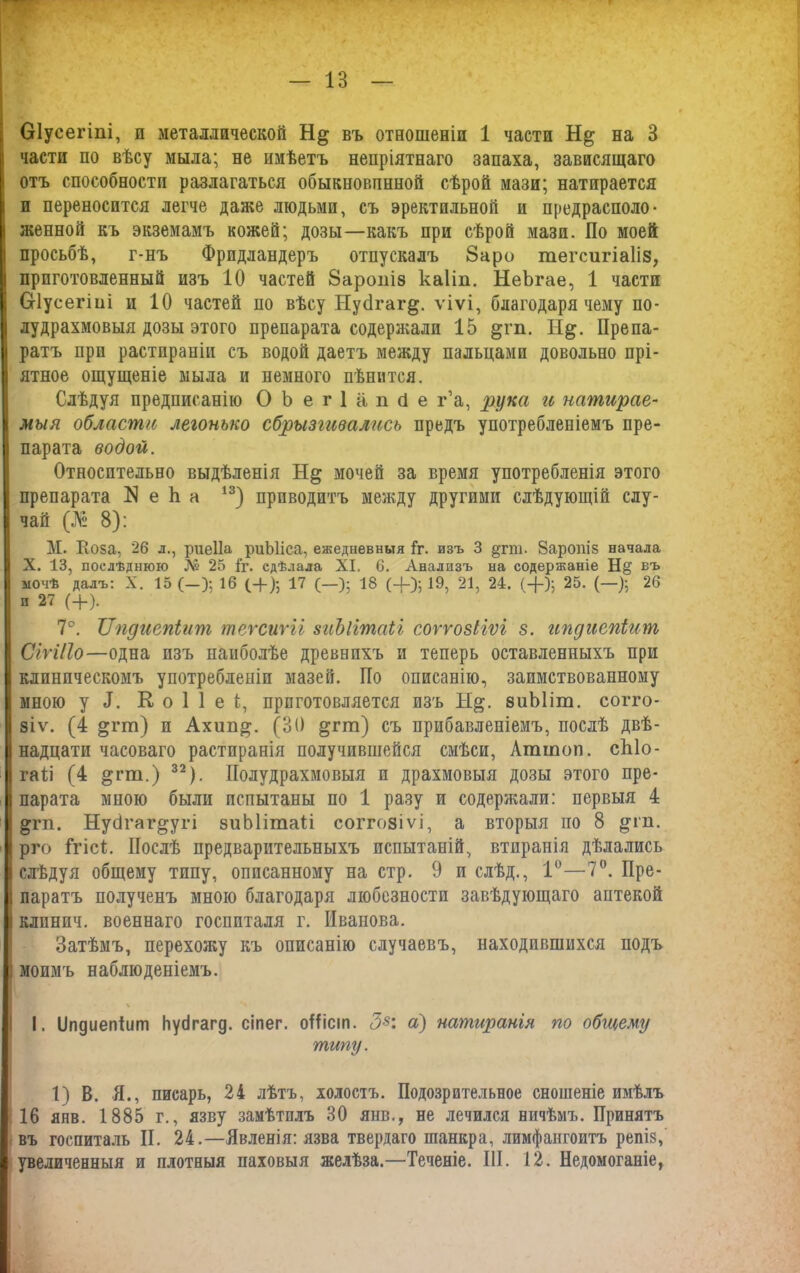 Оіусегіпі, и металлической въ отношеніи 1 части на 3 части по вѣсу мыла; не имѣетъ непріятнаго запаха, зависящаго отъ способности разлагаться обыкновпнной сѣрой мази; натирается и переносится легче даже людьми, съ эректильной и предрасполо- женной къ экземамъ кожей; дозы—какъ при сѣрой мази. По моей просьбѣ, г-нъ Фридландеръ отпускалъ 8аро тегсигіаііз, приготовленный изъ 10 частей 8аропІ8 каііп. НеЪгае, 1 части СНусегіиі и 10 частей но вѣсу Нус1гаг§. ѵіѵі, благодаря чему по- лудрахмовыя дозы этого препарата содержали 15 §гп. Н^. Препа- ратъ при растираніи съ водой даетъ между пальцами довольно прі- ятное ощущеніе мыла и немного цѣнится. Слѣдуя предписанію ОЬегІапйе га, рука и натирае- мыя области легонько сбрызгивались предъ употребленіемъ пре- парата водой. Относительно выдѣленія мочей за время употребленія этого препарата N е Ь а 13) приводитъ между другими слѣдующій слу- чай (№ 8): М. Поза, 26 л., риеііа риЫіса, ежедневныя Гг. изъ 3 §гт. йаропіз начала X. 13, послѣднюю № 25 1г. сдѣлала XI. 6. Анализъ на содержаніе Н§ въ мочѣ далъ: X. 15 (-); 16 (-(-)•, 17 (—); 18 (+); 19, 21, 24. (+); 25. (—); 26 и 27 (+). 7°. ІІпдиепіит теѵсиѵіі зиЬіітаіі соѵгозііѵі з. ипдиепіит СіѵіПо—одна изъ наиболѣе древнихъ и теперь оставленныхъ при клиническомъ употребленіи мазей. По описанію, заимствованному мною у Я. К о 1 1 е 1, приготовляется изъ Н§. зиЫіт. согго- зіѵ. (4 »гт) п Ахип^. (30 §гт) съ прибавленіемъ, послѣ двѣ- надцати часоваго растиранія получившейся смѣси, Аттоп. сЫо- гаѣі (4 §гт.) 32). Полудрахмовыя и драхмовыя дозы этого пре- парата мною были испытаны по 1 разу и содержали: первыя 4 ^гп. Нусігаг^угі зиЫітаІі соггозіѵі, а вторыя по 8 ^гп. рго Ггісѣ. Послѣ предварительныхъ испытаній, втиранія дѣлались слѣдуя общему типу, описанному на стр. 9 и слѣд., 1°—7°. Пре- паратъ полученъ мною благодаря любезности завѣдующаго аптекой клпнич. военнаго госпиталя г. Иванова. Затѣмъ, перехожу къ описанію случаевъ, находившихся подъ моимъ наблюденіемъ. % I. ІІпдиепіит Ьубгагд. сіпег. оНіст. З8: а) натиранія по общему типу. 1) В. Я., писарь, 24 лѣтъ, холостъ. Подозрительное сношеніе имѣлъ 16 янв. 1885 г., язву замѣтилъ 30 янв., не лечился ничѣмъ. Принятъ въ госпиталь II. 24.—Явленія: язва твердаго шанкра, лимфангоитъ репіз, увеличенныя и плотныя паховыя желѣза.—Теченіе. III. 12. Недомоганіе,
