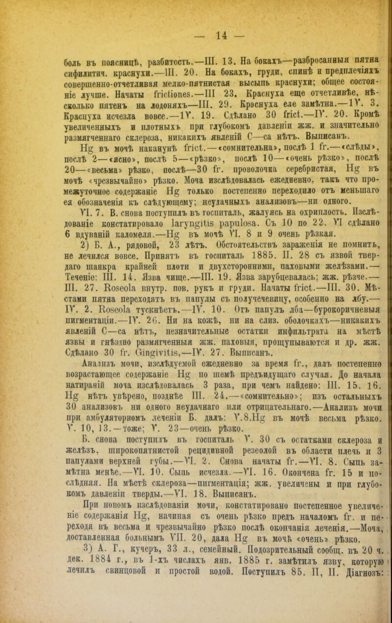 14 — боль въ поясницѣ, разбитость.—III. 13. На бокахъ—разбросанныя пятна сифилитич. краснухи.—III. 20. На бокахъ, груди, спинѣ и предплечіяхъ совершенно-отчетливая мелко-пятнистая высыпь краснухи; общее состоя- ніе лучше. Начаты Ггісііопев.—III 23. Краснуха еще отчетливѣе, нѣ- сколько пятенъ на лодоняхъ—III. 29. Краснуха еле замѣтна.—11. 3. Краснуха исчезла вовсе. — IV. 19. Сдѣлано 30 Ггісі.—II. 20. Кромѣ увеличенныхъ и плотныхъ при глубокомъ давленіи жж. и значительно размягченнаго склероза, никакихъ явленій С—са нѣтъ. Выписанъ. Н§ въ мочѣ наканунѣ Ггісі. — с сомнительна:», послѣ 1 Гг.— «слѣды», послѣ 2—«ясно», послѣ 5—«рѣзко», послѣ 10—«очень рѣзко», послѣ 20—«весьма» рѣзко, послѣ—30 Гг. проволочка серебристая, Н§ въ мочѣ «чрезвычайно» рѣзко. Моча изслѣдовалась ежедневно, такъ что про- межуточное содержаніе Н§ только постепенно переходило отъ меньшаго ея обозначенія къ слѣдующему; неудачныхъ анализовъ—ни одного. VI. 7. В. снова поступилъ въ госпиталь, жалуясь на охриплость. Изслѣ- дованіе констатировало 1агуп§і1і8 рариіоза. Съ 10 по 22. VI сдѣлано 6 вдуваній каломеля.—Н§ въ мочѣ VI. 8 и 9 очень рѣзкая. 2) Б. А., рядовой, 23 лѣтъ. Обстоятельствъ зараженія не помнить, не лечился вовсе. Привятъ въ госпиталь 1885. II. 28 съ язвой твер- даго шанкра крайней плоти и двухсторонними, паховыми желѣзами.— Теченіе: III. 14. Язва чище.—III. 19. Язва зарубцевалась; жж. рѣзче.— III. 27. Козеоіа внутр. пов. рукъ и груди. Начаты ГгісГ.—III. 30. Мѣ- стами пятна переходятъ въ папулы съ получечевицу, особенно на лбу.— IV. 2. Койеоіа тускнѣетъ.—IV. 10. Отъ папулъ лба—бурокоричневыя пигментаціи.'—IV. 26. Ни на кожѣ, ни на слиз. оболочкахъ—никакихъ явленій С—са нѣтъ, незначительные остатки инфильтрата на мѣстѣ язвы и гнѣздно размягченныя жж. паховыя, прощупываются и др. жж. Сдѣлано 30 Гг. Оіп^іѵіііз,—IV. 27. Выписанъ. Анализъ мочи, изслѣдуемой ежедневно за время Гг., далъ постепенно возрастающее содержаніе Н§ по шемѣ предыдущаго случая. До начала натираній моча изслѣдовалась 3 раза, при чемъ найдено: III. 15. 16. ТІ& нѣтъ увѣрено, позднѣе III. 24. — «сомнительно»; изъ остальныхъ 30 анализовъ ни одного неудачнаго или отрицательнаго.—Анализъ мочи при амбулаторномъ леченіи Б. далъ: Ѵ.8.Н§ въ мочѣ весьма рѣзко. V. 10, 13. —тоже; V. 23—очень рѣзко. Б. снова поступилъ въ госпиталь V. 30 съ остатками склероза и желѣзъ, широкопятнистой рецидивной резеолой въ области плечь и 3 папулами верхней губы.—VI. 2. Снова начаты Гг.—VI. 8. Сыпь за- мѣтна менѣе.—VI. 10. Сыпь исчезла.—VI. 16. Окончена Гг. 15 и по- слѣдняя. На мѣстѣ склероза—пигментація; жж. увеличены и при глубо- комъ давленіи тверды.—VI. 18. Выписанъ. При новомъ изслѣдованіи мочи, констатировано постепенное увеличе- ніе содержанія Н§, начиная съ очень рѣзко предъ началомъ Гг. и пе- реходя въ весьма и чрезвычайно рѣзко послѣ окончанія леченія.—Моча, доставленная больнымъ VII. 20, дала Н§ въ мочѣ «очень» рѣзко. 3) А. Г., кучеръ, 33 л., семейный. Подозрительный сообщ. въ 20 ч. дек. 1884 г., въ 1-хъ числахъ янв. 1885 г. замѣтилъ язву, которую