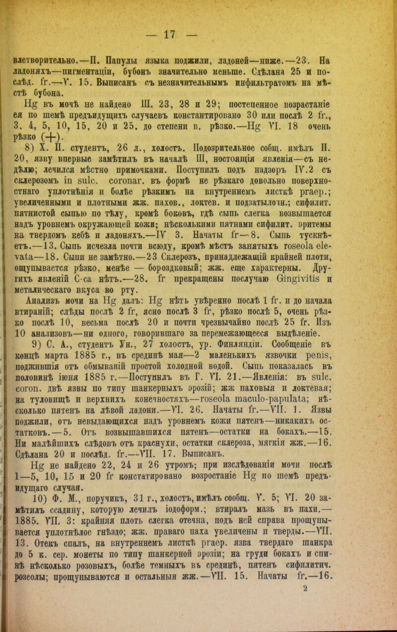 влетворитедьно.—П. Папулы языка поджили, ладоней—ниже.—23. На ладоняхъ—пигментаціи, бубонъ значительно меньше. Сдѣлана 25 и по- слѣд. Гг.—*Ѵ. 15. Выписанъ съ незначительнымъ инфильтратомъ на мѣ- стѣ бубона. въ мочѣ не найдено Ш. 23, 28 и 29; постепенное возрастаніе ея по шемѣ предъидущихъ случаевъ константировано 30 или послѣ 2 Гг., 3, 4, 5, 10, 15, 20 и 25. до степени в. рѣзко.—Н§ VI. 18 очень рѣзко (-]-). 8) X. П. студентъ, 26 л., холостъ. Подозрительное собщ. имѣлъ П. 20, язву впервые замѣтилъ въ началѣ Ш, ностоящія явленія—съ не- дѣлю; лечился мѣстно примочками. Поступилъ подъ надзоръ IV.2 съ склерозомъ іп зиіс. согопаг. въ формѣ не рѣзкаго довольно поверхно- стнаго уплотнѣнія и болѣе рѣзкимъ на внутреннемъ листкѣ ргаер.; увеличенными и плотными жж. пахов., Локтев, и подзатылочн.; сифилит. пятнистой сыпью по тѣлу, кромѣ боковъ, гдѣ сыпь слегка возвышается надъ уровнемъ окружающей кожи; нѣсколькими пятнами сифилит. эритемы на твердомъ небѣ и ладоняхъ.—IV 3. Начаты іг—8. Сыпь тускнѣ- етъ.—13. Сыпь исчезла почти всюду, кромѣ мѣстъ занятыхъ гозеоіа еіе- ѵаіа—18. Сыпи незамѣтно.—23 Склерозъ, принадлежащій крайней плоти, ощупывается рѣзко, менѣе — бороздковый; жж. еще характерны. Дру- гихъ явленій С-са нѣтъ.—28. іг прекращены послучаю Оіп^іѵіііз и металическаго вкуса во рту. Анализъ мочи на Н§ далъ: Н§ нѣть увѣренно послѣ 1 іг. п до начала втираній; слѣды послѣ 2 іг, ясно послѣ 3 Гг, рѣзко послѣ 5, очень рѣз- ко послѣ 10, весьма послѣ 20 и почти чрезвычайно послѣ 25 Гг. Изъ 10 анализовъ—ни одного, говорившаго за перемежающееся выдѣленіе. 9) С. А., студентъ Ун., 27 холостъ, ур. Финляндіи. Сообщеніе въ концѣ марта 1885 г., въ срединѣ мая—2 маленькихъ язвочки репіз, поджившія отъ обмываній простой холодной водой. Сыпь показалась въ половинѣ іюня 1885 г.—Поступилъ въ Г. VI. 21.—Явленія: въ зиіс. согоп. двѣ язвы по типу шанкерныхъ эрозій; жж паховыя и локтевая; на туловищѣ и верхнихъ конечностяхъ—гозеоіа тасиІо-рариІаГа; нѣ- сколько пятенъ на лѣвой ладони.—VI. 26. Начаты Гг.—VII. 1. Язвы і поджили, отъ невыдающихся надъ уровнемъ колеи пятенъ—никакихъ ос- татковъ.— 5. Отъ возвышавшихся пятенъ—остатки на бокахъ.—15. Ни малѣйшихъ слѣдовъ отъ краснухи, остатки склероза, мягкія жяс.—16. ; Сдѣлана 20 и послѣд. Гг.—VII. 17. Выписанъ. не найдено 22, 24 и 26 утромъ; при изслѣдованіи мочи послѣ 1—5, 10, 15 и 20 Гг констатировано возростаніе Н$ по шемѣ предъ- идущаго случая. 10) Ф. М., поручикъ, 31 г., холостъ, имѣлъ сообщ. V. 5; VI. 20 за- мѣтилъ ссадину, которую лечилъ іодоформ.; втиралъ мазь въ пахи.— 1885. VII. 3: крайняя плоть слегка отечна, подъ ней справа прощупы- вается уплотнѣлое гнѣздо; жж. праваго паха увеличены и тверды.—VII. 13. Отекъ спалъ, на внутреннемъ листкѣ ргаер. язва твердаго шанкра до 5 к. сер. монеты по типу шанкерной эрозіи; на груди бокахъ и спи- нѣ нѣсколько розовыхъ, болѣе темныхъ въ срединѣ, пятенъ сифилитич. розеолы; прощупываются и остальныя жж.—VII. 15. Начаты Гг.—16. 2