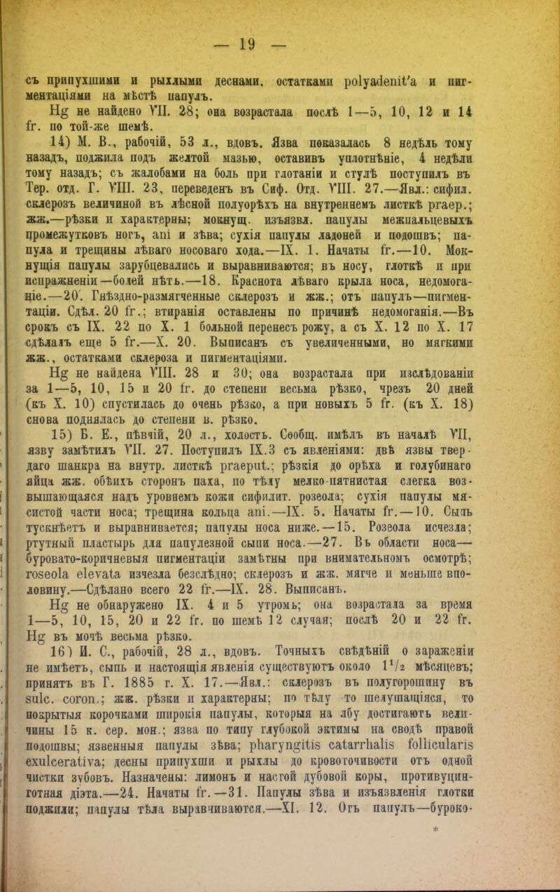 съ припухшими и рыхлыми деснами, остатками ро1уа<іепіі'а и пиг- ментаціями на мѣстѣ папулъ. не найдено УН. 28; она возрастала послѣ 1—5, 10, 12 и 14 1г. но той-же шемѣ. 14) М. В., рабочій, 53 л., вдовъ. Язва показалась 8 недѣль тому назадъ, поджила подъ желтой мазью, оставивъ уплотнѣніе, 4 недѣли тому назадъ; съ жалобами на боль при глотаніи и стулѣ поступилъ въ Гер. отд. Г. VIII. 23, переведенъ въ Сиф. Отд. VIII. 27.—Явл.: сифил. склерозъ величиной въ лѣсной полуорѣхъ на внутреннемъ листкѣ ргаер.; жж.—рѣзки и характерны; мокнущ. изъязвл. паиулы межиальцевыхъ промежутковъ ногъ, апі и зѣва; сухія папулы ладоней и подошвъ; па- пула и трещины лѣваго носоваго хода.—IX. 1. Начаты Гг.—10. Мок- нущія папулы зарубцевались и выравниваются; въ носу, глоткѣ и при испражненіи—болей нѣть.—18. Краснота лѣваго крыла носа, недомога- ніе.—20. Гнѣздно-размягченные склерозъ и жж.; отъ папулъ—пигмен- таціи. Сдѣл. 20 Гг.; втиранія оставлены по причинѣ недомоганія.—Въ срокъ съ IX. 22 по X. 1 больной перенесъ рожу, а съ X. 12 по X. 17 сдѣлалъ еще 5 Гг.—X. 20. Выписанъ съ увеличенными, но мягкими жж., остатками склероза и пигментаціями. не найдена VIII. 28 и 30; она возрастала при изслѣдованіи за 1—5, 10, 15 и 20 Гг. до степени весьма рѣзко, чрезъ 20 дней (къ X. 10) спустилась до очень рѣзко, а при новыхъ 5 Гг. (къ X. 18) снова поднялась до степени в. рѣзко. 15) Б. Е., пѣвчій, 20 л., холостъ. Сообщ. имѣлъ въ началѣ VII, язву замѣтилъ VII. 27. Поступилъ IX.3 съ явленіями: двѣ язвы твер- 1 даго шанкра на внутр. листкѣ ргаериі.; рѣзкія до орѣха и голубинаго яйца жж. обѣихъ сторонъ паха, по тѣлу мелко пятнистая слегка воз- вышающаяся надъ уровнемъ кожи сифилит. розеола; сухія папулы мя- систой части носа; трещина кольца апі.—IX. 5. Начаты Гг. —10. Сыть тускнѣетъ и выравнивается; папулы носа ниже. —15. Розеола исчезла; а ртутный пластырь для папулезной сыпи носа.—27. Вь области носа— буровато-коричневыя пигментаціи замѣтны при внимательномъ осмотрѣ; гозеоіа еіеѵаіа изчезла безслѣдно; склерозъ и жж. мягче и меньше впо- ловину.—Сдѣлано всего 22 Гг.—IX. 28. Выписанъ. Н§ не обнаружено IX. 4 и 5 утромъ; она возрастала за время 1—5, 10, 15, 20 и 22 Гг. по шемѣ 12 случая; послѣ 20 и 22 Гг. Н§ въ мочѣ весьма рѣзко. 161 И. С., рабочій, 28 л., вдовъ. Точныхъ свѣдѣній о зараженіи не имѣетъ, сыпь и настоящія явленія существуютъ около іѴг мѣсяцевъ; принятъ въ Г. 1885 г. X. 17.—Явл.: склерозъ въ полугорошину въ зіііс. согоп.; жж. рѣзки п характерны; по тѣлу то шелушащіяся, то I покрытыя корочками широкія папулы, которыя на лбу достигаютъ вели- чины 15 к. сер. мон.; язва по типу глубокой эктимы на сводѣ правой подошвы; язвенныя папулы зѣва; рІіагуп^Ніз саіапііаііз Гоііісиіагіз ехиісегаііѵа; десны припухши и рыхлы до кровоточивости отъ одной чистки зѵбовъ. Назначены: лимонъ и настой дубовой коры, противуцин- готная діэта.—24. Начаты Гг.—31. Папулы зѣва и изъязвленія глотки поджили; папулы тѣла выравниваются.—XI. 12. Огъ папулъ—бурокэ- *