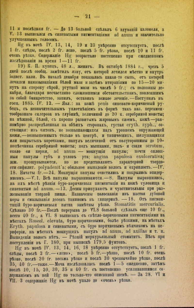 У. 13 выписался съ синеватыми пигментаціями а(і апшп и значительно улучшеннымъ голосомъ. въ мочѣ IV. 13, 14, 19 и 23 увѣренно отсутствуетъ, послѣ 1 Гг. слѣды, послѣ 2 Гг. ясно, послѣ 5 Гг. рѣзко, послѣ 10 и 11 Гг. очень рѣзко. Содержаніе Н°’ возрастало постепенно при ежедневномъ изслѣдованіи за время 1—11 Гг. 19) К. П. купецъ, 48 л., женатъ. Въ октябрѣ 1884 г., чрезъ 5 дней послѣ сообщ. замѣтилъ язву, отъ которой лечился мѣстно и внутрь іодист. кали. Въ началѣ декабря показалась какая-то сыпь, отъ которой лечился намазываніями бѣлой мази и затѣмъ втираніями по 15—20 ми- нутъ на сторону сѣрой, ртутной мази въ числѣ 5 Гг.; съ половины де- кабря, благодаря несчастливо сложившимся обстоятельствамъ, повлекшимъ за собой банкротство, запилъ, оставивъ всякое леченіе.—Поступилъ въ госи. 1885. ІУ. 12. — Явл.: на кожѣ репіз синевато-коричневый ру- бецъ, съ незначительнымъ уплотнѣніемъ въ формѣ такъ наз. пергамен- тообразнаго склероза въ глубинѣ, величиной до 20 к. серебряной монеты; на нѣжной, бѣлой, съ хорошо развитымъ жаровымъ слоемъ, кожѣ—рав- номѣрно распредѣленная на обѣихъ сторонахъ, густая егуііі. зуріі., со- стоящая: изъ пятенъ, не возвышающихся надъ уровнемъ окружающей кожи,—возвышенныхъ только въ центрѣ, и типическихъ, шелушащихся или покрытыхъ корочками, папулъ величиной отъ полугорошины до 10- копѣечника серебряной монеты; подъ мышками, подъ- и сзади зсгоішп, около ея корня, асі агшт — мокнущія папулы; почти сплош- ныя папулы губъ и угловъ рта; ап§іпа рариіоза ехиісегаііѵа; жж. прощупываются, но не представляютъ характерной твердо- сти сифилит. роіуасіепіі'а; обильное выпаденіе волосъ и охриплость.—ІУ. 18. Начаты Гг.—24. Мокнущія папулы очистились и покрылись эпидер- мисомъ.—У. 1. Всѣ папулы выравниваются.—8. Папулы выравнились, на ихъ мѣстѣ рѣзкія буро-коричневыя пигментаціи на кожѣ туловища и синеватыя асі апшп.—-13. Десны припухаютъ и чувствительны при раз- жевываніи твердой пищи. Назначены полосканія изъ настоя дубовой коры и смазыванія десенъ таниномъ въ глицеринѣ. —18. Отъ пигмен- тацій буро-коричневыя пятна замѣтны рѣзко. ВГотаШіз тегсигіаііз. Сдѣлано 30 Гг.—Послѣ перерыва до УІ.8 больной сдѣлалъ еще 10 Гг., всего 40 Гг., а УІ. 8 выписанъ съ свѣтло-коричневыми пигментаціями на мѣстахъ Козеоі. еіеѵаіа, буро коричневыми, болѣе рѣзкими, на мѣстахъ ЕгуГЬ. рариіоза и синеватыми, съ буро коричневымъ вѣнчикомъ на пе- риферіи, на мѣстахъ мокнущихъ папулъ асі апшп, асі ахіііаз и т. п. Выпаденія волосъ нѣтъ. — Рѣзкій меркурьяльный стоматитъ. Вѣсъ при поступленіи въ Г. 180, при выпискѣ 179,5 фунтовъ. Н& въ мочѣ ІУ. 13, 14, 16, 18 увѣренно отсутствуетъ, послѣ 1 Гг. слѣды, послѣ 2 Гг. —«ясно, послѣ 5 Гг.—рѣзко, послѣ 10 Гг. очень рѣзко, послѣ 20 Гг. весьма рѣзко и послѣ 30 чрезвычайно рѣзко, послѣ 35, 40 Гг.—тоже.—Моча изслѣдовалась послѣ 1 — 5 ежедневно, затѣмъ послѣ 10, 15, 20, 30, 35 и 40 Гг. съ постепенно усиливавшимся со- держаніемъ въ ней Н§ по только-что описанной шемѣ. — За 28. УІ и УН. 3 содержаніе въ мочѣ упало до «очень» рѣзко.
