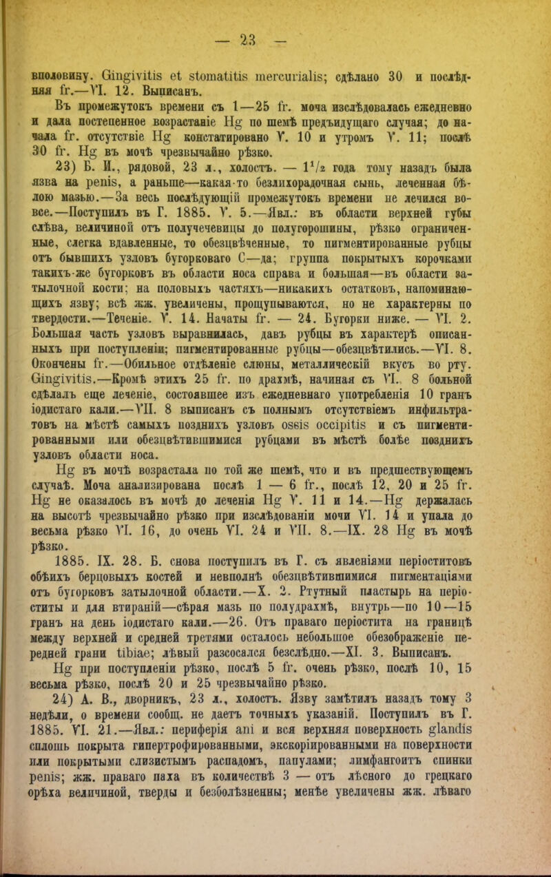 — 2В вполовину. Оіп^іѵШз еі зІотаіШв тегсигіаіів; сдѣлано 30 и послѣд- няя Гг.—VI. 12. Выписанъ. Въ промежутокъ времени съ 1—25 Гг. моча изслѣдовалась ежедневно и дала постепенное возрастаніе На; по шемѣ предъидущаго случая; до на- чала Гг. отсутствіе Н§ констатировано V. 10 и утромъ V. 11; послѣ 30 Гг. Н§ въ мочѣ чрезвычайно рѣзво. 23) Б. И., рядовой, 23 л., холостъ. — ІѴг года тому назадъ была язва на репіз, а раньше—какая-то безлнхорадочная сыпь, леченная бѣ- лою мазью.—За весь послѣдующій промежутокъ времени не лечился во- все.—Поступилъ въ Г. 1885. V. 5.—Явл.: въ области верхней губы слѣва, величиной отъ получечевицы до полугорошины, рѣзко ограничен- ные, слегка вдавленные, то обезцвѣченные, то пигментированные рубцы отъ бывшихъ узловъ бугорковаго С—да; группа покрытыхъ корочками такихъ-же бугорковъ въ области носа справа и большая—въ области за- тылочной кости; на половыхъ частяхъ—никакихъ остатковъ, напоминаю- щихъ язву; всѣ жж. увеличены, прощупываются, но не характерны по твердости.—Теченіе. V. 14. Начаты Гг. — 24. Бугорки ниже. — VI. 2. Большая часть узловъ выравнилась, давъ рубцы въ характерѣ описан- ныхъ при поступленіи; пигментированные рубцы—обезцвѣтились.—VI. 8. Окончены Гг.—Обильное отдѣленіе слюны, металлическій вкусъ во рту. Оіп^іуіГіз.—Кромѣ этихъ 25 Гг. по драхмѣ, начиная съ VI. 8 больной сдѣлалъ еще леченіе, состоявшее изъ ежедневнаго употребленія 10 гранъ іодистаго кали.—VII. 8 выписанъ съ полнымъ отсутствіемъ инфильтра- товъ на мѣстѣ самыхъ нозднихъ узловъ озбіз оссіріііз и съ пигменти- рованными или обезцвѣтившимися рубцами въ мѣстѣ болѣе позднихъ узловъ области носа. въ мочѣ возрастала но той же шемѣ, что и въ предшествующемъ случаѣ. Моча анализирована послѣ 1 — 6 Гг., послѣ 12, 20 и 25 Гг. не оказалось въ мочѣ до леченія Н§; V. 11 и 14.—держалась на высотѣ чрезвычайно рѣзко при изслѣдованіи мочи VI. 14 и упала до весьма рѣзко VI. 16, до очень VI. 24 и VII. 8.—IX. 28 Н§ въ мочѣ рѣзко. 1885. IX. 28. Б. снова поступилъ въ Г. съ явленіями періоститовъ обѣихъ берцовыхъ костей и невполнѣ обезцвѣтившимися пигментаціями отъ бугорковъ затылочной области.—X. 2. Ртутный пластырь на иеріо- ститы и для втираній—сѣрая мазь по полудрахмѣ, внутрь—по 10—15 гранъ на день іодистаго кали.—26. Отъ праваго періостита на границѣ между верхней и средней третями осталось небольшое обезображеніе пе- редней грани ГіЬіае; лѣвый разсосался безслѣдно.—XI. 3. Выписанъ. Н§ при поступленіи рѣзко, послѣ 5 Гг. очень рѣзко, послѣ 10, 15 весьма рѣзко, послѣ 20 и 25 чрезвычайно рѣзко. 24) А. В., дворникъ, 23 л., холостъ. Язву замѣтилъ назадъ тому 3 недѣли, о времени сообщ. не даетъ точныхъ указаній. Поступилъ въ Г. 1885. VI. 21.—Явл.: периферія апі и вся верхняя поверхность §1апс1із сплошь покрыта гипертрофированными, экскоріированными на поверхности или покрытыми слизистымъ распадомъ, папулами; лимфангоитъ спинки репіз; жж. праваго паха въ количествѣ 3 — отъ лѣсного до грецкаго орѣха величиной, тверды и безболѣзненны; менѣе увеличены жж. лѣваго