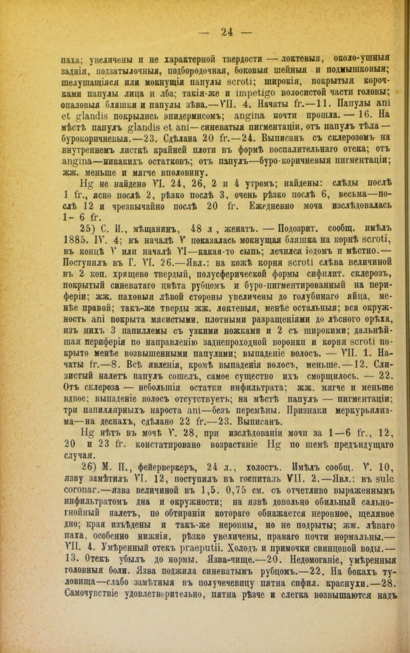 паха; увеличены и не характерной твердости — локтевыя, около-ушныя заднія, подзатылочныя, подбородочная, боковыя шейныя и подмышковыя; шелушащіяся или мокнущія папулы зсгоіі; широкія, покрытыя короч- ками папулы лица и лба; такія же и ітреіі&о волосистой части головы; опаловыя бляшки и папулы зѣва.—VII. 4. Начаты Гг.—11. Папулы апі еі ^Іапсііз покрылись эпидермисомъ; ап&іпа почти прошла. — 16. На мѣстѣ папулъ §1аін1із еі апі—синеватыя пигментаціи, отъ папулъ тѣла — бурокорпчневыя.—23. Сдѣлана 20 Гг.—24. Выписанъ съ склерозомъ на внутреннемъ листкѣ крайней плоти въ формѣ воспалительнаго отека; отъ ап§іпа—никакихъ остатковъ; отъ папулъ—буро-коричневыя пигментаціи; жж. меньше и мягче вполовину. Н§ не найдено VI. 24, 26, 2 и 4 утромъ; найдены: слѣды послѣ 1 Гг., ясно послѣ 2, рѣзко послѣ 3, очень рѣзко послѣ 6, весьма—по- слѣ 12 и чрезвычайно послѣ 20 Гг. Ежедневно моча изслѣдовалась 1- 6 Гг. 25) С. II., мѣщанинъ, 48 л , женатъ. — Подозрит. сообщ. имѣлъ 1885. IV. 4; въ началѣ V показалась мокнущая бляшка на корнѣ зсгоіі, въ концѣ V или началѣ VI—какая-то сыпь; лечился іодомъ п мѣстно.— Поступилъ въ Г. VI. 26.—Явл.: на кожѣ корня зсгоіі слѣва величиной въ 2 коп. хрящево твердый, полусферической формы сифплит. склерозъ, покрытый синеватаго цвѣта рубцомъ и буро-пигментированный на пери- феріи; жж. паховыя лѣвой стороны увеличены до голубинаго яйца, ме- нѣе правой; такъ-же тверды жж. локтевыя, менѣе остальныя; вся окруж- ность апі покрыта мясистыми, плотными разращеніями до лѣсного орѣха, изъ нихъ 3 папиллемы съ узкими ножками и 2 съ широкими; дальнѣй- шая периферія по направленію заднепроходной воронки и корня зсгоіі по- крыто менѣе возвышенными папулами; выпаденіе волосъ. — VII. 1. На- чаты Гг.—8. Всѣ явленія, кромѣ выпаденія волосъ, меньше. —12. Сли- зистый налетъ папулъ сошелъ, самое существо ихъ сморщилось. — 22. Отъ склероза — небольшія остатки инфильтрата; жж. мягче и меньше вдвое; выпаденіе волосъ отсутствуетъ; на мѣстѣ папулъ — пигментаціи; три папиллярныхъ нароста апі—безъ перемѣны. Признаки меркурьялиз- ма—на деснахъ, сдѣлано 22 Гг.—23. Выписанъ. Н§ нѣтъ въ мочѣ V. 28, при изслѣдованіи мочи за 1—6 Гг., 12, 20 и 23 Гг. констатировано возрастаніе Не; по темѣ предъидущаго случая. 26) М. П., фейерверкеръ, 24 л., холостъ. Имѣлъ сообщ. V. 10, язву замѣтилъ VI. 12, поступилъ въ госпиталь VII. 2.—Явл.: въ зиіс согопаг.—язва величиной въ 1,5. 0,75 см. съ отчетливо выраженнымъ инфильтратомъ дна и окружности; на язвѣ довольно обильный сально- гнойный налетъ, по обтираніи котораго обнажается неровное, щелявое дно; края изъѣдены и такъ-же неровны, но не подрыты; жж. лѣваго паха, особенно нижнія, рѣзко увеличены, праваго почти нормальны.— VII. 4. Умѣренный отекъ ргаериііі. Холодъ и примочки свинцовой воды.— 13. Отекъ убылъ до нормы. Язва-чище.—20. Недомоганіе, умѣренныя головныя боли. Язва поджила синеватымъ рубцомъ.—22. На бокахъ ту- ловища—слабо замѣтныя въ получечевицу пятна сифил. краснухи.—28. Самочувствіе удовлетворительно, пятна рѣзче и слегка возвышаются надъ