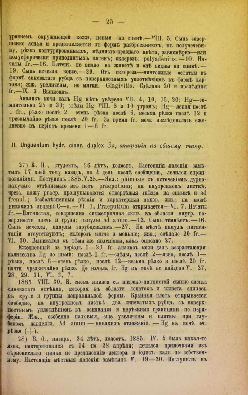 уровнемъ окружающей кожи, новыя—на спинѣ.—ГШ. 5. Сыпь совер- шенно ясная и представляется въ формѣ разбросанныхъ, въ долучечеви- ду, рѣзко контурированныхъ, мѣднисто-краснаго цвѣта, равномѣрно—или полу сферически приподнятыхъ пятенъ; склерозъ; роіуасіепіііз. —10. На- чаты 1г. 16. Пятенъ не видно на животѣ и онѣ видны на спинѣ.— 19. Сыпь исчезла вовсе.—29. Отъ склероза—ничтожные остатки въ формѣ синеватаго рубца съ поверхностнымъ уплотнѣніемъ въ формѣ кар- тона; жж. увеличены, но мягки. Оіп^іѵШз. Сдѣлана 20 и послѣдняя Гг.—IX. 3. Выписанъ. Анализъ мочи далъ нѣтъ увѣрено VII. 4, 10, 15, 20; Н§—со- мнительна 25 и 30; слѣды Н§ VIII. 5 и 10 утромъ; Н§—ясная послѣ 1 1г., рѣзко послѣ 2, очень рѣзко послѣ 6, весьма рѣзко послѣ 12 и чрезвычайно рѣзко послѣ 20 Гг. За время Гг. моча изслѣдовалась еже- дневно въ періодъ времени 1 — 6 Гг. II. ІІпдиепіит Ьусіг. сіпег. сіиріех <3$, втиранія по общему типу. 27) К. П., студентъ, 26 лѣтъ, холостъ. Настоящія явленія замѣ- тилъ 17 дней тому назадъ, на 4 день послѣ сообщенія, лечился сприн- цеваніями. Поступилъ 1885.Ѵ.25.—Явл.: рііітозіз съ истеченіемъ дурно- пахучаго отдѣляемаго изъ подъ ргаериііпт; на внутреннемъ листкѣ, чрезъ кожу ргаер. прощупываются отвердѣлыя гнѣзда на спинкѣ и асі Ггепиі.; безболѣзненныя рѣзкія и характерныя пахов. жж.; на кожѣ никакихъ явленійС—а.—VI. 1. Ргаериіішп открывается—VI. 7. Начаты Гг.—Пятнистая, совершенно симметричная сыпь въ области внутр. по- верхности плечь и груди; папулы асі апит.—12. Сыпь темнѣетъ.—16. Сыпь исчезла, папулы зарубцевались.-—27. На мѣстѣ папулъ пигмен- таціи отсутствуютъ; склерозъ мягче и меньше; жж.; сдѣлано 20 Гг.— VI. 30. Выписался съ тѣми же явленіями, какъ описано 27. Ежедневный за періодъ 1 — 20 Гг. анализъ мочи далъ возрастающія количества Н§ но шемѣ: послѣ 1 Гг.—слѣды, послѣ 2—ясно, послѣ 3— рѣзко, послѣ 6—очень рѣзко, послѣ 12—весьма рѣзко и послѣ 20 Гг. почти чрезвычайно рѣзко. До начала Гг. Н§ въ мочѣ не найдено V. 27, 28, 29, 31, VI. 3, 7. 1885. VIII. 30. К. снова явился съ широко-пятнистой сыпью слегка ■синеватаго оттѣнка, которая въ области лопатокъ и живота слилась въ круги и группы неправильной формы. Крайняя плоть открывается свободно, на внутреннемъ листкѣ—два синеватыхъ рубца, съ поверх- ностнымъ уплотнѣніемъ въ основаніи и нерѣзкими границами по пери- •феріи. Жж., особенно паховыя, еще увеличены и плотны при глу- бокомъ давленіи. А(1 ашіш — никакихъ отложеній. — ІІ§ въ мочѣ оч. рѣзко (+). 28) В. 0., писарь, 24 лѣтъ, холостъ. 1885. IV. 4 была какая-то язва, повторившаяся съ 14 по 28 апрѣля; лечился примочками изъ сѣрнокислаго цинка по предписанію доктора и іодист. кали по собствен- ному. Настоящія мѣстныя явленія замѣтилъ V. 19—20. Поступилъ въ