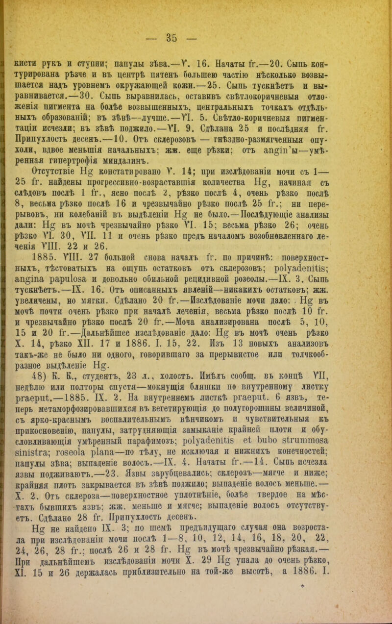 кисти рукъ и ступни; папулы зѣва.—У. 16. Начаты Гг.—20. Сыпь кон- турироваиа рѣзче и въ центрѣ пятенъ большею частію нѣсколько возвы- шается надъ уровнемъ окружающей кожи.—25. Сыпь тускнѣетъ и вы- равнивается.—30. Сыпь выравнилась, оставивъ свѣтлокоричневыя отло- женія пигмента на болѣе возвышенныхъ, центральныхъ точкахъ отдѣль- ныхъ образованій; въ зѣвѣ—лучше.—VI. 5. Свѣтло-коричневыя пигмен- таціи исчезли; въ зѣвѣ поджило.—VI. 9. Сдѣлана 25 я послѣдняя Гг. Припухлость десенъ.—10. Отъ склерозовъ — гнѣздно-размягченныя опу- холи, вдвое меньшія начальныхъ; жж. еще рѣзки; отъ ап^іп’ы—умѣ- ренная гипертрофія миндалинъ. Отсутствіе констатировано V. 14; при изслѣдованіи мочи съ 1— 25 Гг. найдены прогрессивно-возраставшія количества Н§, начиная съ слѣдовъ послѣ 1 Гг., ясно послѣ 2, рѣзко послѣ 4, очень рѣзко послѣ 8, весьма рѣзко послѣ 16 и чрезвычайно рѣзко послѣ 25 Гг.; ни пере- рывовъ, ни колебаній въ выдѣленіи Н§ не было.-—Послѣдующіе анализы дали: Н§ въ мочѣ чрезвычайно рѣзко VI. 15; весьма рѣзко 26; очень рѣзко VI. 30, VII. 11 и очень рѣзко предъ началомъ возобновленнаго ле- ченія VIII. 22 и 26. 1885. VIII. 27 больной снова началъ Гг. по причинѣ: поверхност- ныхъ, тѣстоватыхъ на ощупь остатковъ отъ склерозовъ; роІуаІепіГіз; ап§іпа рариіоза и довольно обильной рецидивной розеолы.—IX. 3. Сыпь тускнѣетъ.—IX. 16. Отъ описанныхъ явленій—никакихъ остатковъ; жж. увеличены, но мягки. Сдѣлано 20 Гг.—Изслѣдованіе мочи дало: . Н§ въ мочѣ почти очень рѣзко при началѣ леченія, весьма рѣзко послѣ 10 Гг. и чрезвычайно рѣзко послѣ 20 Гг.—Моча анализирована послѣ 5, 10, 15 и 20 Гг.—Дальнѣйшее изслѣдованіе дало: въ мочѣ очень рѣзко X. 14, рѣзко XII. 17 и 1886. I. 15, 22. Изъ 13 новыхъ анализовъ такъ-же не было ни одного, говорившаго за прерывистое или толчкооб- разное выдѣленіе Н§. 48) В. В., студентъ, 23 л., холостъ. Имѣлъ сообщ. въ концѣ VII, недѣлю или полторы спустя—мокнущія бляшки по внутреннему листку ргаериѣ.—1885. IX. 2. На внутреннемъ листкѣ ргаериі. 6 язвъ, те- перь метаморфозировавшихся въ вегетирующія до полугорошины величиной, съ ярко-краснымъ воспалительнымъ вѣнчикомъ и чувствительныя къ прикосновенію, папулы, затрудняющія замыканіе крайней плоти и обу- словливающія умѣренный парафимозъ; роіуасіепіііз еі ЪиЪо зігцттоза зіпізіга; гозеоіа ріапа—по тѣлу, не исключая и нижнихъ конечностей; папулы зѣва; выпаденіе волосъ.—IX. 4. Начаты Гг. —14. Сыпь исчезла язвы подживаютъ.—23. Язвы зарубцевались; склероза—мягче и ниже; крайняя плоть закрывается въ зѣвѣ поджило; выпаденіе волосъ меньше.— X. 2. Отъ склероза—поверхностное уплотнѣніе, болѣе твердое на мѣс- тахъ бывшихъ язвъ; жж. меньше и мягче; выпаденіе волосъ отсутству- етъ. Сдѣлано 28 Гг. Припухлость десенъ. Н не найдено IX. 3; по шемѣ предыдущаго случая она возроста- ла при изслѣдованіи мочи послѣ 1—8, 10, 12, 14, 16, 18, 20, 22, 24, 26, 28 Гг.; послѣ 26 и 28 Гг. въ мочѣ чрезвычайно рѣзкая.— При дальнѣйшемъ изслѣдованіи мочи X. 29 Н§' упала до очень рѣзко, XI. 15 и 26 держалась приблизительно на той-же высотѣ, а 1886. I.