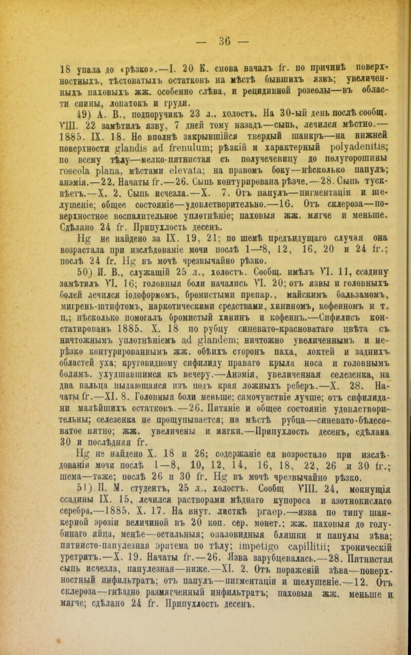 18 упала до «рѣзко».—I. 20 К. снова началъ Гг. по причинѣ поверх- ностныхъ, тѣстоватыхъ остатковъ на мѣстѣ бывшихъ язвъ; увеличен- ныхъ паховыхъ жж. особенно слѣва, и рецидивной розеолы—въ облас- ти спины, лопатокъ и груди. 49) А. В., подпоручикъ 23 л., холостъ. На 30-ый день послѣ сообщ. ПН. 22 замѣтилъ язву, 7 дней тому назадъ—сыпь, лечился мѣстно.— 1885. IX. 18. Не вполнѣ закрывшійся твердый шанкръ—на нижней поверхности §1апйіз ай Ггепиіит; рѣзкій и характерный роіуайепіііз; по всему тѣлу—мелко-пятнистая съ получечевицу до полугорошины гозеоіа ріапа, мѣстами еіеѵаіа; на правомъ боку—нѣсколько папулъ; анэмія.—22. Начаты Гг.—26. Сыпь контурирована рѣзче. — 28. Сыпь туск- нѣетъ.—X. 2. Сыпь исчезла.—X. 7. Отъ папулъ—пигментаціи и ше- лушеніе; общее состояніе—удовлетворительно.—16. Отъ склероза—по- верхностное воспалительное уплотнѣніе; паховыя жж. мягче и меньше. Сдѣлано 24 Гг. Припухлость десенъ. Н§ не найдено за IX. 19, 21; по шемѣ предъидущаго случая она возрастала при изслѣдованіе мочи послѣ 1—8, 12, 16, 20 и 24 1г.; послѣ 24 Гг. въ мочѣ чрезвычайно рѣзко. 50) И. В., служащій 25 л., холостъ. Сообщ. имѣлъ УІ. 11, ссадину замѣтилъ УІ. 10; головныя боли начались УІ. 20; отъ язвы и головныхъ болей лечился іодофорномъ, бромистыми препар., майскимъ бальзамомъ, мигрень-штифтомъ, наркотическими средствами, хининомъ, кофеиномъ и т. п.; нѣсколько помогалъ бромистый хининъ и кофеинъ.—Сифилисъ кон- статированъ 1885. X. 18 по рубцу синевато-красноватаго цвѣта съ ничтожнымъ уплотнѣніемъ ай ^Іапйет; ничтожно увеличеннымъ и не- рѣзко контурированнымъ жж. обѣихъ сторонъ паха, локтей и заднихъ областей уха; круговидному сифилиду праваго крыла носа и головнымъ болямъ, ухудшавшимся къ вечеру.—Анэмія, увеличенная селезенка, на два пальца выдающаяся изъ подъ края ложныхъ реберъ.—X. 28. На- чаты Гг.—XI. 8. Головныя боли меньше; самочувствіе лучше; отъ сифилида- ни малѣйшихъ остатковъ.—26. Питаніе и общее состояніе удовлетвори- тельны; селезенка не прощупывается; на мѣстѣ рубца—синевато-бѣлесо- ватое пятно; жж. увеличены и мягки.—Припухлость десенъ, сдѣлана 30 и послѣдняя Гг. Н§ не найдено X. 18 и 26; содержаніе ея возростало при изслѣ- дованіи мочи послѣ 1—8, 10, 12, 14, 16, 18, 22, 26 и 30 Гг.; шема—таже; послѣ 26 п 30 Гг. въ мочѣ чрезвычайно рѣзко. 51) П. М. студентъ, 25 л., холостъ. Сообщ УШ. 24, мокнущія ссадины IX. 15, лечился растворами мѣднаго купороса и азотнокислаго серебра.—1885. X. 17. На внут. листкѣ ргаер.—язва по типу шан- керной эрозіи величиной въ 20 коп. сер. монет.; жж. паховыя до голу- бинаго яйца, менѣе—остальныя; опаловидныя бляшки и папулы зѣва; пятнисто-папулезная эритема по тѣлу; ітреіі^о саріІІіШ; хроническій уретритъ.—X. 19. Начаты Гг. —26. Язва зарубцевалась.—28. Пятнистая сыпь исчезла, папулезная—ниже.—XI. 2. Отъ пораженій зѣва—поверх- ностный инфильтратъ; отъ папулъ—пигментаціи и шелушеніе.—12. Отъ склероза—гнѣздно размягченный инфильтратъ; паховыя жж. меньше и мягче; сдѣлано 24 Гг. Припухлость десенъ.