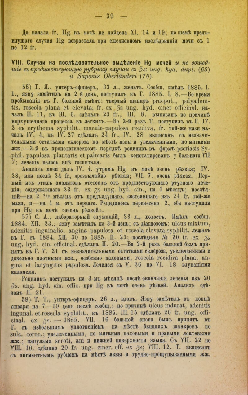 До начала [г. Н§ въ мочѣ не найдена XI. 14 и 19; по темѣ предъ- идущаго случая Н§ возрастала при ежедневномъ изслѣдованіи мочи съ 1 по 12 1г. VIII. Случаи на послѣдовательное выдѣленіе Нд мочей и не вошед- шіе въ прсдшествуюшую рубрику случаи съ Зв: ипд. ІіусІ. сіирі. (65) и Заропіз ОЪегІапсіегі (70). 56) Т. Я., унтеръ-офицеръ, 33 л., женатъ. Сообщ. имѣлъ 1885. I. 1., язву замѣтилъ на 2 й день, поступилъ въ Г. 1885. I. 8.—Во время пребыванія въ Г. больной имѣлъ: твердый шанкръ ргаериі., роіуасіепі- 1І8, гозеоіа ріала еі еіеѵаіа; Гг. ех <5$ ип§. ІіусІ. сіпег оШсіпаІ. на- чалъ II. 11, къ ІИ. 6. сдѣлалъ 23 Гг., III. 8. выписанъ по причинѣ верхушечнаго процесса въ легкихъ.—Во 2-й разъ Т. поступилъ въ Г. IV. 2 съ егуіііета зуріііііі. тасиіо-рариіоза гесісііѵа, Гг. той-же мази на- чалъ IV. 4, къ IV. 27 сдѣлалъ 24 Гг., IV. 28 выписанъ съ незначи- тельными остатками склероза на мѣстѣ язвы и увеличенными, но мягкими жж.—3-й въ хронологическомъ порядкѣ рецидивъ въ формѣ рзогіазіз 8у- ріііі. рариіоза ріапіагіз еіраііпагіз былъ констатированъ убольнагоѴІІ 7; леченіе велось внѣ госпиталя. Анализъ мочи далъ IV. 4. утромъ въ мочѣ очень рѣзкая; IV. 28, или послѣ 24 Гг, чрезвычайно рѣзкая; VII. 7. очень рѣзкая. Пер- вый изъ этихъ анализовъ отстоялъ отъ предшествующаго ртутнаго лече- нія, содержавшаго 23 Гг. ех <35 ип§. ІіусІ. сіп., на 1 мѣсяцъ; послѣд- ній—на 2 V» мѣсяца отъ предъидущаго, состоявшаго изъ 24 Гг. той-же мази, и—на 4 м. отъ перваго. Рецидивовъ перенесено 2, оба наступили при въ мочѣ «очень рѣзкой». 57) С. А., лабораторный служащій, 23 л., холостъ. Имѣлъ сообщ. 1884. ХИ. 23., язву замѣтилъ на 3-й день; съ діагнозомъ: иісиз шіхіит, асіепіііз іп&иіпаііз, ап^іпа рариіоза еГ гозеоіа еіеѵаіа 8ур1іі1іі. лежалъ въ Г. съ 1884. ХИ. 30 по 1885. И. 23; послѣдняя № 20 Гг. ех Зз ип§. ІіусІ. сіп. оШсіпаІ. сдѣлана И. 20.—Во 2-й разъ больной былъ при- нятъ въ Г. V. 21 съ незначительными остатками склероза, увеличенными и довольно плотными жж., особенно паховыми, гозеоіа гесісііѵа ріала, ап- §іпа еі Іагуп^іііз рариіоза. Лечился съ V. 26 по VI. 18 вдуваніями каломеля. Рецидивъ поступилъ на 3-мъ мѣсяцѣ послѣ окончанія леченія изъ 20 Зв. ип§. ІіусІ. сіп. оШс. при Н§ въ мочѣ очень рѣзкой. Анализъ сдѣ- ланъ И. 21. 58) Т. Т., унтеръ-офицеръ, 26 л., вдовъ. Язву замѣтилъ въ концѣ января на 7—10 день послѣ сообщ.; по причинѣ иісиз іпсіигаі, асіепіііз іп^ипаі. еі гозеоіа зуріііііі., къ 1885. III. 15 сдѣлалъ 20 Гг. ип$. оШ- сіпаІ. ех <38. — 1885. VII, 16 больной снова былъ принятъ въ Г. съ небольшимъ уплотненіемъ на мѣстѣ бывшихъ шанкровъ по зиіс. согоп.; увеличенными, но мягкими паховыми и правыми локтевыми жж.; папулами зсгоіі, апі и нижней поверхности языка. Съ VII. 22 по ѴШ. 10. сдѣлано 20 Гг. ип§. сіпег. оГГ. ех <33; VIII. 12. Т. выписанъ съ пигментнымъ рубцомъ на мѣстѣ язвы и трудно-прощупываемыми жж.