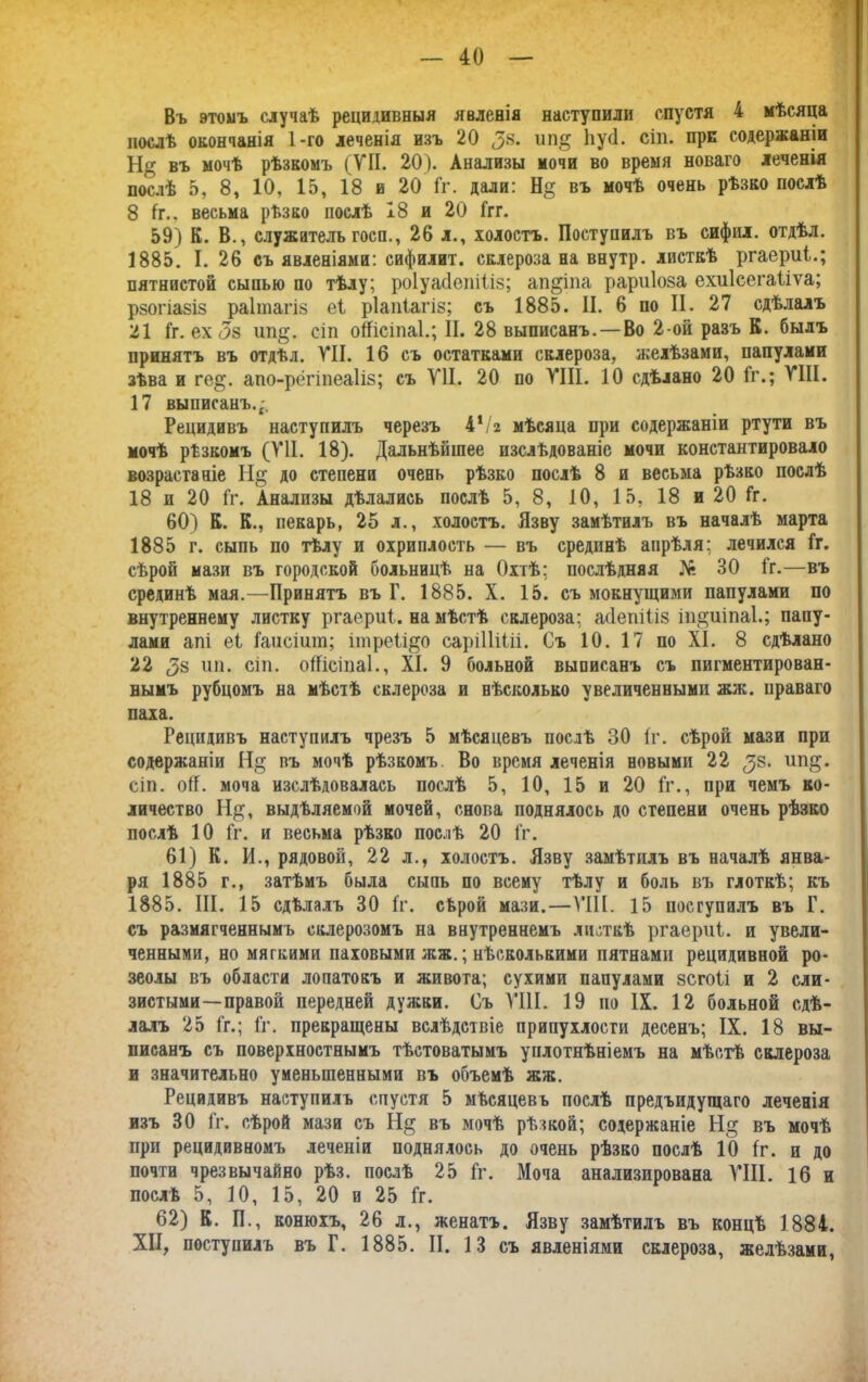 Въ этомъ случаѣ рецидивныя явленія наступили спустя 4 мѣсяца послѣ окончанія 1-го леченія изъ 20 ^8. ип$ Иусі. сіи. при содержаніи Н<5 въ мочѣ рѣзкомъ (УП. 20). Анализы мочи во время новаго леченія послѣ 5, 8, 10, 15, 18 и 20 Гг. дали: Н§ въ мочѣ очень рѣзво послѣ 8 1г., весьма рѣзко послѣ 18 и 20 Ггг. 59) К. В., служительгосп., 26 л., холостъ. Поступилъ въ сифил. отдѣл. 1885. I. 26 съ явленіями: сифилит. склероза на внутр. листкѣ ргаериі.; пятнистой сыпью по тѣлу; роіуасіеіііііз; ап&іпа рариіоза ехиісегаііѵа; рзогіа8І8 раітагіз еі ріапіагіз; съ 1885. II. 6 по II. 27 сдѣлалъ 21 Гг. ех ип§. сіп оШсіпаІ.; II. 28 выписанъ.—Во 2-ой разъ К. былъ принятъ въ отдѣл. VII. 16 съ остатками склероза, желѣзами, папулами зѣва и ге$. апо-рёгіпеаііз; съ VII. 20 по VIII. 10 сдѣлано 20 Гг.; VIII. 17 выписанъ. Рецидивъ наступилъ черезъ 4*/г мѣсяца при содержаніи ртути въ мочѣ рѣзкомъ (VII. 18). Дальнѣйшее изслѣдованіе мочи константировало возрастаніе ІІ§ до степени очень рѣзко послѣ 8 и весьма рѣзво послѣ 18 и 20 Гг. Анализы дѣлались послѣ 5, 8, 10, 15, 18 и 20 Гг. 60) К. К., пекарь, 25 л., холостъ. Язву замѣтилъ въ началѣ марта 1885 г. сыпь по тѣлу и охриплость — въ срединѣ апрѣля; лечился Гг. сѣрой мази въ городской больницѣ на Охтѣ; послѣдняя № 30 Гг.—въ срединѣ мая.—Принятъ въ Г. 1885. X. 15. съ мокнущими папулами по внутреннему листку ргаериі. на мѣстѣ склероза; абепіііз іп^иіпаі.; паиу- лами апі еі Гаисіит; ітреіі^о сарііііііі. Съ 10. 17 по XI. 8 сдѣлано 22 (38 ип. сіп. оііісіпаі., XI. 9 больной выписанъ съ пигментирован- нымъ рубцомъ на мѣстѣ склероза и нѣсколько увеличенными жж. праваго паха. Рецидивъ наступилъ чрезъ 5 мѣсяцевъ послѣ 30 (г. сѣрой мази при содержаніи Н§ въ мочѣ рѣзкомъ Во время леченія новыми 22 (38. ип$. сіп. оіГ. моча изслѣдовалась послѣ 5, 10, 15 и 20 Гг., при чемъ ко- личество Н$, выдѣляемой мочей, снова поднялось до степени очень рѣзко послѣ 10 Гг. и весьма рѣзко послѣ 20 Гг. 61) К. И., рядовой, 22 л., холостъ. Язву замѣтилъ въ началѣ янва- ря 1885 г., затѣмъ была сыпь по всему тѣлу и боль въ глоткѣ; къ 1885. III. 15 сдѣлалъ 30 Гг. сѣрой мази.—VIII. 15 поступилъ въ Г. съ размягченнымъ склерозомъ на внутреннемъ листкѣ ргаериі. и увели- ченными, но мягкими паховыми жж.; нѣсколькими пятнами рецидивной ро- зеолы въ области лопатокъ и живота; сухими папулами зсгоіі и 2 сли- зистыми—правой передней дужки. Съ VIII. 19 по IX. 12 больной сдѣ- лалъ 25 Гг.; Гг. прекращены вслѣдствіе припухлости десенъ; IX. 18 вы- писанъ съ поверхностнымъ тѣстоватымъ уплотнѣніемъ на мѣстѣ склероза и значительно уменьшенными въ объемѣ жж. Рецидивъ наступилъ спустя 5 мѣсяцевъ послѣ предъидущаго леченія изъ 30 Гг. сѣрой мази съ Н§ въ мочѣ рѣзкой; содержаніе Н§ въ мочѣ при рецидивномъ леченіи поднялось до очень рѣзко послѣ 10 Гг. и до почти чрезвычайно рѣз. послѣ 25 Гг. Моча анализирована VIII. 16 и послѣ 5, 10, 15, 20 и 25 Гг. 62) К. П., конюхъ, 26 л., женатъ. Язву замѣтилъ въ концѣ 1884. XII, поступилъ въ Г. 1885. II. 13 съ явленіями склероза, желѣзами,