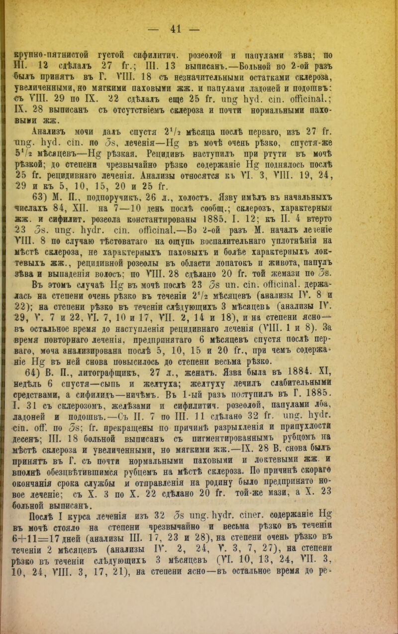 крупно-пятнистой густой сифилитич. розеолой и папулами зѣва; по III. 12 сдѣлалъ 27 1г.; III. 13 выписанъ.—Больной во 2-ой разъ былъ принятъ въ Г. VIII. 18 съ незначительными остатками склероза, увеличенными, но мягкими паховыми жж. и папулами ладоней и подошвъ: <;ъ VIII. 29 по IX. 22 сдѣлалъ еще 25 1г. ип^ Ьусі. сіп. оШсіпаІ.; IX. 28 выписанъ съ отсутствіемъ склероза и почти нормальными пахо- выми жж. Анализъ мочи далъ спустя 2Ѵа мѣсяца послѣ перваго, изъ 27 1г. ші§. 1іу<4. сіп. по <5з, леченія—Н§ въ мочѣ очень рѣзко, спустя-же 5'/г мѣсяцевъ—рѣзкая. Рецидивъ наступилъ при ртути въ мочѣ рѣзкой; до степени чрезвычайно рѣзко содержаніе поднялось послѣ 25 1г. рецидивнаго леченія. Анализы относятся къ VI. 3, VIII. 19, 24, 29 и къ 5, 10, 15, 20 и 25 1г. 63) М. П., подпоручикъ, 26 л., холостъ. Язву имѣлъ въ начальныхъ числахъ 84, XII. на 7—10 день послѣ сообщ.; склерозъ, характерныя жж. и сифилит. розеола константированы 1885. I. 12; къ II. 4 втерто 23 <3а. ип§. Ііусіг. сіп. оШсіпаІ.—Во 2-ой разъ М. началъ леіеніе VIII. 8 по случаю тѣстоватаго на ощупь воспалительнаго уплотнѣнія на мѣстѣ склероза, не характерныхъ паховыхъ и болѣе характерныхъ лок- тевыхъ жж., рецидивной розеолы въ области лопатокъ и живота, папулъ зѣва и выпаденія волосъ; по VIII. 28 сдѣлано 20 1г. той жемази по Зв. Въ этомъ случаѣ Н§ въ мочѣ послѣ 23 <3з ип. сіп. оШсіпаІ. держа- лась на степени очень рѣзко въ теченіи 2*1 г мѣсяцевъ (анализы IV. 8 и 22); на степени рѣзко въ теченіи слѣдующихъ 3 мѣсяцевъ (анализы IV. 29, V. 7 и 22, VI. 7, 10 и 17, VII. 2, 14 и 18), и на степени ясно— въ остальное время до наступленія рецидивнаго леченія (VIII. 1 и 8). За время повторнаго леченія, предпринятаго 6 мѣсяцевъ спустя послѣ пер- ваго, моча анализирована послѣ 5, 10, 15 и 20 Гг., при чемъ содержа- ніе На; въ ней снова повысилось до степени весьма рѣзко. 64) В. П., литографщикъ, 27 л., женатъ. Язва была въ 1884. XI, недѣль 6 спустя—сыпь и желтуха; желтуху лечилъ слабительными средствами, а сифилидъ—ничѣмъ. Въ 1-ый разъ поступилъ въ Г. 1885. I. 31 съ склерозомъ, желѣзами и сифилитич. розеолой, папулами лба, ладоней и подошвъ.—Съ II. 7 по III. 11 сдѣлано 32 1г. ип§. Ііусіг. сіп. оІГ. по Зв; 1г. прекращены по причинѣ разрыхленія и припухлости десенъ; III. 18 больной выписанъ съ пигментированнымъ рубцомъ на мѣстѣ склероза и увеличенными, но мягкими жж.—IX. 28 В. снова былъ принятъ въ Г. съ почти нормальными паховыми и локтевыми жж. и вполнѣ обезцвѣтившимся рубцемъ на мѣстѣ склероза. По причинѣ скораго I окончанія срока службы и отправленія на родину было предпринято но- вое леченіе; съ X. 3 по X. 22 сдѣлано 20 Іг. той-же мази, а X. 23 больной выписанъ. Послѣ I курса леченія изъ 32 Зв ип^. Ііусіг. сіпег. содержаніе Нд въ мочѣ стояло на степени чрезвычайно и весьма рѣзко въ теченіи 6+11=17 дней (анализы III. 17, 23 и 28), на степени очень рѣзко въ теченіи 2 мѣсяцевъ (анализы IV. 2, 24, V. 3, 7, 27), на степени рѣзво въ теченіи слѣдующихъ 3 мѣсяцевъ (VI. 10, 13, 24, VII. 3, 10, 24, VIII. 3, 17, 21), на степени ясно—въ остальное время до ре-
