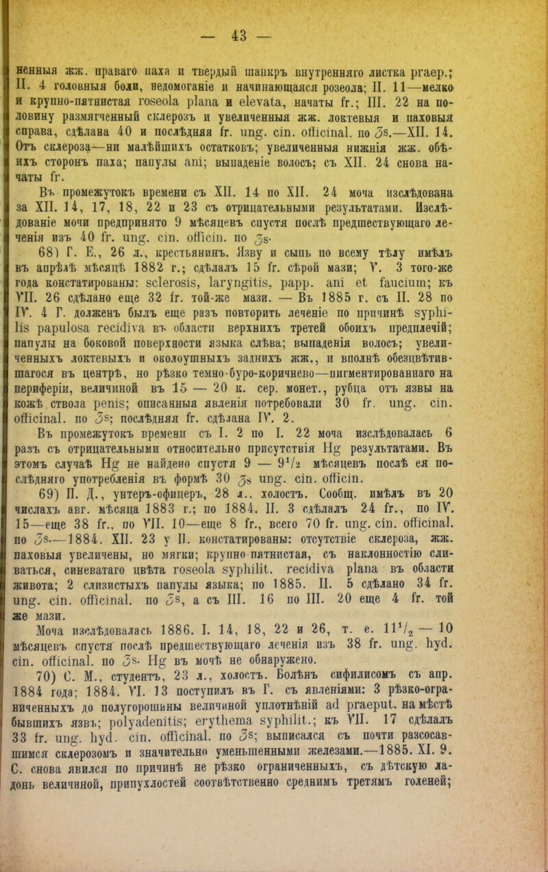 ненныя жж. праваго наха и твердый шанкръ внутренняго листка ргаер.; II. 4 головныя боли, недомоганіе и начинающаяся розеола; II. 11—мелко и крупно-пятнистая гозеоіа ріапа и еіеѵаіа, начаты Гг.; III. 22 на по- ловину размягченный склерозъ и увеличенныя лсж. локтевыя и паховыя справа, сдѣлана 40 и послѣдняя 1г. іш§. сіп. оШсіпаІ. по <38.—XII. 14. Отъ склероза—ни малѣйшихъ остатковъ; увеличенныя нижнія жж. обѣ- ихъ сторонъ паха; папулы апі; выпаденіе волосъ; съ XII. 24 снова на- чаты Гг. Въ промежутокъ времени съ XII. 14 по XII. 24 моча изслѣдована за XII. 14, 17, 18, 22 и 23 съ отрицательными результатами. Изслѣ- дованіе мочи предпринято 9 мѣсяцевъ спустя послѣ предшествующаго ле- ченія изъ 40 Гг. ип§. сіп. оГГісіп. по <> 68) Г. Е., 26 л., крестьянинъ. Язву и сыпь по всему тѣлу имѣлъ въ апрѣлѣ мѣсяцѣ 1882 г.; сдѣлалъ 15 Гг. сѣрой мази; Т. 3 того*же года констатированы: зсіегозіз, 1агуп§Шз, рарр. апі еі Гаисіит; къ VII. 26 сдѣлано еще 32 1г. той-же мази. — Въ 1885 г. съ II. 28 по IV. 4 Г. долженъ былъ еще разъ повторить леченіе по причинѣ зурііі- Ііз рариіоза гесісііѵа въ области верхнихъ третей обоихъ предплечій; папулы на боковой поверхности языка слѣва; выпаденія волосъ; увели- ченныхъ локтевыхъ и околоушныхъ заднихъ жж., и вполнѣ обезцвѣтив- шагося въ центрѣ, но рѣзко темно буро-коричнево—пигментированнаго на периферіи, величиной въ 15 — 20 к. сер. монет., рубца отъ язвы на кожѣ ствола репіз; описанныя явленія потребовали 30 Гг. ип§. сіп. оШсіпаІ. по <35; послѣдняя Гг. сдѣлана IV. 2. Въ промежутокъ времени съ I. 2 по I. 22 моча изслѣдовалась 6 разъ съ отрицательными относительно присутствія Н§ результатами. Въ этомъ случаѣ Н§ не найдено сиустя 9 — 9Ѵг мѣсяцевъ послѣ ея по- слѣдняго употребленія въ формѣ 30 ип§. сіп. оііісіп. 69) П. Д., унтеръ-офицеръ, 28 л., холостъ. Сообщ. имѣлъ въ 20 числахъ авг. мѣсяца 1883 г.; по 1884. II. 3 сдѣлалъ 24 Гг., по IV. 15—еще 38 Гг., по VII. 10—еще 8 Гг., всего 70 1г. ип§. сіп. оГГісіпаІ. по <38—1884. XII. 23 у II. констатированы: отсутствіе склероза, жж. паховыя увеличены, но мягки; крупно пятнистая, съ наклонностію сли- ваться, синеватаго цвѣта гозеоіа зуріііііі. гесісііѵа ріапа въ области живота; 2 слизистыхъ папулы языка; по 1885. II. 5 сдѣлано 34 Гг. ип§. сіп. оШсіпаІ. по <38, а съ III. 16 по III. 20 еще 4 Гг. той же мази. Моча изслѣдовалась 1886. I. 14, 18, 22 и 26, т. е. 11Ѵ2— Ю мѣсяцевъ спустя послѣ предшествующаго лсченія изъ 38 Гг. ип§. ІіусІ. сіп. оШсіпаІ. по <3§- въ мочѣ не обнаружено. 70) 0. М., студентъ, 23 л., холостъ. Болѣнъ сифилисомъ съ апр. 1884 года; 1884. VI. 13 поступилъ въ Г. съ явленіями: 3 рѣзко-огра- ниченныхъ до полу горошины величиной уплотнѣній а<1 ргаериі. на мѣстѣ бывшихъ язвъ; роІуасІепіГіз; егуПіеша зурЫІіі.; къ VII. 17 сдѣлалъ 33 1г. ип§\ ІіусІ. сіп. оЯісіпаІ. по <3з; выписался съ почти разсосав- шимся склерозомъ и значительно уменьшенными железами.—1885. XI. 9. С. снова явился по причинѣ не рѣзко ограниченныхъ, съ дѣтскую ла- донь величиной, припухлостей соотвѣтственно среднимъ третямъ голеней;