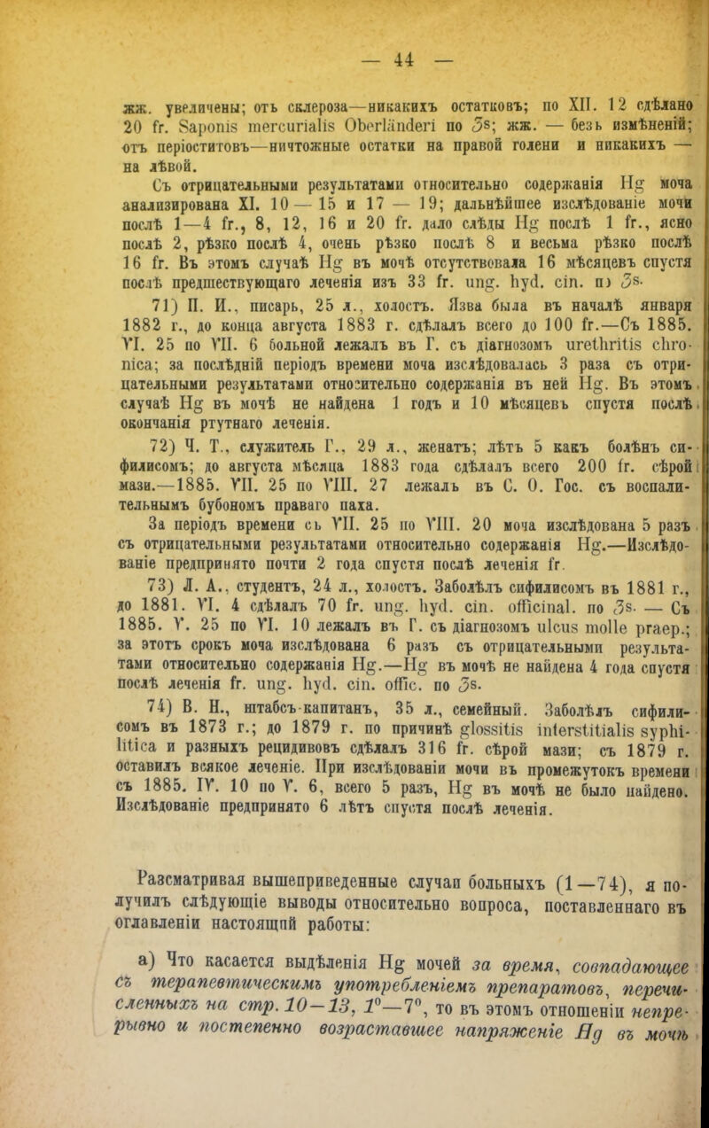 жж. увеличены; отъ склероза—никакихъ остатковъ; по XII. 12 сдѣлано 20 Гг. 8аропіз шегсигіаііз ОЪегІашіегі по <5§; жж. — безь измѣненій; отъ періоститовъ—ничтожные остатки на правой голени и никакихъ — на лѣвой. Съ отрицательными результатами относительно содержанія Н& моча анализирована XI. 10—15 и 17 — 19; дальнѣйшее изслѣдованіе мочи послѣ 1 — 4 1г., 8, 12, 16 и 20 Гг. дало слѣды Н& послѣ 1 1г., ясно послѣ 2, рѣзко послѣ 4, очень рѣзко послѣ 8 и весьма рѣзко послѣ 16 Іг. Въ этомъ случаѣ ГІ§ въ мочѣ отсутствовала 16 мѣсяцевъ спустя послѣ предшествующаго леченія изъ 33 1г. ип§. Ііусі. сіп. п) <38- 71) П. И., писарь, 25 л., холостъ. Язва была въ началѣ января 1882 г., до конца августа 1883 г. сдѣлалъ всего до 100 1г.—Съ 1885. VI. 25 но VII. 6 больной лежалъ въ Г. съ діагнозомъ игеііігіііз сііго- піса; за послѣдній періодъ времени моча изслѣдовалась 3 раза съ отри- цательными результатами относительно содержанія въ ней Н§. Въ этомъ случаѣ въ мочѣ не найдена 1 годъ и 10 мѣсяцевъ спустя послѣ, окончанія ртутнаго леченія. 72) Ч. Т., служитель Г., 29 л., женатъ; лѣтъ 5 какъ болѣнъ си- филисомъ; до августа мѣсяца 1883 года сдѣлалъ всего 200 1г. сѣрой! мази.—1885. VII. 25 по VIII. 27 лежалъ въ С. О. Гос. съ воспали- тельнымъ бубономъ праваго паха. За періодъ времени сь VII. 25 но VIII. 20 моча изслѣдована 5 разъ съ отрицательными результатами относительно содержанія Нрг.—Изслѣдо- ваніе предпринято почти 2 года спустя послѣ леченія 1г. 73) Л. А., студентъ, 24 л., холостъ. Заболѣлъ сифилисомъ въ 1881 г., до 1881. VI. 4 сдѣлалъ 70 1г. ші§. Ііусі. сіп. оШсіпаІ. по <3з- — Съ 1885. V. 25 по VI. 10 лежалъ въ Г. съ діагнозомъ иісиз тоііе ргаер.; за этотъ срокъ моча изслѣдована 6 разъ съ отрицательными результа- тами относительно содержанія Н§.—Н§- въ мочѣ не найдена 4 года спустя послѣ леченія 1г. ип§. Ііусі. сіп. оіТіс. по <3з- 74) В. Н., штабсъ-капитанъ, 35 л., семейный. Заболѣлъ сифили- сомъ въ 1873 г.; до 1879 г. по причинѣ ^ІоввШз іпіегзііііаііз зурііі- Ііііса и разныхъ рецидивовъ сдѣлалъ 316 1г. сѣрой мази; съ 1879 г. оставилъ всякое леченіе. При изслѣдованіи мочи въ промежутокъ времени съ 1885. IV. 10 но V. 6, всего 5 разъ, Н§ въ мочѣ не было найдено. Изслѣдованіе предпринято 6 лѣтъ спустя послѣ леченія. Разсматривая вышеприведенные случаи больныхъ (1—74), я по- лучилъ слѣдующіе выводы относительно вопроса, поставленнаго въ оглавленіи настоящпй работы: а) Что касается выдѣленія Н§; мочей за время, совпадающее съ терапевтическимъ употребленіемъ препаратовъ, перечи- сленныхъ на стр. 10—13, Т—7°, то въ этомъ отношеніи непре- рывно и постепенно возраставшее напряженіе Яд въ мочѣ