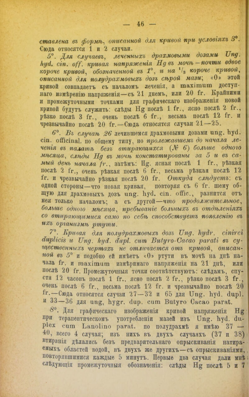 ставлена въ формѣ, описанной для кривой при условіяхъ 3 . €юда относятся 1 и 2 случаи. 5°. Для случаевъ, леченныхъ драхмовыми дозами Кпд. куй. сгп. о//', кривая напряженія Нд въ мочѣ—почти вдвое короче кривой, обозначенной въ 1°, и на Ѵ3 короче кривой, описанной для полудрахмовыхъ дозъ сѣрой мази', «О» этой кривой совпадаетъ съ началомъ леченія, а тахішиш доступ- наго измѣренію напряженія—съ 21 днемъ, или 20 1г. Крайними и промежуточными точками для графическаго изображенія новой кривой будутъ служить: слѣды послѣ 1 1г., ясно послѣ 2 1г., рѣзко послѣ 3 1г., очень послѣ 6 1г., весьма послѣ 12 1г. и чрезвычайно послѣ 20 1г.—Сюда относятся случаи 21—25. 6°. Въ случаѣ 26 лечившемся драхмовыми дозами ип^. НуН. сіи. оШсіпаІ. по общему типу, но пролежавшемъ до начала ле- ченія въ палатѣ безъ втирающихся (Л° 6) больше одного мѣсяца, слѣды Нд въ мочѣ констатированы за 5 и въ са- мый день начала /г., затѣмъ: Н§. ясная послѣ 1 1г., рѣзкая послѣ 2 1г., очень рѣзкая послѣ 6 1г., весьма рѣзкая послѣ 12 1г. и чрезвычайно рѣзкая послѣ 20 1г. Откуда слгьдуегпъ: съ одной стороны—что новая кривая, повторяя съ 6 1г. шему об- щую для драхмовыхъ дозъ ип^. ІіусІ. сіп. оШс., разнится отъ нея только началомъ; а съ другой—что продолжительное, больше одного мѣсяца, пребываніе больныхъ въ отдгьленіяхъ со втирающимгсся само по себ?ъ способсгпвуетъ появленію въ ихъ организмѣ ртути. У0. Кривая для полудрахмовыхъ дозъ Кпд. Тгуйѵ. сіпігеі Киріісіз и Кпд. куй. скирі. сит Виіуго-Сасао рагаіі въ су- гцественныхъ чертахъ не отличается отъ кривой, описан- ной въ 5° и подобно ей имѣетъ «О» ртути въ мочѣ на днѣ на- чала 1г. п шахішиш измѣримаго напряженія на 21 днѣ, или послѣ 20 1г. Промежуточныя точки соотвѣтствуютъ: слѣдамъ, спу- стя 12 часовъ послѣ 1 1г., ясно послѣ 2 1г., рѣзко послѣ 3 1г., очень послѣ 6 1г., весьма послѣ 12 1г. и чрезвычайно послѣ 20 К’.—Сюда относятся случаи 27 — 32 и 65 для ІІп§. ІіусІ. <іир1. н 33—36 для ип^, Ьу^г. сіир. сит ВиЬуго Сасао рагаі. <5°. Для графическаго изображенія кривой напряженія при терапевтическомъ употребленіи мазей изъ ІІп§. ЬуО. Ои- ріех сит Ьапоііпо рагаі;. по полудрахмѣ я имѣю 37 —■ 10, всего 4 случая; изъ нихъ въ двухъ случаяхъ (37 и 38) тиранія дѣлались безъ предварительнаго опрыскиванія натира- емыхъ областей водой, въ двухъ же другихъ—съ опрыскиваніями, повторявшимися каждые 5 минутъ. Первые два случая дали мнѣ слѣдующія промежуточныя обозначенія: слѣды послѣ 5 и 7