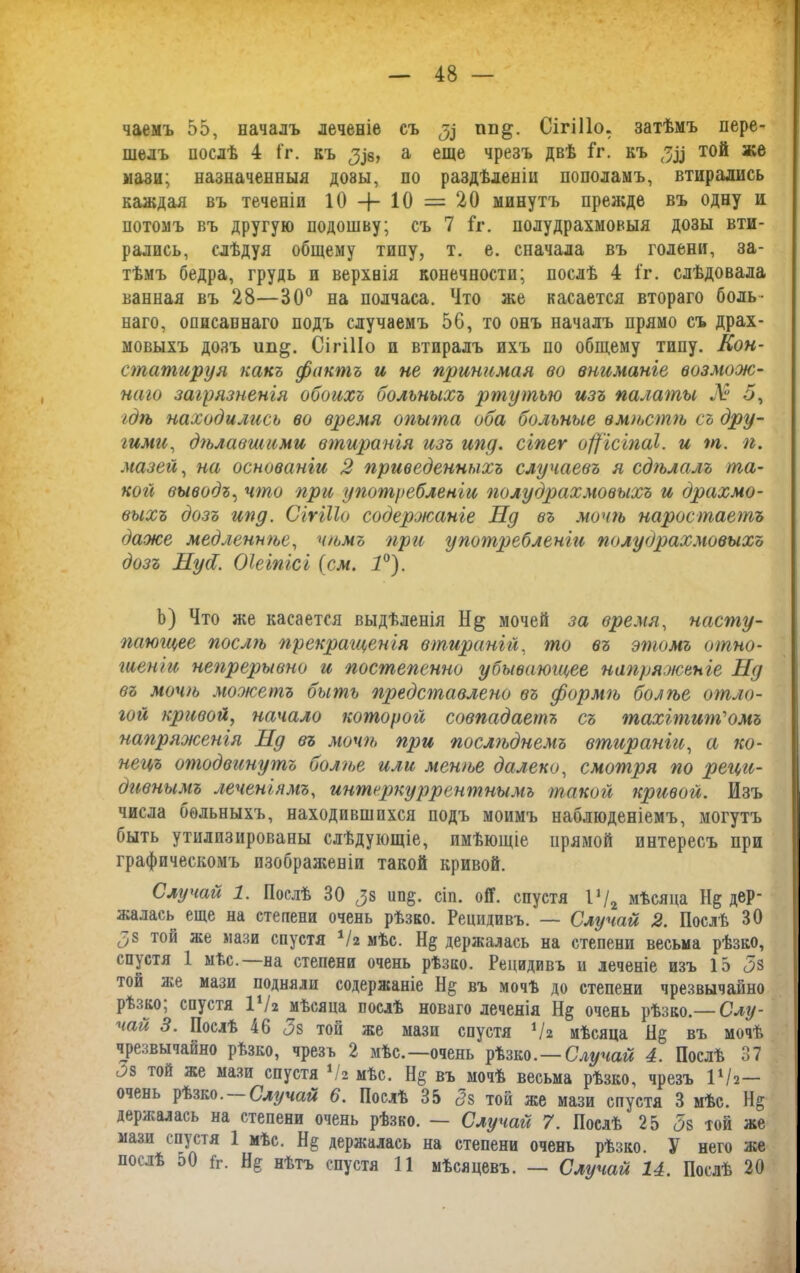 чаемъ 55, началъ леченіе съ $ гш&. Сігіііо. затѣмъ пере- шелъ послѣ 4 іг. къ ^8, а еще чрезъ двѣ Гг. къ той же мази; назначенныя дозы, по раздѣленіи пополамъ, втирались каждая въ теченіи 10 -4- 10 = 20 минутъ прежде въ одну и потомъ въ другую подошву; съ 7 іг. полудрахмовыя дозы вти- рались, слѣдуя общему типу, т. е. сначала въ голени, за- тѣмъ бедра, грудь п верхнія конечности; послѣ 4 і'г. слѣдовала ванная въ 28—30° на полчаса. Что же касается втораго боль- наго, описаннаго подъ случаемъ 56, то онъ началъ прямо съ драх- мовыхъ дозъ іш§;. Сігіііо и втиралъ ихъ по общему типу. Кон- статируя какъ фактъ и не принимая во вниманіе возмож- наго загрязненія обоихъ больныхъ ртутью изъ палаты № 5, гдѣ находились во время опыта оба больные вмѣстѣ съ дру- гими, дгьлавшими втиранія изъ югу. сіпег офісіггаі. и т. п. мазей, на основаніи 2 приведенныхъ случаевъ я сдѣлалъ та- кой выводъ, что при употребленіи полудрахмовыхъ и драхмо- выхъ дозъ ипд. Сігіііо содержаніе Пд въ мочгь наростаетъ даже медленюье, чѣмъ при употребленіи полудрахмовыхъ дозъ НусІ. Оіеіпісі (см. 1°). Ь) Что же касается выдѣленія мочей за время, насту- пающее послѣ ггрекращенія втираній, то въ этомъ отно- гиеніи непрерывно и посгпепенно убывающее напряженіе Нд въ мочгь можегггъ быть представлено въ формѣ болѣе отло- гой кривой, начало которой совпадаетъ съ тахітит'омъ напряженія Нд въ мочгь при послгьднемъ втираніи, а ко- нецъ отодвинутъ болгье или менгье далеко, смотря гго реци- дивнымъ леченіямъ, интеркуррентнымъ такой кривой. Изъ числа больныхъ, находившихся подъ моимъ наблюденіемъ, могутъ быть утилизированы слѣдующіе, имѣющіе прямой интересъ при графическомъ изображеніи такой кривой. Случай 1. Послѣ 30 ^8 іт§. сіп. ой. спустя Ѵ/2 мѣсяца Н§ дер- жалась еще на степени очень рѣзко. Рецидивъ. — Случай 2. Послѣ 30 О8 той же мази спустя */г мѣс. Н§ держалась на степени весьма рѣзко, спустя 1 ыѣс. на степени очень рѣзко. Рецидивъ и леченіе изъ 15 <5з той же мази подняли содержаніе въ мочѣ до степени чрезвычайно рѣзко, спустя 1 Ѵг мѣсяца послѣ новаго леченія Н§ очень рѣзко.— Слу- чай 3. Послѣ 46 <3з той же мази спустя Ѵг мѣсяца Н§ въ мочѣ чрезвычайно рѣзко, чрезъ 2 мѣс.—очень рѣзко.—Случай 4. Послѣ 37 л8 той же мази спустя */г мѣс. Н§ въ мочѣ весьма рѣзко, чрезъ ІѴ2— очень рѣзко. Случай 6. Послѣ 35 с?8 той же мази спустя 3 мѣс. Н§ держалась на степени очень рѣзко. — Случай 7. Послѣ 25 5$ той же мази спустя 1 мѣс. Н§ держалась на степени очень рѣзко. У него же послѣ э0 1г. Не нѣтъ спустя 11 мѣсяцевъ. — Случай 14. Послѣ 20