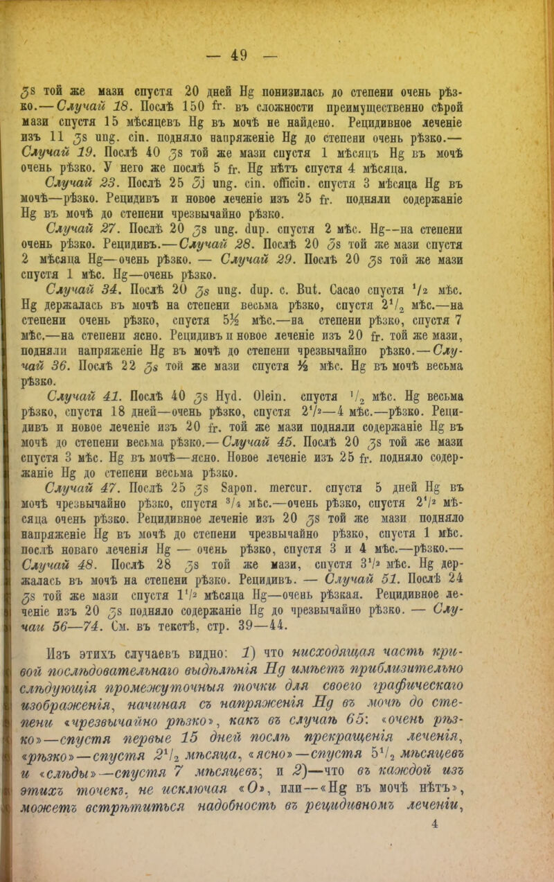 ^8 той же мази спустя 20 дней понизилась до степени очень рѣз- ко.— Случай 18. Послѣ 150 й*. въ сложности преимущественно сѣрой мази спустя 15 мѣсяцевъ Н§ въ мочѣ не найдено. Рецидивное леченіе изъ 11 (38 ин§. сіп. подняло напряженіе Н§ до степени очень рѣзко.— Случай 19. Послѣ 40 ^8 той же мази спустя 1 мѣсяцъ Н§ въ мочѣ очень рѣзко. У него же послѣ 5 Гг. нѣтъ спустя 4 мѣсяца. Случай 23. Послѣ 25 5І ип§. сіп. ойісіп. спустя 3 мѣсяца Н§ въ мочѣ—рѣзко. Рецидивъ и новое леченіе изъ 25 Гг. подняли содержаніе Н§ въ мочѣ до степени чрезвычайно рѣзко. Случай 27. Послѣ 20 ип§. Пир. спустя 2 мѣе. Н&—на степени очень рѣзко. Рецидивъ.—Случай 28. Послѣ 20 <5з той же мази спустя 2 мѣсяца Н§—очень рѣзко. — Случай 29. Послѣ 20 той же мази спустя 1 мѣс. Н§—очень рѣзко. Случай 34. Послѣ 20 <3$ ип§. йир. с. Виі. Сасао спустя Ѵг мѣс. Н§ держалась въ мочѣ на степени весьма рѣзко, спустя 2Ѵ2 мѣс.—на степени очень рѣзко, спустя 5% мѣс.—на степени рѣзко, спустя 7 мѣс.—на степени ясно. Рецидивъ н новое леченіе изъ 20 Гг. той же мази, подняли напряженіе Н§ въ мочѣ до степени чрезвычайно рѣзко. — Слу- чай 36. Послѣ 22 (3$ той же мази спустя Ѵч мѣс. Н§ въ мочѣ весьма рѣзко. Случай 41. Послѣ 40 ^8 Нуй. Оіеіп. спустя Ч2 мѣс. Н$ весьма рѣзко, спустя 1В дней—очень рѣзко, спустя 21/2—4 мѣс.—рѣзко. Реци- дивъ и новое леченіе изъ 20 Гг. той же мази подняли содержаніе Н§ въ мочѣ до степени весьма рѣзко.— Случай 45. Послѣ 20 ^8 той же мази спустя 3 мѣс. Н§ въ мочѣ—ясно. Новое леченіе изъ 25 Гг. подняло содер- жаніе Н§ до степени весьма рѣзко. Случай 47. Послѣ 25 ^8 Зароп. шегсиг. спустя 5 дней Н§ въ мочѣ чрезвычайно рѣзко, спустя 3/$ мѣс.—очень рѣзко, сиустя 2*/2 мѣ- сяца очень рѣзко. Рецидивное леченіе изъ 20 58 той же мази подняло напряженіе 1І§ въ мочѣ до степени чрезвычайно рѣзко, спустя 1 мѣс. послѣ новаго леченія Н§ — очень рѣзко, спустя 3 и 4 мѣс.—рѣзко.— Случай 48. Послѣ 28 той же мази, сиустя З1/2 мѣс. Н§ дер- жалась въ мочѣ на степени рѣзко. Рецидивъ. — Случай 51. Послѣ 24 ^8 той же мази спустя I'/2 мѣсяца Н§—очень рѣзкая. Рецидивное ле- ченіе изъ 20 38 подняло содержаніе Н§ до чрезвычайно рѣзко. — Слу- чаи 56—74. См. въ текстѣ, стр. 39—44. Изъ этихъ случаевъ видно: 1) что нисходящая часть куш- вой послѣдовательнаго выдѣлѣнія Нд имѣетъ приблизительно слѣдующія промежуточныя точки для своего графическаго изображенія, начиная съ напряженія Нд въ мочѣ до сте- пени «чрезвычайно ргьзко>, какъ въ случаѣ 65: «очень рѣз- ко»—спустя первые 15 дней послгь прекращенія леченія, <ирѣзкоу>—спустя 242 мѣсяца, «ясно» — спустя 5Ѵ2 мѣсяцевъ и <слѣды»—спустя 7 мѣсяцевъ; и 2)—что въ каждой изъ этихъ точекъ, не исключая «О», или—«Н& въ мочѣ нѣтъ», можетъ встрѣгпиться надобность въ рецидивномъ леченіи, 4