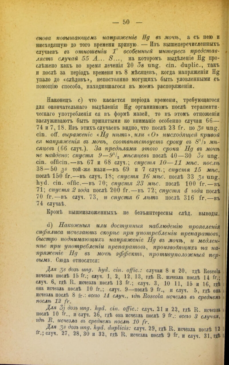 снова повышающемъ напряженіе Нд въ мочѣ, а съ нею и нисходящую до того времени кривую — Изъ вышеперечисленныхъ случаевъ въ отношеніи 1 особенный интересъ представ- ляетъ случай 55 А... 8..., на которомъ выдѣленіе Н& про- слѣжено какъ во время деченія 20 Зв ип^. сіп. сіирііс., такъ и послѣ за періодъ времени въ 8 мѣсяцевъ, когда напряженіи Н& упало до «слѣдовъ», непостоянно могущихъ быть уловленными съ помощію способа, находившагося въ моемъ распоряженіи. Наконецъ с) что касается періода времени, требующагося для окончательнаго выдѣленія организмомъ послѣ терапевти- ческаго употребленія ея въ формѣ мазей, то въ этомъ отноженіи заслуживаютъ быть принятыми ко вниманіе особенно случаи 66— 74 и 7,18. Изъ этихъ случаевъ видно, что послѣ 23 1г. по З8 ип§. сіп. оН. выраженіе «.Нд нѣтъ», или «О» нисходящей кривой ея напряженія въ мочѣ, соотвѣтствуетъ сроку въ 811г мѣ- сяцевъ (66 случ.). За предѣлами этого срока Нд въ мочѣ не найдено’, спустя 9—91І2 мѣсяцевъ послѣ 40—30 Зз ип^. сіп. оІПсіп.—въ 67 и 68 случ.; спустя 10—11 мѣс. послѣ 38 — 50 $8 той-же мази—въ 69 и 7 случ.; спустя 15 мѣс. послѣ 150 1г.—въ случ. 18; спустя 16 мѣс. послѣ 33 33 ип&. ЪуИ. сіп. оіііс.—въ 70; спустя 23 мгъс. послѣ 100 1г.—въ 71; спустя 2 года послѣ 200 1г.—въ 72; спустя 4 года послѣ 70 1г.—въ случ. 73, и спустя 6 лгътъ послѣ 316 1г.—въ 74 случаѣ. Кромѣ вышеизложенныхъ не безъинтересны слѣд. выводы. (і) Накожныя или доступныя наблюденію проявленія сифилиса исчезаютъ скорѣе при употребленіи препаратовъ, быстро поднимающихъ напряженіе Нд въ мочѣ, и медлен- нѣе при употребленіи преггаратовъ, производящихъ на на- пряженіе Нд въ мочгъ эффектъ, гіротиву по ложный пер- вымъ. Сюда относятся: Для $з дозъ ипд. Ііуй. сіп. офіе.: случаи 8 и 20, гдѣ Козеоіа исчезла послѣ 15 1г.; случ. 1, 2, 12, 13, гдѣ К. изчезла послѣ 14 1с.; случ. 6, гдѣ К. исчезла послѣ 13 1г.; случ. 3, 10 11, 15 и 16 гдѣ она исчезла послѣ 10 1г.; случ. 9—послѣ 9 1г., и случ. 5, гдѣ она исчезла послѣ 8 1г.: всею 11 случ., гдѣ Яозеоіа исчезла въ среднемъ послѣ 12 (г. Для 3) дозъ ипд. 1іу&. сіп. офіе.: случ. 21 и 22, гдѣ К. исчезла послѣ 10 1г., и случ. 26, гдѣ она исчезла послѣ 9 1г.: всею 3 случая, гдѣ Н. исчезла въ среднемъ послѣ 10 /г. Для зз дозъ ипд. Ііусі. диріісіз: случ. 29, гдѣ К. исчезла послѣ 12 іг.; случ. 27, 28, 30 и 32, гдѣ К. исчезла послѣ 9 1г. и случ. 31, гдѣ ✓