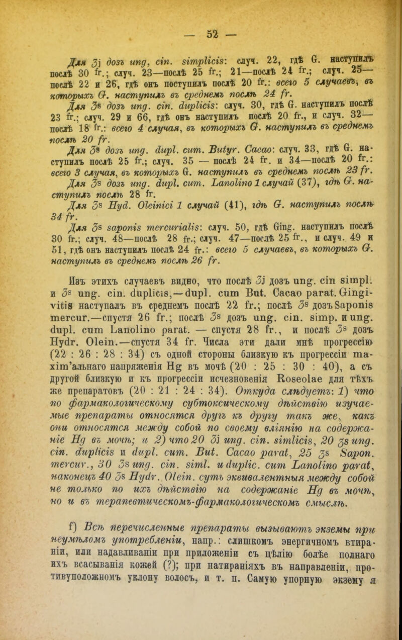 Для (Зі дозъ ипд, сіп. згтріісіз: случ. 22, гдѣ 0. наступилъ послѣ 30 5.; случ. 23—послѣ 25 1г.; 21—послѣ 24 1г.; случ. 25 послѣ 22 и 26, гдѣ онъ поступилъ послѣ 20 1г.: всего 5 случаевъ, въ которыхъ 0-. наступилъ въ среднемъ послѣ 24 (г. Для <36 дозъ ипд. сіп. диріісіз: случ. 30, гдѣ 0. наступилъ послѣ 23 й\; случ. 29 и 66, гдѣ онъ наступилъ послѣ 20 1г., и случ. 32— послѣ 18 1г.: всего 4 случая, въ которыхъ О. наступилъ въ среднемъ послѣ 20 /г. Для <3з дозъ ипд. дирі. сит. Виіуг. Сасао: случ. 33, гдѣ О. на- ступилъ послѣ 25 1г.; случ. 35 — послѣ 24 1г. и 34—послѣ 20 1г.: всего 3 случая, въ которыхъ 6. наступилъ въ среднемъ послѣ 23 /V. Для <38 дозъ ипд. дирі. сит. Ьапоііпо 1 случай (31), гдѣ О. на- ступилъ послѣ 28 1г. Для 3* Нуд. Оіеіпісг 1 случай (41), гдѣ О. наступилъ послѣ 34 /г. Для 38 заропіз тегсигіаііз: случ. 50, гдѣ 6іп§. наступилъ послѣ 30 1г.; случ. 48—послѣ 28 1г.; случ. 47—послѣ 25 1г., и случ. 49 и 51, гдѣ онъ наступилъ послѣ 24 1г.: всего 5 случаевъ, въ которыхъ (х. наступилъ въ среднемъ послѣ 26 (г. Иэъ этихъ случаевъ видно, что послѣ Зі дозъ ип^. сіп вітрі. и <38 ип^. сіп. сіиріісіз,—сіирі. сит Вик. Сасао рагаі. Оіп§і- ѵііів наступалъ въ среднемъ послѣ 22 1г.; послѣ <38 дозъ Заропіз тегсиг.—спустя 26 1г.; послѣ <38 дозъ ип^. сіп. зітр. иип§. бирі. сит Ьапоііпо рагаі. — спустя 28 Гг., и послѣ <38 дозъ Нуйг. Оіеіп.—спустя 34 1г. Числа эти дали мнѣ прогрессію (22 : 26 : 28 : 34) съ одной стороны близкую къ прогрессіи та- хіт’алыіаго напряженія Н& въ мочѣ (20 : 25 : 30 : 40), а съ другой близкую и къ прогрессіи исчезновенія Козеоіае для тѣхъ же препаратовъ (20 : 21 : 24 : 34). Откуда слѣдуетъ: 1) что по фармакологическому субтоксическому дѣйствію изучае- мые препараты относятся другъ къ другу гпакъ же, какъ они относятся между собой по своему вліянію на содержа- ніе Нд въ мочѣ; и 2) что 20 ЗІ ипд. сіп. зігпіісіз, 20 $8 ипд. сіп. сбиріісіз и дирі. сит. Виі. Сасао рагаі, 25 3& Ѣароп. текст., 30 5$ ипд. сіп. зігпі. идирііс. сит Ьапоііпо рагаі, наконецъ 40 3$ Нудѵ. Оіеіп. сугпъ эквивалентныя между собой не только по ихъ дѣйствію на содержаніе Нд въ мочѣ, но и въ терапевтическомъ-фармакологическомъ смыслѣ. 1) Вегъ перечисленные ггрепарагпы вызываюгпъ экземы при неумѣломъ употребленіи, напр.: слишкомъ энергичномъ втира- ніи, или надавливаніи при приложеніи съ цѣлію болѣе полнаго ихъ всасыванія кожей (?); при натираніяхъ въ направленіи, про- тивуположномъ уклону волосъ, и т. п. Самую упорную экзему я