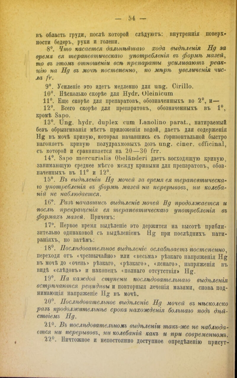 въ область груди, послѣ которой слѣдуютъ: внутреннія поверх- ности бедеръ, руки и голени. 8°. Что касается дальнѣйгааго хода выдѣленія Нд за время ея терапевтическаго употребленія въ формѣ мазей, то въ этомъ отношеніи вегъ препараты усиливаютъ реак- цію на Нд въ мочгъ постепенно, по мѣрѣ увеличенія чис- ла /г. 9°. Усиленіе это идетъ медленно для ип&. Сігіііо. 10°. Нѣсколько скорѣе для Нусіг. Оіеіпісиш 11°. Еще скорѣе для препаратовъ, обозначенныхъ во 2°, и— 12°. Всего скорѣе для препаратовъ, обозначенныхъ въ 1°, кромѣ 8аро. 13°. і1п&. НуНг. (іиріех сит Еапо1то рагаі., натираемый безъ обрызгиванія мѣстъ приложенія водой, даетъ для содерженія въ мочѣ кривую, которая начавшись съ Горизонтальной быстро нагоняетъ кривую полудрахмовыхъ дозъ сіпег. оШсіпаІ, съ которой и сравнивается на 20—30 Ггг. 14°. 8аро тегсигіаіів ОЪеІапсІегі даетъ восходящую кривую, занимающую среднее мѣсто между кривыми для препаратовъ, обоз- наченныхъ въ 11° и 12°. 15°. Бъ выдѣленіи Нд мочей за время ея терапевтическа- го употребленія въ формѣ мазей ни перерывовъ, ни колеба- ній не наблюдается. 16°. Разъ начавшись выдѣленіе мочей Нд продолжается и послѣ прекращенія ея терапевтическаго употребленія въ формахъ мазей. Причемъ: 17°. Первое время выдѣленіе это держится на высотѣ прибли- зительно одинаковой съ выдѣленіемъ при послѣднихъ нати- раніяхъ, но затѣмъ: 18°. Послѣдовательное выдѣленіе ослабѣзаегпъ постепенно, переходя отъ «чрезвычайно» или «весьма» рѣзкаго напряженія въ мочѣ до «очень» рѣзкаго, «рѣзкаго», «яснаго», напряженія въ видѣ «слѣдовъ» и наконецъ «полнаго отсутствія» Н&. 19°. На каждой ступени послѣдовательнаго выдѣленія встрѣчаются рецидивы и повторныя леченія мазями, снова под- нимающія напряженіе Н» въ мочѣ. 20°. Послѣдовательное выдѣленіе Нд мочей въ нѣсколско разъ ггродолжительнѣе срока нахожденія больнаго подъ дгьй- ствіемъ Нд. 21°. Въ послѣдовательномъ выдгьленіи такъ-же не наблюда- ется ни перерывовъ, ни колебаній какъ и при современномъ. 22°. Ничтожное и непостоянно доступное опредѣленію присут-