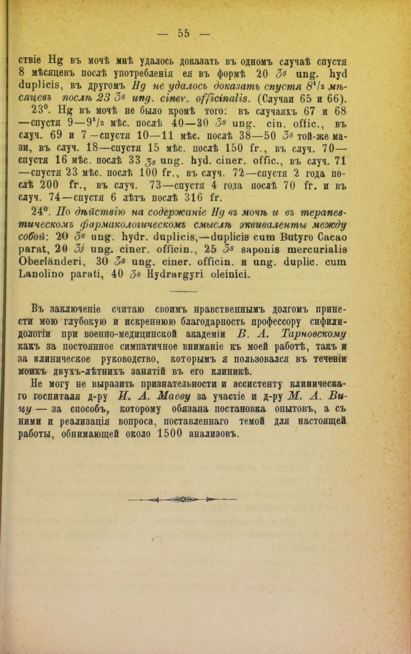 ствіе Н|» въ мочѣ мнѣ удалось доказать въ одномъ случаѣ спустя 8 мѣсяцевъ послѣ употребленія ея въ формѣ 20 З8 ив&. ЪусІ (Іиріісіз, въ другомъ Нд не удалось доказать спустя 8х I* мѣ- сяцевъ послѣ 23 З8 ипд. сіпег. о([ісіпаІів. (Случаи 65 и 66). 23°. Н# въ мочѣ не было кромѣ того: въ случаяхъ 67 и 68 —спустя 9—9‘/а мѣс. послѣ 40—30 З8 ип^. сіп. оШс., въ случ. 69 и 7—спустя 10—11 мѣс. послѣ 38—50 З8 той-же ма- зи, въ случ. 18—спустя 15 мѣс. послѣ 150 Гг., въ случ. 70— спустя 16 мѣс. послѣ 33 $8 Ьуё. сіпег. оШс., въ случ. 71 —спустя 23 мѣс. послѣ 100 Гг., въ случ. 72—спустя 2 года по- слѣ 200 Гг., въ случ. 73—спустя 4 года послѣ 70 Гг. и въ случ. 74—спустя 6 лѣтъ послѣ 316 Гг. 24°. По дѣйствію на содержаніе Ну въ мочѣ и въ терапев- тическомъ фармакологическомъ смыслѣ эквиваленты между собой: 20 З8 ип^. ЪуОг. (Іиріісіз,—(Іиріісіз сит Виіуго Сасао рагаі, 20 Зз ип§. сіпег. оГГісіп., 25 З8 заропіз тегсигіаІІ8 ОЬегІапОегі, 30 З8 ип^. сіпег. оГГісіп. и ип^. Оирііс. сит Ьапоііпо рагаіі, 40 З8 Нуёгаг^угі оіеіпісі. Въ заключеніе считаю своимъ нравственнымъ долгомъ прине- сти мою глубокую и искреннюю благодарность профессору сифили- дологіи при военно-медицинской академіи В. А. Тарновскому какъ за постоянное симпатичное вниманіе къ моей работѣ, такъ ж за клиническое руководство, которымъ я пользовался въ теченіи моихъ двухъ-лѣтнихъ занятій въ его клиникѣ. Не могу не выразить признательности и ассистенту клиническа- го госпиталя д-ру И. А. Маеву за участіе и д-ру М. А. Ви- цу — за способъ, которому обязана постановка опытовъ, а съ ними и реализація вопроса, поставленнаго темой для настоящей работы, обнимающей около 1500 анализовъ.