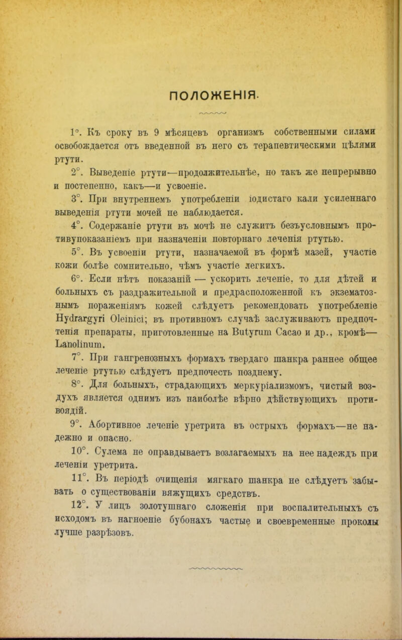 ПОЛОЖЕНІЯ. 1°. Къ сроку въ 9 мѣсяцевъ организмъ собственными силами освобождается отъ введенной въ него съ терапевтическими цѣлями ртути. 2°. Выведеніе ртути'—продолжительнѣе, но такъ же непрерывно и постепенно, какъ—и усвоеніе. 3е. При внутреннемъ употребленіи іодистаго кали усиленнаго выведенія ртути мочей не наблюдается. 4°. Содержаніе ртути въ мочѣ не служитъ безъусловнымъ про- тивупоказаніемъ при назначеніи повторнаго .теченія ртутью. 5°. Въ усвоеніи ртути, назначаемой въ формѣ мазей, участіе кожи болѣе сомнительно, чѣмъ участіе легкихъ. 6°. Если нѣтъ показаній — ускорить леченіе, то для дѣтей и больныхъ съ раздражительной и предрасположенной къ экзематоз- нымъ пораженіямъ кожей слѣдуетъ рекомендовать употребленіе Нубгаг^угі Оіеіпісі; въ противномъ случаѣ заслуживаютъ предпоч- тенія препараты, приготовленные на Виіугит Сасао и др., кромѣ— Ьапоііпит. 7“. При гангренозныхъ формахъ твердаго шанкра раннее общее леченіе ртутью слѣдуетъ предпочесть позднему. 8°. Для больныхъ, страдающихъ меркуріализмомъ, чистый воз- духъ является однимъ изъ наиболѣе вѣрно дѣйствующихъ проти- воядій. 9°. Абортивное леченіе уретрита въ острыхъ формахъ—не на- дежно и опасно. 10°. Сулема не оправдываетъ возлагаемыхъ на нее надеждъ при леченіи уретрита. 11°. Въ періодѣ очищенія мягкаго шанкра не слѣдуетъ забы- вать о существованіи вяжущихъ средствъ. 12 . У лицъ золотушнаго сложенія при воспалительныхъ съ исходомъ въ нагноеніе бубонахъ частые и своевременные проколы лучше разрѣзовъ.