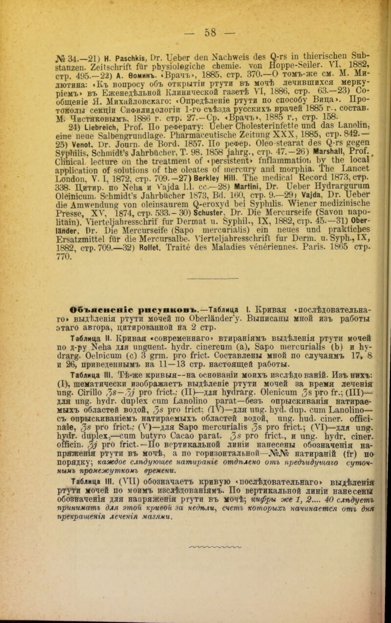 № 34.—21) Н. РазсЬкіз, 1>г. Ъ'еЬег сіеп ХасЬѵѵеіз Зез (3-гз іп ГЬіегізсЬеп 8иЬ- зГапгеп. 2еіІзсЬгіГГ Гііг рЬѵзіоІедісЬе сЬепііе. ѵоп Норре-8еі1ег. VI, 1882, стр. 495.-22) А. Ѳоминъ. «Врачъ», 1885, стр. 370.—О томъ-же см. М. Ми- лютина: «Къ вопросу объ открытіи ртути въ мочѣ лечившихся Мерку- ріемъ» въ Еженедѣльной Клинической газетѣ VI, 1886, стр. 63.—23) Со- общеніе Я. Михайловскаго: «Опредѣленіе ртути по способу Вица». Про- токолы секціи Сифилидологіи 1-го съѣзда русскихъ врачей 1885 г., состав. М. Чистяковымъ, 1886 г. стр. 27.—Ср. «Врачъ», 1885 г., стр. 158. 24) ЫеЬгеісН, РгоГ. По реферату: БеЬег СЬоІезГегіпГеГІе шкі Заз ЬапоЬп, еіпе пепе 8а1Ьеп&гип31аее. РЬаппасеиГізсЬе 2еіГтщ XXX, 1885, стр. 842. 25) Ѵепоі. Вг. Лоигп. Зе ВогЗ. 1857. По реФер. ОІео-зГеагаГ Зез (^-гз ^едеп 8урЬШз. ЗсЬтіЗі’з ІаЬгЪйсЬег, Т. 98, 1858 )а1іг§., стр. 47.-26) МагзНаІІ, РгоГ. СНпісаІ. ІесГиге оп ГЬе ІгеаГтепІ оГ «рѳгзізГепГ» іпПаттаІіоп Ъу ГЬе Іосаі аррІісаГіоп оГ зоіиііопз оГ ГЬе оіеаіез о1‘ тегспгу апЗ тогрЬіа. ТЬе БапсеГ ЪопЗоп, V. I, 1872. стр. 709.-27) Вегкіеу НіІІ. ТЬе шеЗісаІ КесогЗ 1873, стр. 338. Цитир. по ИеЬа и ѵ~а)3а 1.1. сс.-28) МагГіпі, Бг. БеЬег НуЗгагеигшп Оіеіпісит. ЗсЬтіЗГ’з ЗаЬгЪисЬег 1873, ВЗ. 1<Ю2 стр. 9.—29) Ѵаігіа, Пг. ЦеЪег Зіе Ат\ѵепЗиіщ ѵоп оіеіпзаигет С^-егохѵЗ Ъеі Вуріпііз. ЛѴіепег теЗшпізсЬе Ргеззе, XV, 1874, стр. 533.-30) ЗсЬизГег. Бг. Біе МегсигзеіГе (8аѵоп паро- Іііаіп). ѴіегІеІіайгеззсЬгіі Гиг БегшаГ и. 8урЫ1., IX, 1882, стр. 45.—31) ОЬег- іапііег, 1)г. Біе МегсигзеіГе (8аро шегсигіаііз) еіп пеиез ипЗ ргакІісЬез ЕгзаІгтіІГеІ Гйг Зіе МегсигзаІЬе. Л 'іегѣеІіаЬгеззсІігіГі Гиг Бегт. и. 8урЬ., IX, 1882, стр. 709.—32) ВоІІеГ. ТгаіГё Зез МаІаЗіез ѵёпёгіеппез. Рагіз. 1865 стр. 770. Объясненіе рисунковъ.—Таблица I. Кривая «послѣдовательна- го» выдѣленія ртути мочей по ОЬегШпЗегу. Выписаны мной изъ работы этаго автора, цитированной на 2 стр. Таблица II- Кривая «■современнаго» втираніямъ выдѣленія ртути мочей по д-ру ХеЬа для шщиепі. ЬуЗг. сіпегепт (а), 8аро шегсигіаііз (Ь) и Ъу- Згаг^. Оеіпісит (с) 3 §гт. рго ГгісГ. Составлены мной по случаямъ 17, 8 и 26, приведеннымъ на 11—13 стр. настоящей работы. Таблица III. Тѣ-же кривыя—на основаніи моихъ изслѣдованій. Изъ нихъ: (I), тематически изображаетъ выдѣленіе ртути мочей за время леченія ип&. Сігіііо 7)8—7)3 рго ГгісГ.; (Щ—для ЬуЗгагд. Оіепісит <3з рго Гг.; (III)— для ип§. ЬуЗг. Зиріех сит Вапоііпо рагаГ—безъ опрыскиванія натирае- мыхъ областей водой, рго ігісѣ; (IV)— для шщ. ЬуЗ. Зир. сшп Ьапоііпо— съ опрыскиваніемъ натираемыхъ областей водой, шщ. ІшЗ. сіпег. оГГісі- паіе, $8 рго ГгісГ.; (V)—для 8аро шегсигіаііз <3з рго ГгісГ.; (VI)—для ип&. ЬуЗг. Зиріех.—сит ЬиГуго Сасао рагаі. 7)8 рго ГгісГ., и ип§. ЬуЗг. сіпег. отсіп. 7)3 Рг0 ГгісГ.—По вертикальной линіи нанесены обозначенія на- пряженія ртути въ мочѣ, а по горизонтальной—№№ натираній (Гг) по порядку; каждое слѣдующее натираніе отдѣлено отъ предъидущаю суточ- нымъ промежуткомъ времени. Таблица III. (VII) обозначаетъ кривую «послѣдовательнаго» выдѣленія ртути мочей по моимъ изслѣдованіямъ. По вертикальной линіи нанесены обозначенія для напряженія ртути въ мочѣ; цифры же 1, 2.... 40 слѣдуетъ принимать для этой кривой за недѣли, счетъ которыхъ начинается отъ дня прекрагценія леченія мазями.