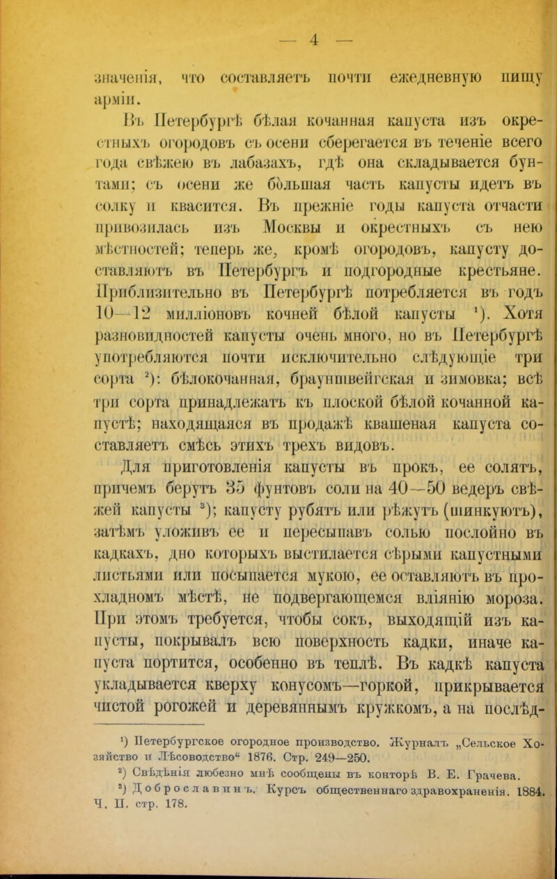 значенія, что составляетъ почти ежедневную пищу арміи. Въ Петербургѣ бѣлая кочанная капуста изъ окре- стныхъ огородовъ съ осени сберегается въ теченіе всего года свѣжею въ дабазахъ, гдѣ она складывается бун- тами: съ осени же большая часть капусты идетъ въ солку и квасится. Въ прежніе годы капуста отчасти привозилась изъ Москвы и окрестных'], съ нею местностей; теперь же, кромѣ огородовъ, капусту до- став.! як>тъ въ Петербургъ и подгородные крестьяне. Приблизительно въ Петербургѣ потребляется въ годъ 10- 12 милліоновъ кочней бѣлой капусты Хотя разновидностей капусты очень много, но въ ІІетербургѣ употребляются почти исключительно слѣдующіе три сорта 2): бѣлокочанная, брауншвеіігская и зимовка; всѣ три сорта принадлежать къ плоской бѣлой кочанной ка- пу стѣ; находящаяся въ продажѣ квашеная капуста со- ставляетъ смѣсь этихъ трехъ видовъ. Для приготовленія капусты въ прокъ, ее солятъ, причемъ берутъ 35 фунтовъ соли на 40—50 ведеръ свѣ- жей капусты 3); капусту рубятъ или рѣжутъ (шинкуютъ), затѣмъ уложивъ ее и пересыпавъ солью послойно въ кадкахъ, дно которыхъ выстилается сѣрыми капустными листьями или посыпается мукою, ее оставляют!» въ про- хлад номъ мѣстѣ, не подвергающемся вліянію мороза. При этомъ требуется, чтобы сокъ, выходящій изъ ка- пусты, покрывалъ всю поверхность кадки, иначе ка- пуста портится, особенно въ теплѣ. Въ кадкѣ капуста укладывается кверху конусомъ—горкой, прикрывается чистой рогожей и деревяннымъ кружкомъ, а на послѣд- ') Петербургское огородное производство. Журналт, „Сельское Хо- зяйство и ЛЬсоводство 1876. Стр. 249—250. 8) Свѣдѣнія любезно мнѣ сообщены въ конторв В. Е. Грачева. 8) Доброславинъ. Курсъ общественнагоздравохраненія. 1884. Ч. П. стр. 178.