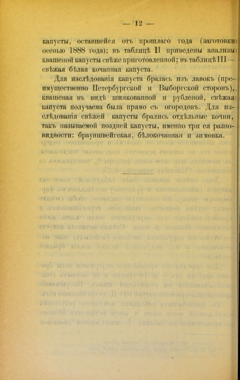 капусты, оставшейся отъ прошлаго года (заготовки! осенью 1888 года); въ таблицѣ II приведены анализыі квашеной капусты свѣже приготовленной; въ таблицѣIII— свѣжая бѣлая кочанная капуста. Для изслѣдованія капуста бралась ЙЗЪ лавокъ (пре- имущественно Петербургской и Выборгской сторонъ), кватеная въ видѣ шинкованной и рубленой, свѣжаяі капуста получаема была прямо съ огородовъ. Для из- слѣдованія свѣжей капусты брались отдѣльные кочни, такъ нанимаемой поздней капусты, именно три ея разно- видности: брауншвейгская, бѣлокочапнан и зимовка.