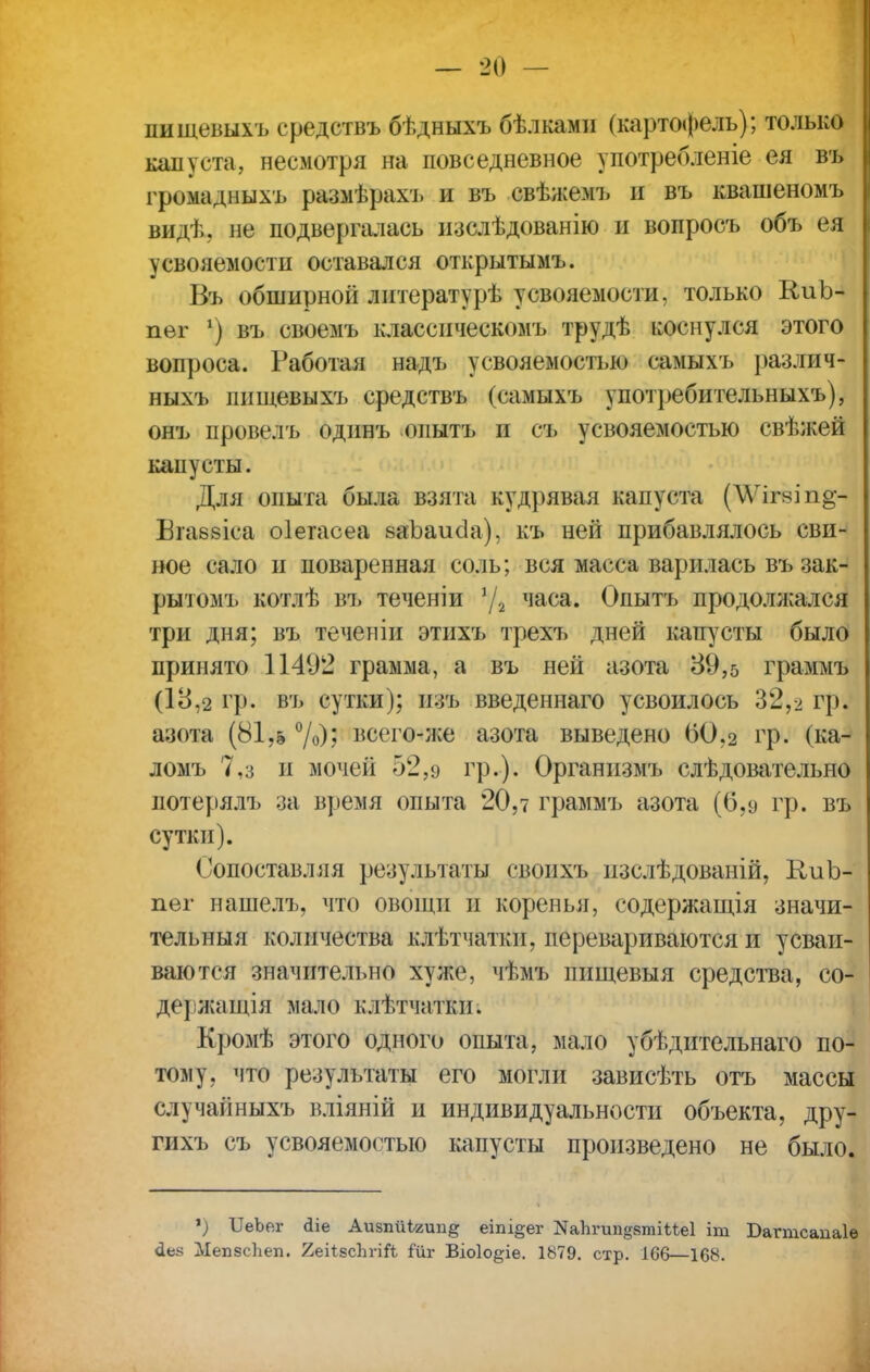 пищевыхъ средствъ бѣдныхъ бѣлками (картофель); только капуста, несмотря на повседневное употребленіе ея въ громадныхъ размѣрахъ и въ свѣжемъ и въ квашеномъ вид];, не подвергалась изслѣдованію и вопросъ объ ея усвояемости оставался открытымъ. Въ обширной литературѣ усвояемости, только К-иЪ- пег ') въ своемъ классическомъ трудѣ коснулся этого вопроса. Работая надъ усвояемостью самыхъ различ- ныхъ пищевыхъ средствъ (самыхъ употребительныхъ), онъ провелъ одинъ опытъ и съ усвояемостью свѣжей капусты. Для опыта была взята кудрявая капуста (\Ѵігвіп§- Втаевіса оіегасеа ваЪаисІа), къ ней прибавлялось сви- ное сало и поваренная соль; вся масса варилась въ зак- рытом!» котлѣ въ теченіи 1/г часа. Опытъ продолжался три дня; въ теченіи этихъ трехъ дней капусты было принято 11492 грамма, а въ ней азота 39,5 граммъ (18,2 гр. въ сутки); и зъ введеннаго усвоил ось 32,2 гр. азота (81,& °/о)? всего-же азота выведено 60.2 гр. (ка- ломъ 7,з и мочей 52,9 гр.). Организмъ слѣдовательно потерялъ за время опыта 20,і граммъ азота (6,9 гр. въ сутки). Сопоставляя результаты своихъ изслѣдованій, КиЪ- пег нашелъ, что овощи и коренья, содержащая значи- тельный количества клѣтчатки, перевариваются и усваи- ваются значительно хул;*1, чѣмъ пищевыя средства, со- де} іжащія мало клѣтчатки. Кромѣ этого одного опыта, мало убѣдительнаго по- тому, что результаты его могли зависѣть отъ массы случайныхъ вліяній и индивидуальности объекта, дру- гихъ съ усвояемостью капусты произведено не было. у) ГГеЪег йіе Аизпйігип^ еіпі§ег ^ЪгипдвтіМеІ іт Багтсапаіѳ сіев МепзсТіеп. 2еі*зс1ігі& Йіі Віоіо^іе. 1879. стр. 166—168. І