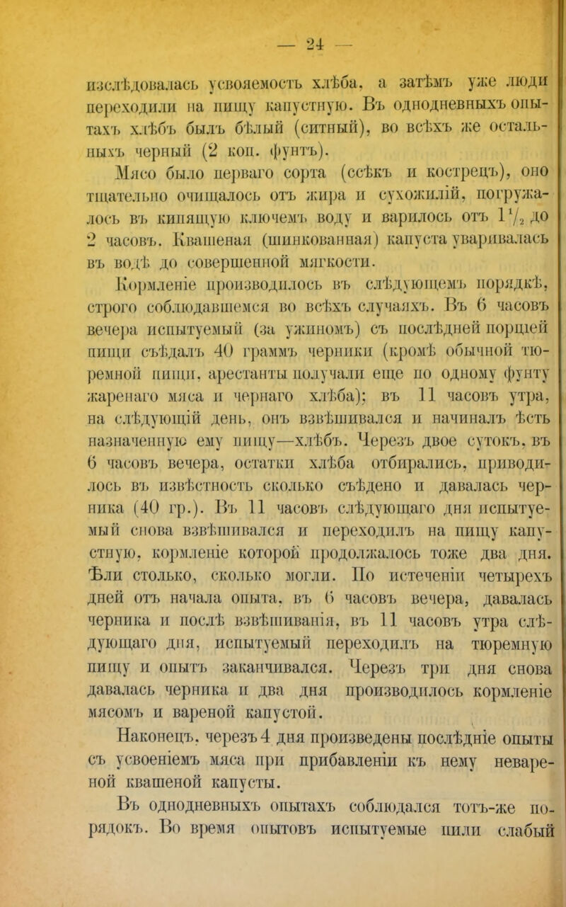 изслѣдовадась усвояемость хлѣба. а затѣмъ уже люди переходили на ішщу капустную. Въ однодневныхъ опы- там, хлѣбъ былъ бѣлый (ситный), во всѣхъ же осталь- ных'!» черццй (2 кон. фунтъ). Мясо было иерваго сорта (ссѣкъ и костреиъ), оно тщательно очищалось отъ жира и сухожнлій, погружа- лось въ кипящую ключемъ вод) и варилось отъ іу.2до 2 часовъ. Квашеная (шинкованная ) капуста уваривалась въ водѣ до совершенной мягкости. І&ормленіе црризводилосъ въ слѣдующемъ порядкѣ, строго соблюдавшемся во всѣхъ случаяхъ. Въ 6 часовъ вечера испытуемый (за ужипомъ) съ послѣдней иорщей пищи съѣдалъ 40 граммъ черники (кромѣ рбыяной тю- ремной пищи, арестанты получали еще по одному фунту жаренаго мяса и чернаго хлѣба); въ 11 часовъ утра, на слДдующіЁ день, онъ взвѣшивался и начиналъ ѣсть назначенную ему пищу—хлѣбъ. Черезъ двое сутокъ, въ 6 часовъ вечера, остатки хлѣба отбирались, приводи- лось въ извѣстность сколько съѣдено и давалась чер- ника (40 гр.). Въ 11 часов'1) слѣдующаго дня испытуе- мый снова взвѣшпвался и переходилъ на пищу капу- стную, кормленіе которой продолжалось тоже два дня. Ъли столько, сколько могли. По истеченіи четырехъ дней отъ начала опыта, въ б часовъ вечера, давалась черника и послѣ взвѣшивапіл, въ 11 часовъ утра слѣ- дующаго дня, испытуемый переходилъ на тюремную пищу и опытъ заканчивался. Черезъ три дня снова давалась черника и два дня производилось кормленіе мясомъ и вареной капустоіі. Наконецъ. черезъ 4 дня произведены послѣдніе опыты съ усвоеніемъ мяса при прибавленіи къ нему неваре- ной квашеной капусты. Въ однодневныхъ опытахъ соблюдался тотъ-же ио- рядокъ. Во время опытовъ испытуемые пили слабый