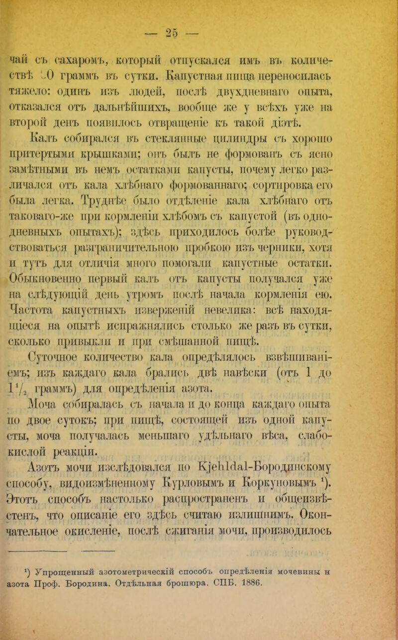 чай съ сахаромъ, который отпускался имъ въ количе- ств). О граммъ въ сутки. Капустная пищапереносилась тяжело: одинъ изъ людей, иослѣ двухдневнаго опыта, отказался отъ далыіѣйшихъ, вообще же у всѣхъ уже на второй денъ появилось отвращеніе къ такой діэтѣ. Калъ собирался въ стеклянные цилиндры съ хорошо притертыми крышками; онъ былъ не формованъ съ ясно замѣтными въ немъ остатками капусты, почему легко раз- личался отъ кала хлѣбнаго формованнаго; сортировка его была легка. Труднѣе было отдѣленіе кала хлѣбнаго отъ таковагр-же при кормлепіи хлѣбомъ съ капустой (въодно- дпевныхъ опытахъ); здѣсь приходилось болѣе руковод- ствоваться разграничительною пробкою изъ черники, хотя и тутъ для отличія много помогали капустные остатки. Обыкновенно первый калъ отъ капусты получался уже на слѣдующіп день утромъ послѣ начала кормлеыія ею. Частота канустныхъ изверженіЙ невелика: всѣ находя- щееся на опытѣ испражнялись столько же разъ въ сутки, сколько привыкли и при емѣшанной пищѣ. Суточное количество кала опредѣлялось взвѣшивані- емъ; изъ каждаго кала орались двѣ навѣски (отъ 1 до 172 граммъ) для онредѣленія азота. Моча сбоиралась съ начала и до конца ка ж да го опыта по двое сутокъ; при нищѣ, состоящей изъ одной капу- сты, моча получалась меныпаго удѣльпаго вѣса, слабо- кислой реакдіи. Азотъ мочи изслѣдовался но К]сЬМа1-Бородппскому способу, видоизмѣненпому Курловымъ и Коркуновымъ Этотъ способъ настолько распространен'/, и общеизвѣ- стенъ, что описаніе его здѣсь считаю излишнимъ. Окон- чательное окисленіе, послѣ сжиганія мочи, производилось ') Упрощенный азотометрическій способъ опредѣленія мочевины н азота Проф. Бородина. Отдельная брошюра. СПБ. 1886.
