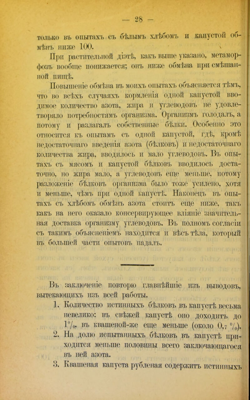 только ВТ, опытахъ ст. бѣлымъ хдѣбомъ и капуст*>іг об- мѣнъ ниже 100. При растительной діз-тѣ. какъ выше указано, метамор- фозъ вообще понижается: онъ ниже обмѣна присмѣшан- ной цищѣ, Повышеніе обмѣна въ моихъ опытахъ объясняется тѣмъ, что во всѣхъ олучаяхъ Кормлёнія одной капустой вво- димое количество азота, жира и углеводовъ не удовле- творяло потребиостямъ организма. Органивмъ голодалъ, а потому и разлагалъ собственные бѣлки. Особенно это относится къ опытамъ съ одной капустой, гдѣ, кромѣ недостаточнаго введенія азота (бѣлковъ) и педостаточпаго количества жира, вводилось и мало углеводовъ. Въ опы- тахъ съ мясомъ и капустой бѣлковъ Вводилось доста- точно, но жира мало, а углеводовъ еще меньше, потому разложеніе бѣлковъ организма было тоже усилено, хотя и меньше, чѣмъ при одной капусті,. Наконеігь въ опы- та \ъ съ хлѣбомъ обмѣпъ азота стоить еще ниже, такъ какъ на него оказало консервирующее вліяпіе значитель- ная доставка организму углеводовъ. Въ полномъ согласіи съ такимъ объяснепіемъ находится и вѣсътѣла, который въ большей части опытовъ падалъ. Въ заключепіе повторю главнѣйшіе изъ выводовъ, вытекающпхт» изъ всей работы. 1. Количество штишгыхъ бѣлковъ въ капустѣ весьма невелико: въ свѣжей капустѣ оно доходить до 1%. въ квашеной-же еще меньше (около 0,7 %). 2. На долю испытанныхъ бѣлковъ въ капустѣ при- ходится меньше половины всего заключающаяся въ ней азота. 3. Квашеная капуста рубленая содержитъ истинных»