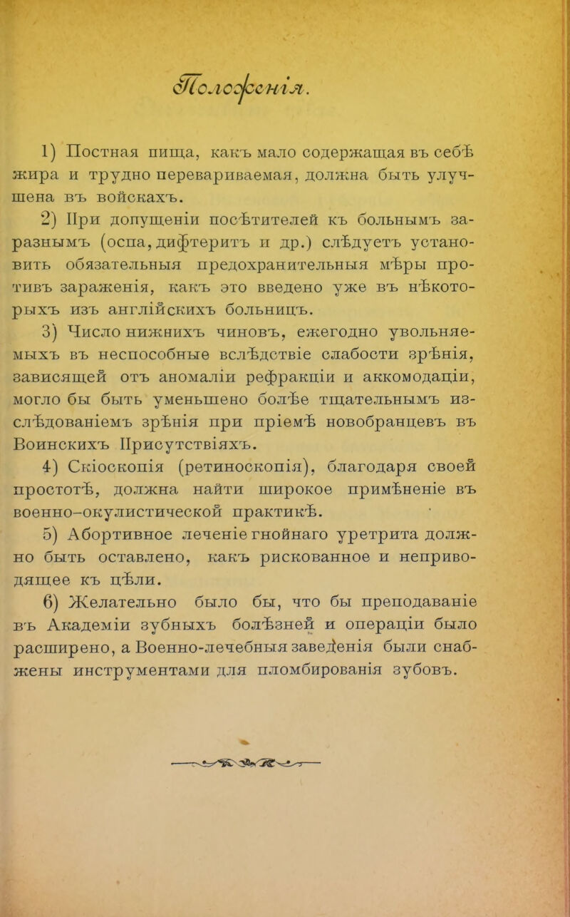 о/іолсоюсніл. 1) Постная пища, какъ мало содержащая въ оебѣ жира и трудно перевариваемая, должна быть улуч- шена въ войскахъ. 2) При допущеніи посѣтителей къ больнымъ за- разыымъ (оспа, ди^теритъ и др.) слѣдуетъ устано- вить обязательный предохранительный мѣры про- тивъ зараженія, какъ это введено уже въ нѣкото- рьтхъ изъ англійскихъ больницъ. 3) Число нижнихъ чиновъ, ежегодно увольняе- мыхъ въ неспособные вслѣдствіе слабости зрѣнія, зависящей отъ аномаліи рефракціи и аккомодаціи, могло бы быть уменьшено болѣе тщательнымъ из- слѣдованіемъ зрѣнія при пріемѣ новобранцевъ въ Воинскихъ ІІрисутствіяхъ. 4) Скіоскопія (ретиноскопія), благодаря своей простотѣ, должна найти широкое примѣненіе въ военно-окулистической практикѣ. 5) Абортивное леченіе гнойнаго уретрита долж- но быть оставлено, какъ рискованное и неприво- дящее къ цѣли. 6) Желательно было бы, что бы преподаваніе въ Академіи зубныхъ болѣзней и операціи было расширено, а Военно-лечебныя заведіенія были снаб- жены инструментами для пломбированія зубовъ.