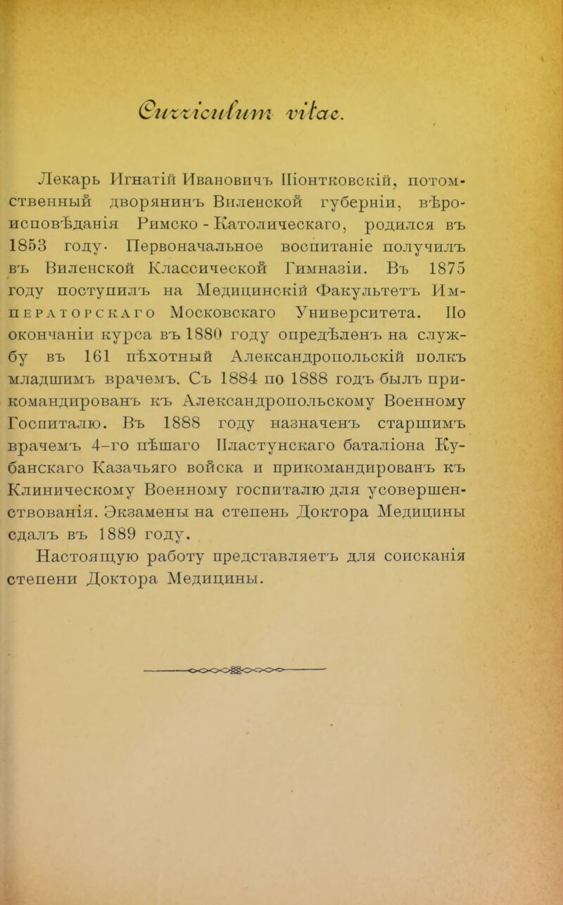 С?игхісиСит ѵгіас. Лекарь Игнатій Ивановичъ Шонтковскій, потом- ственный дворянинъ Виленекой губерніи, вѣро- исповѣданія Римско - Католическаго, родился въ 1853 году- Первоначальное воспитаніе получилъ въ Виленекой Классической Гимназіи. Въ 1875 году поступилъ на Медицинскій Факультетъ Им- ператорскаго Московскаго Университета. По окончаніи курса въ 1880 году опредѣленъ на служ- бу въ 161 пѣхотный Александропольокій нолкъ младшимъ врачемъ. Съ 1884 по 1888 годъ былъ при- командированъ къ Александропольскому Военному Госпиталю. Въ 1888 году назначенъ старшимъ врачемъ 4-го пѣшаго Нластунскаго баталіона Ку- банскаго Казачьяго войска и прикомандированъ къ Клиническому Военному госпиталю для усовершен- ствованія. Экзамены на степень Доктора Медицины сдалъ въ 1889 году. Настоящую работу представляетъ для соисканія степени Доктора Медицины.