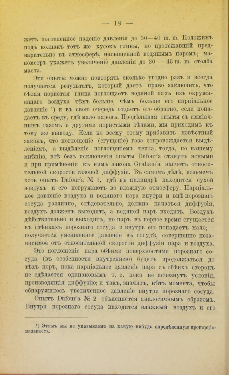 жетъ постепенное паденіе давленія до 30—40 т. т. Положимъ подъ колпакъ тотъ же кусокъ глины, но пролежавшій пред- варительно въ атмосферѣ, насыщенной водянымъ паромъ; ма- нометръ укажетъ увеличеніе давленія до 30 — 45 т. га. столба масла. Эти опыты можно повторять сколько угодно разъ и всегда получается результатъ, который даетъ право заключить, что бѣлая пористая глина поглощаетъ водяной паръ изъ окружа- ющаго воздуха тѣмъ больше, чѣмъ больше его парціальное давленіе *) и въ свою очередь отдаетъ его обратно, если попа- даетъ въ среду, гдѣ мало паровъ. Продѣлывая опыты съ амміач- нымъ газомъ и другими пористыми тѣлами, мы приходимъ къ тому же выводу. Если ко всему этому прибавить извѣстный законъ, что поглощеніе (сгущеніе) газа сопровождается выдѣ- леніемъ, а выдѣленіе поглощеніемъ тепла, тогда, по нашему мнѣнію, всѣ безъ исключенія опыты Биіоиг а станутъ ясными и при примѣненіи къ нимъ закона Ѳтаііага’а насчетъ относи- тельной скорости газовой диффузіи. Въ самомъ дѣлѣ, возьмемъ хоть опытъ Шіоига № 1, гдѣ въ цилиндрѣ находится сухой воздухъ и его погружаютъ во влажную атмосферу. Парціаль- ное давленіе воздуха и водянаго пара внутри и внѣ порознаго сосуда различно, слѣдовательно, должна начаться диффузія, воздухъ долженъ выходить, а водяной паръ входить. Воздухъ дѣйствительно и выходитъ, но паръ въ первое время сгущается въ стѣнкахъ порознаго сосуда и внутрь его попадаетъ мало;— получается уменшенное давленіе въ сосудѣ, совершенно неза- висимое отъ относительной скорости диффузіи пара и воздуха. Это поглощеніе пара обѣими поверхностями порознаго со- суда (въ особенности внутреннею) будетъ продолжаться до тѣхъ поръ, пока парціальное давленіе пара съ обѣихъ сторонъ не сдѣлается одинаковымъ т. е. пока не исчезнутъ условія, производящія диффузію; и такъ, значитъ, нѣтъ момента, чтобы обнаружилось увеличенное давленіе внутри порознаго сосуда. Опытъ Ш&иг'а № 2 объясняется аналогичнымъ образомъ. Внутри порознаго сосуда находится влажный воздухъ и его Э Этимъ мы не указываемъ на какую нибудь опредѣленную пропорціо- нальность.