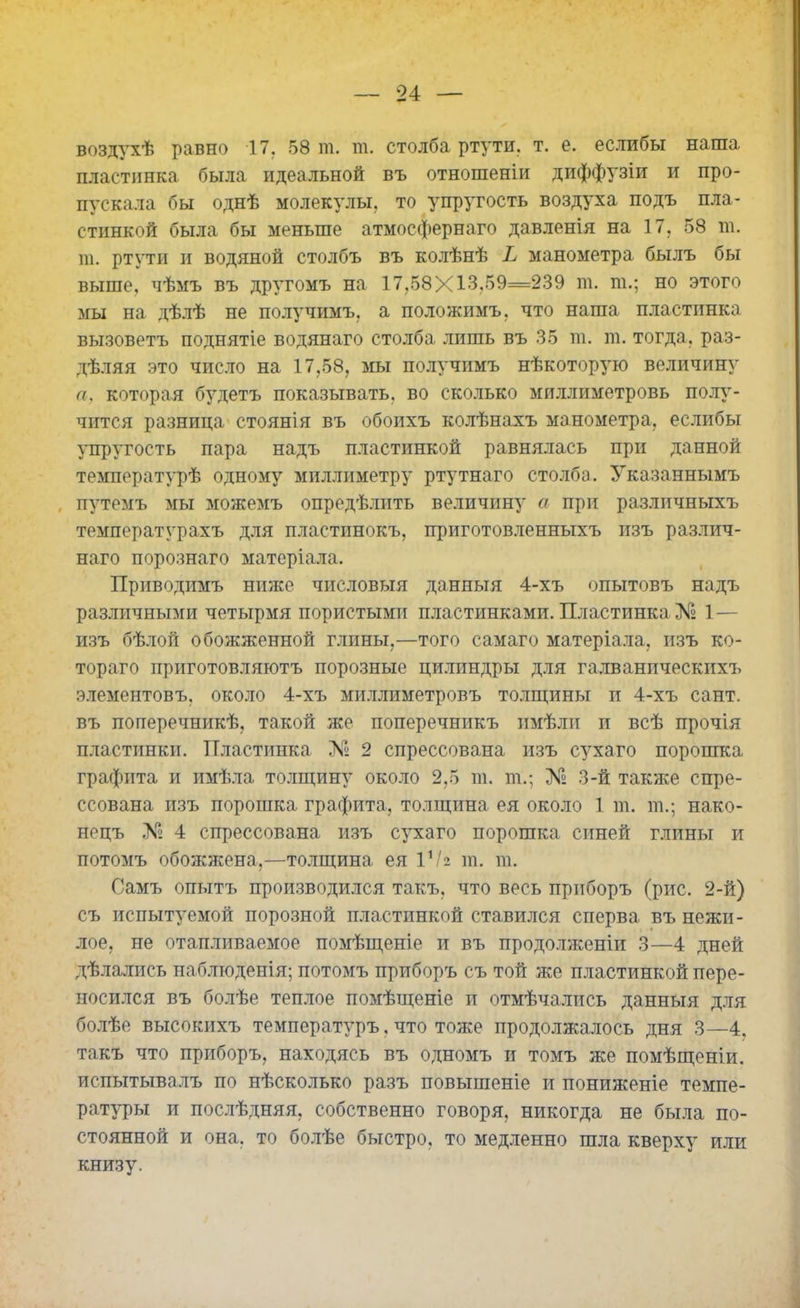 воздухѣ равно 17. 58 ш. т. столба ртути, т. е. еслибы наша пластинка была идеальной въ отношеніи диффузіи и про- пускала бы однѣ молекулы, то упругость воздуха подъ пла- стинкой была бы меньше атмосфернаго давленія на 17. 58 ш. т. ртути и водяной столбъ въ колѣнѣ Ь манометра былъ бы выше, чѣмъ въ другомъ на 17.58X13.59=239 ш. га.; но этого мы на дѣлѣ не получимъ, а положимъ, что наша пластинка вызоветъ поднятіе водянаго столба лишь въ 35 га. га. тогда, раз- дѣляя это число на 17,58, мы получимъ нѣкоторую величину а, которая будетъ показывать, во сколько миллиметровъ полу- чится разница стоянія въ обоихъ колѣнахъ манометра, еслибы упругость пара надъ пластинкой равнялась при данной температурѣ одному миллиметру ртутнаго столба. Указаннымъ путемъ мы можемъ опредѣлить величину а при различныхъ температурахъ для пластинокъ, приготовленныхъ изъ различ- наго порознаго матеріала. Приводимъ ниже числовыя данныя 4-хъ опытовъ надъ различными четырмя пористыми пластинками. Пластинка № 1 — изъ бѣлой обожженной глины,—того самаго матеріала, изъ ко- тораго приготовляютъ порозные цилиндры для галванпческихъ элементовъ, около 4-хъ миллиметровъ толщины и 4-хъ сайт, въ поперечникѣ, такой же поперечникъ имѣли и всѣ прочія пластинки. Пластинка № 2 спрессована изъ сухаго порошка графита и имѣла толщину около 2,5 га. га.; № 3-й также спре- ссована изъ порошка графита, толщина ея около 1 га. га.; нако- нецъ № 4 спрессована изъ сухаго порошка синей глины и потомъ обожжена,—толщина ея ѴЫ га. га. Самъ опытъ производился такъ, что весь приборъ (рис. 2-й) съ испытуемой порозной пластинкой ставился сперва въ нежи- лое, не отапливаемое помѣщеніе и въ продолженіи 3—4 дней дѣлались наблюденія; потомъ приборъ съ той же пластинкой пере- носился въ болѣе теплое помѣщеніе и отмѣчались данныя для болѣе высокихъ температуръ. что тоже продолжалось дня 3—4. такъ что приборъ, находясь въ одномъ и томъ же помѣщеніи, испытывалъ по нѣсколько разъ повышеніе и пониженіе темпе- ратуры и послѣдняя, собственно говоря, никогда не была по- стоянной и она, то болѣе быстро, то медленно шла кверху или книзу.