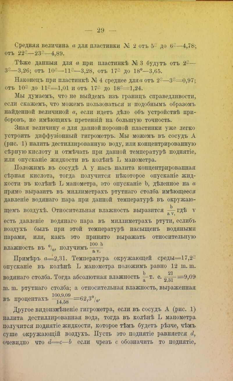 7 Средняя величина а для пластинки Лі 2 отъ 5° до 6е—4,78; отъ 22-—23-—4,89. Тѣже данныя для а при пластинкѣ № 3 будутъ отъ 2°— 3-—3,26; отъ 10-—11-—3,28, отъ 17° до 18°—3,65. Наконецъ при пластинкѣ № 4 среднее для а отъ 2°—з-=0,97; отъ 10- до 11°==1,01 и отъ 17- до 18-=1,24. Мы думаемъ, что не выйдемъ изъ границъ справедливости, если скажемъ, что можемъ пользоваться и подобнымъ образомъ найденной величиной а, если идетъ дѣло объ устройствѣ при- боровъ, не имѣющихъ претензій на большую точность. Зная величину а для данной порозной пластинки уже легко устроить диффузіонный гигрометръ. Мы можемъ въ сосудъ А (рис. 1) налить дестиллированную воду, или концентрированную сѣрную кислоту и отмѣчать при данной температурѣ поднятіе, или опусканіе жидкости въ колѣнѣ Ь манометра. Положимъ въ сосудѣ А у насъ налита концентрированная сѣрная кислота, тогда получится нѣкоторое опусканіе жид- кости въ колѣнѣ Ь манометра, это опусканіе Ь, дѣленное на а прямо выразитъ въ миллиметрахъ ртутнаго столба имѣющееся давленіе водянаго пара при данной температурѣ въ окружаю- щемъ воздухѣ. Относительная влажность выразится —гдѣ ѵ СІ есть давленіе водянаго пара въ миллиметрахъ ртути, еслибъ воздухъ былъ при этой температурѣ насыщенъ водяными парами, или, какъ это принято выражать относительную о, 100 Ь влажность въ 70, получимъ — - Примѣръ а=2,31. Температура окружающей среды=17,2- опусканіе въ колѣнѣ Ь манометра положимъ равно 12 ш. ш. Ь 2] водянаго столба. Тогда абсолютная влажность — т. е. ^-=9,09 т. т. ртутнаго столба; а относительная влажность, выраженная въ процентахъ 14=62,Зц/0. Другое видоизмѣненіе гигрометра, если въ сосудъ А (рис. 1) налита дестиллированная вода, тогда въ колѣнѣ Ь манометра получится поднятіе жидкости, которое тѣмъ будетъ рѣзче, чѣмъ суше окружающій воздухъ. Пусть это поднятіе равняется сІ, очевидно что сІ=с—Ъ если чрезъ с обозначить то поднятіе,
