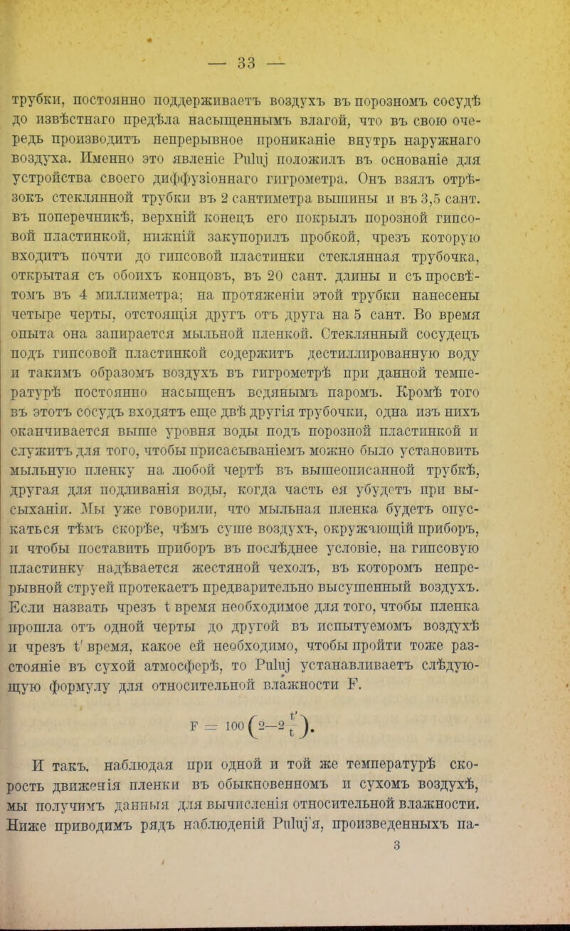 трубки, постоянно поддерживаетъ воздухъ въ порозномъ сосудѣ до извѣстнаго предѣла насыщеннымъ влагой, что въ свою оче- редь производитъ непрерывное прониканіе внутрь наружнаго воздуха. Именно это явленіе РиКу положилъ въ основаніе для устройства своего диффузіоннаго гигрометра. Онъ взялъ отрѣ- зокъ стеклянной трубки въ 2 сантиметра вышины и въ 3,5 сайт, въ поперечникѣ, верхній конецъ его покрылъ порозной гипсо- вой пластинкой, нижній закупорилъ пробкой, чрезъ которую входитъ почти до гипсовой пластинки стеклянная трубочка, открытая съ обоихъ концовъ, въ 20 сант. длины и съ просвѣ- томъ въ 4 миллиметра; на протяженіи этой трубки нанесены четыре черты, отстоящія другъ отъ друга на 5 сайт. Во время опыта она запирается мыльной пленкой. Стеклянный сосудецъ подъ гипсовой пластинкой содержитъ дестиллированную воду и такимъ образомъ воздухъ въ гигрометрѣ при данной темпе- ратурѣ постоянно насыщенъ водянымъ паромъ. Кромѣ того въ этотъ сосудъ входятъ еще двѣ другія трубочки, одна изъ нихъ оканчивается выше уровня воды подъ порозной пластинкой и служитъ для того, чтобы присасываніемъ можно было установить мыльную пленку на любой чертѣ въ вышеописанной трубкѣ, другая для подливанія воды, когда часть ея убудетъ при вы- сыханіи. Мы уже говорили, что мыльная пленка будетъ опус- каться тѣмъ скорѣе, чѣмъ суше воздухъ, окружающій приборъ, и чтобы поставить приборъ въ послѣднее условіе, на гипсовую пластинку надѣвается жестяной чехолъ, въ которомъ непре- рывной струей протекаетъ предварительно высушенный воздухъ. Если назвать чрезъ і время необходимое для того, чтобы пленка прошла отъ одной черты до другой въ испытуемомъ воздухѣ и чрезъ 1' время, какое ей необходимо, чтобы пройти тоже раз- стояніе въ сухой атмосферѣ, то Риііу устанавливаетъ слѣдую- щую формулу для относительной влажности Е. И такъ, наблюдая при одной и той же температурѣ ско- рость движенія пленки въ обыкновенномъ и сухомъ воздухѣ, мы получимъ данныя для вычисленія относительной влажности. Ниже приводимъ рядъ наблюденій РііІцГя, произведенныхъ па- з