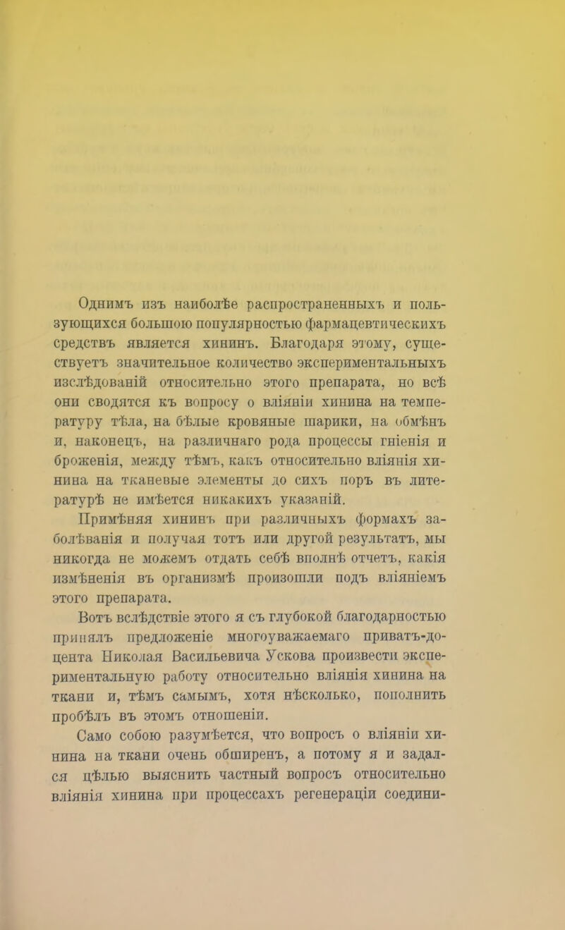 Однимъ изъ наиболѣе распространенных!, и поль- зующихся большою популярностью фармацевтическихъ средствъ является хипинъ. Благодаря этому, суще- ствуетъ значительное количество экспериментальныхъ изслѣдованій относительно этого препарата, но всѣ они сводятся къ вопросу о вліяніи хинина на темпе- ратуру тѣла, на бѣлые кровяные шарики, на обмѣнъ и, наконецъ, на различнаго рода процессы гніенія и броженія, между тѣмъ, какъ относительно вліянія хи- нина на тканевые элементы до сихъ поръ въ лите- ратурѣ не имѣется никакихъ указаній. Примѣняя хининь при различныхъ формахъ за- болѣванія и получая тотъ или другой результата, мы никогда не можемъ отдать себѣ вполнѣ отчетъ, какія измѣненія въ организмѣ произошли подъ вліяніемъ этого препарата. Вотъ вслѣдствіе этого я съ глубокой благодарностью пршіялъ нредложеніе многоуважаемаго приватъ-до- цента Николая Васильевича Ускова произвести экспе- риментальную работу относительно вліянія хинина на ткани и, тѣмъ самымъ, хотя нѣсколько, пополнить пробѣлъ въ этомъ отношеніи. Само собою разумѣется, что вопросъ о вліяніи хи- нина на ткани очень обширенъ, а потому я и задал- ся цѣлью выяснить частный вопросъ относительно вліянія хинина при процессахъ регенераціи соедини-
