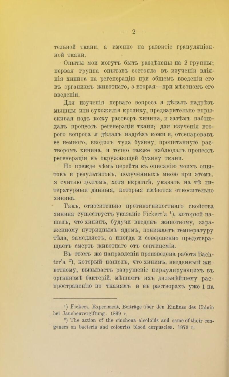 тельной ткани, а именно па развитіе грануляціон- ной ткани. Опыты мои могутъ быть раздѣлены на 2 группы; первая группа опытовъ состояла въ изученіи влія- нія хинина на регенерацію при общемъ введеніи его въ организмъ животнаго, а вторая—при мѣстномъ его введеніи. Для изученія перваго вопроса я дѣлалъ надрѣзъ мышцы или сухожилія кролику, предварительно впры- скивая подъ кожу растворъ хинина, и затѣмъ наблю- далъ процессъ регенераціи ткани; для изученія вто- рого вопроса я дѣлалъ надрѣзъ кожи и, отсепаровавъ ее немного, вводилъ туда бузину, пропитанную рас- творомъ хинина, и точно также наблюлалъ процессъ регенераціи въ окружающей бузину ткани. Но прежде чѣмъ перейти къ описанію моихъ опы- товъ и результатовъ. полученныхъ мною при этомъ. я считаю долгомъ, хотя вкратцѣ. указать на тѣ ли- тературный данныя, которыя имѣются относительно хинина. Такъ. относительно противогнилостнаго свойства хинина существуетъ указаніе ГіскеіЧ'а % который на- шелъ, что хининъ, будучи введенъ животному, зара- женному путриднымъ ядомъ, понижаетъ температуру тѣла, замедляетъ, а иногда и совершенно предотвра- щаетъ смерть животнаго отъ септицеміи. Въ этомъ же наиравленіи произведена работа Васіі- іег'а 2), который нашелъ, что хининъ, введенный жи- вотному, вызываетъ разрушеніе циркулирующихъ въ организмѣ бактерій, мѣшаетъ ихъ дальнѣйшему рас- пространенно по тканямъ и въ растворахъ уже 1 на !) Гіскегі. Бхреіішепі, Векга§е ГіЬег йеп Еіпйизз Дез Сіііпіи Ьеі ЛаисЪепѵег^іИліп^. 1869 г. 2) ТЬе асѣіоп о? ѣЬе сшсііопа аісоіоійз апй вате оі Леіг соп- §<тегз оп Ьасіегіа апсі соіоигізз Ыоо<і согризсіез. 1873 г.