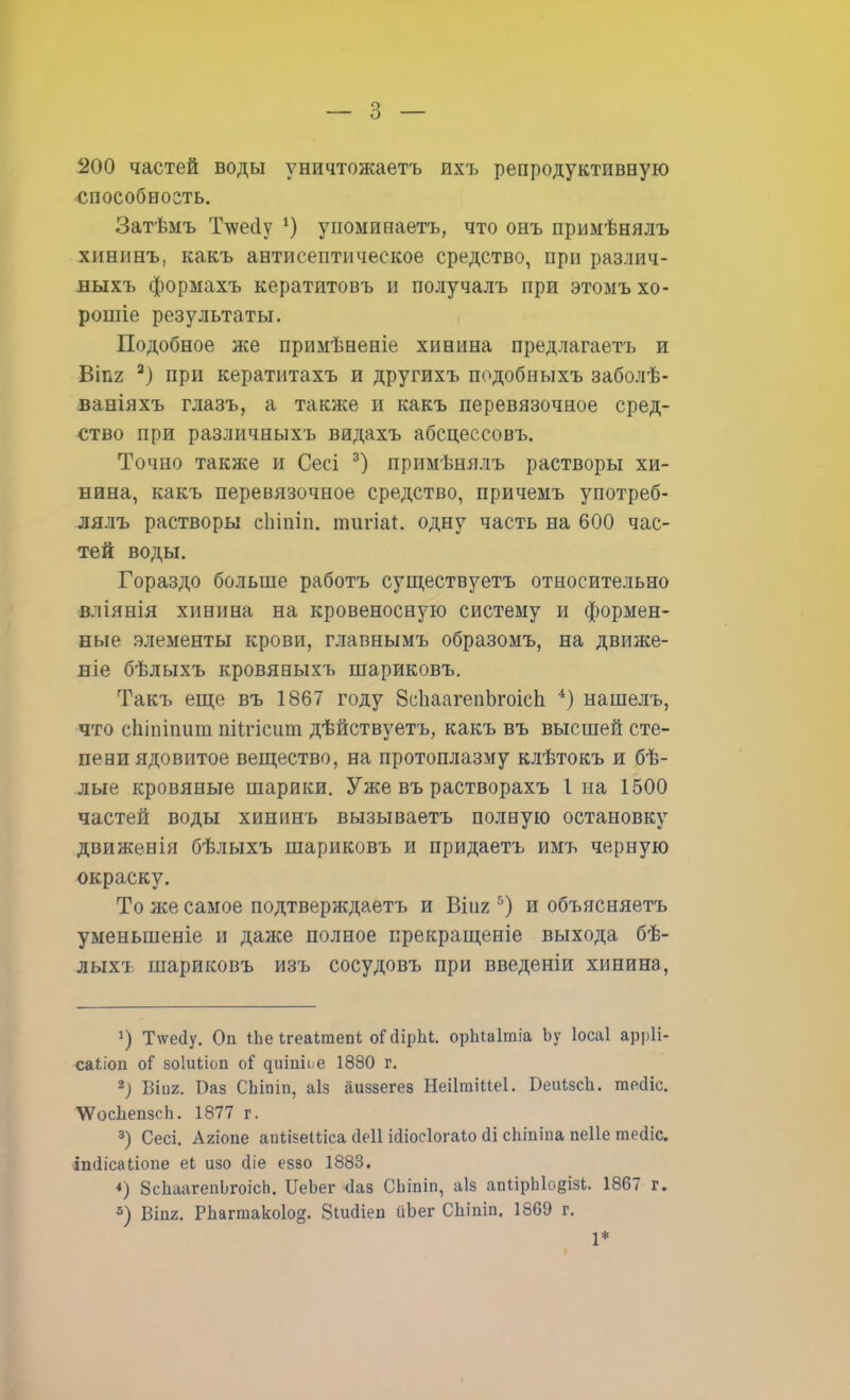 200 частей воды уничтожаетъ ихъ репродуктивную способность. Затѣмъ Т\ѵес1у х) упоминаетъ, что онъ примѣнялъ хининъ, какъ антисептическое средство, при различ- ныхъ формахъ кератитовъ и получалъ при этомъ хо- рошіе результаты. Подобное же примѣненіе хинина предлагаетъ и Віпг а) при кератитахъ и другихъ подобныхъ заболѣ- ваніяхъ глазъ, а также и какъ перевязочное сред- ство при различныхъ видахъ абсцессовъ. Точно также и Сесі 3) примѣнялъ растворы хи- нина, какъ перевязочное средство, причемъ употреб- лялъ растворы сіііпіп. тигіа*. одну часть на 600 час- тей воды. Гораздо больше работъ существуешь относительно вліянія хинина на кровеносную систему и формен- ные элементы крови, главнымъ образомъ, на движе- те бѣлыхъ кровяныхъ шариковъ. Такъ еще въ 1867 году ЗсІіаагепЪгоісп 4) нашелъ, что сіііпіішш шЧгісит дѣйствуетъ, какъ въ высшей сте- пени ядовитое вещество, на протоплазму клѣтокъ и бѣ- лые кровяные шарики. Уже въ растворахъ I на 1500 частей воды хининъ вызываетъ полную остановку движенія бѣлыхъ шариковъ и придаетъ имъ черную окраску. То же самое подтверждаетъ и Віпг 5) и объясняетъ уменьшеніе и даже полное прекращеніе выхода бѣ- лыхъ шариковъ изъ сосудовъ при введеніи хинина, *) ТѴейу. Оп іЬе ігеаітепі оГіІірЬі. орпіаітіа Ьу Іосаі арріі- саііоп оГ зоіиііоп оі доішоё 1880 г. г) Віі)2. Ваз СЬіпіп, аіз аиззегез НеіІтіИеІ. БеиізсЬ. тейіс. ЛѴосІіепзсЬ. 1877 г. 3) Сесі. Агіопе апіізеіііса аеіі Міосіогаіо (1і спіпіпа пеііе тейіс. ішіісаііопе еЬ изо йіе еззо 1883. <) ЗсЬаагепЬгоісЬ. ИеЬег ііаз СЬіпіп, аіз апіірЫоеізі. 1867 г. 3) Віпг. Рпагтако1о§. Зішііеіі йЬег СЬіпіп. 1869 г. 1*