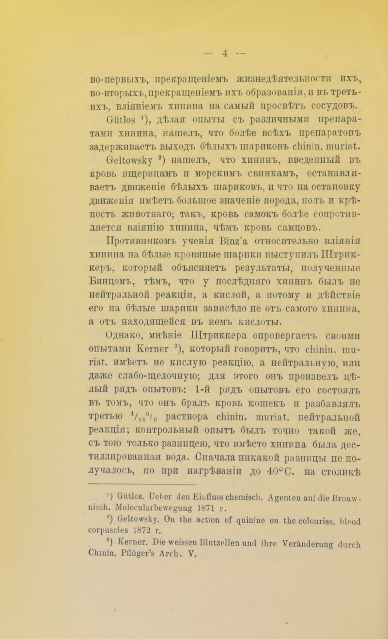 во-первыхъ, прекращепіемъ жизнедѣятельности ихъ, во-вторыхъ,прекращеніемъ ихъ образованія, и въ треть- ихъ, вліяніемъ хинина на самый просвѣтъ сосудовъ. ОШІо^ 1), дѣлая опыты съ различными препара- тами хииина, нашелъ, что болѣе всѣхъ препаратовъ задерживаетъ выходъ бѣлыхъ шариковъ сіііпіп. ошгіаі. Ѳе1іо\ѵвку 2) нашелъ, что хининъ, введенный въ кровь ящерицамъ н морскимъ свинкамъ, останавли- ваетъ движеніе бѣлыхъ шариковъ. и что на остановку движенія пмѣетъ большое значеніе порода, полъ и крѣ- пость жпвотнаго; такъ, кровь самокъ болѣе сопротив- ляется вліянію хинина, чѣмъ кровь самцовъ. Нротивникомъ учевія Ыпг'а относительно вліянія хинина на бѣлые кровяные шарики выступилъ Штрнк- керъ, который объясняетъ результаты, полученные Бпнцомъ, тѣмъ, что у послѣдняго хининъ былъ не нейтральной реакціи, а кислой, а потому и дѣйствіе его на бѣлые шарики зависѣло не отъ самого хинина, а отъ находящейся въ немъ кислоты. Однако, мнѣніе Щтриккера опровергает!, своими опытами Кегпег 3), который говоритъ, что сіііпіп. пш- гіаг. имѣетъ не кислую реакцію, а нейтральную, или даже слабо-щелочную; для этого онъ произвелъ цѣ- лый рядъ оиытовъ: 1-й рядъ опытовъ его состоялъ въ томъ, что онъ бралъ кровь кошекъ и разбавлялъ третью Ѵ100/0 раствора сЬіпіп. пшгіаГ. нейтральной реакціи; контрольный опытъ былъ точно такой же, съ тою только разницею, что вмѣсто хинина была дес- тиллированная вода. Сначала никакой разницы не по- лучалось, но при нагрѣваніи до 40°С. на столикѣ ') Сгііііоз. ПеЬег (іеи Еііійиув сЬетізсІі. Адепіеп аиіЧііе Вгои\ѵ- иійсЬ. Мо1еси1агЬе\ѵо^ип5 1871 г. ') ОеИоѵгзку. Он іЬе асііоп оГ ццішпе оп Іііс соіоигізз. Моосі согриясіез 1872 г. 3) Кегпег. Біе ѵгеіззеп Віиіяеііеп ипсі іЬге ѴегаікЗептд ііигсп СЬшіп. РЙййег'з АгсЬ. V.