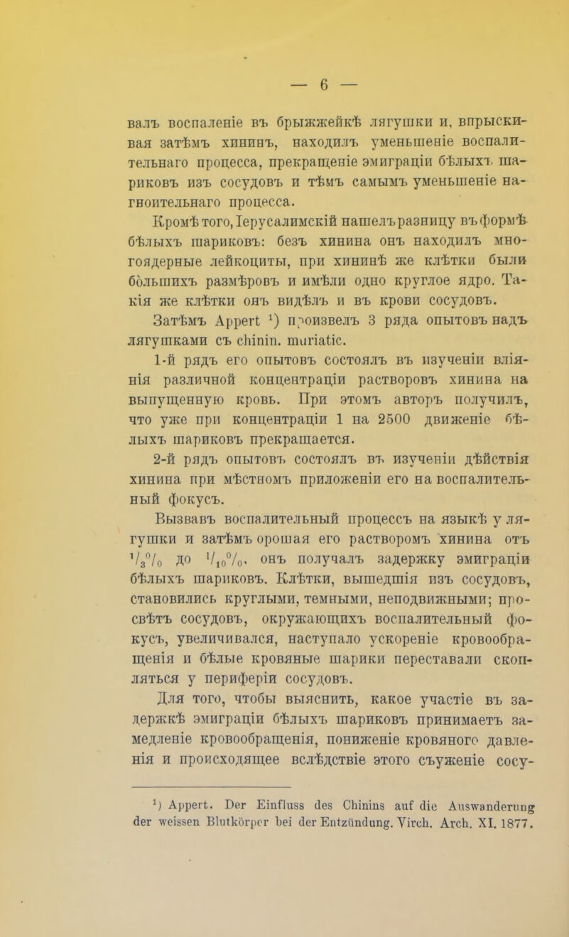 валъ воспаленіе въ брыжжейкѣ лягушки и, впрыски- вая затѣмъ хипипъ, находилъ уменьшение воспали- тельнаго процесса, прекращеніе эмиграціи бѣлыхъ ша- риковъ изъ сосудовъ и тѣмъ самымъ уменьшение на- гноительнаго процесса. Кромѣтого.Іерусалимскій нашелъразницу въформѣ бѣлыхъ шариковъ: безъ хинина онъ находилъ мно- гоядерные лейкоциты, при хининѣ же клѣтки были болыпихъ размѣровъ и имѣли одно круглое ядро. Та- кія же клѣтки онъ видѣлъ и въ крови сосудовъ. Затѣмъ Аррегі х) п^оизвелъ 3 ряда опытовъ надъ лягушками съ спіпіп. тигіайс. 1- й рядъ его опытовъ состоялъ въ пзученіи влія- нія различной концентраціи растворовъ хинина па выпущенную кровь. При этомъ авторъ получилъ, что уже при концентраціи 1 на 2500 движеніе бѣ- лыхъ шариковъ прекращается. 2- й рядъ опытовъ состоялъ въ изученін дѣйствія хинина при мѣстномъ приложеніи его на воспалитель- ный фокусъ. Вызвавъ воспалительный процессъ на языкѣ у ля- гушки и затѣмъ орошая его растворомъ хинина отъ Ѵ30/о до 1І1о°/о> онъ получалъ задержку эмиграціи бѣлыхъ шариковъ. Клѣтки, вышедшія изъ сосудовъ, становились круглыми, темными, неподвижными; про- свѣтъ сосудовъ, окружающпхъ воспалительный фо- кусъ, увеличивался, наступало ускореніе кровообра- щенія и бѣлые кровяные шарики переставали скоп- ляться у периферіи сосудовъ. Для того, чтобы выяснить, какое участіе въ за- держи эмиграціи бѣлыхъ шариковъ принимаешь за- медленіе кровообращенія, пониягеніе кровяного давле- нія и происходящее вслѣдствіе этого съуженіе сосу- *) Аррегі. Бег ЕіпЯизз (Іез СЬіпшв аиГ сііе Аи§\ѵапс1епш&