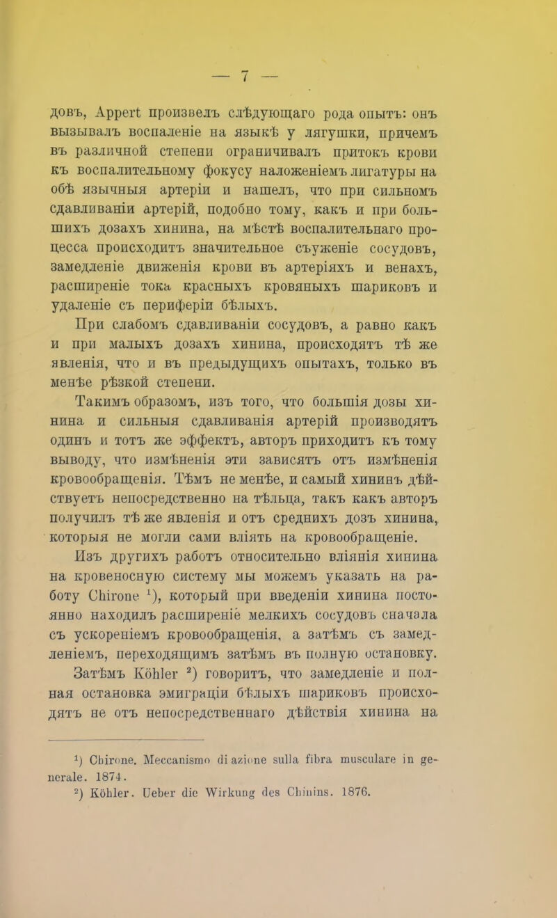 довъ, АррегЬ произвелъ слѣдующаго рода опытъ: онъ вызывалъ воспаленіе на языкѣ у лягушки, причемъ въ различной степени ограничивалъ притокъ крови къ воспалительному фокусу наложеніемъ лигатуры на обѣ язычныя артеріи и нашелъ, что при сильномъ сдавливаніи артерій, подобно тому, какъ и при боль- шихъ дозахъ хинина, на мѣстѣ воспалительнаго про- цесса происходить значительное съуженіе сосудовъ, замедленіе движенія крови въ артеріяхъ и венахъ, расширеніе тока красныхъ кровяныхъ шариковъ и удаленіе съ периферіи бѣлыхъ. При слабомъ сдавливаніи сосудовъ, а равно какъ и при малыхъ дозахъ хинина, происходятъ тѣ же явленія, что и въ предыдущихъ опытахъ, только въ менѣе рѣзкой степени. Такимъ образомъ, изъ того, что большія дозы хи- нина и сильныя сдавливанія артерій производить одинъ и тотъ же эффектъ, авторъ приходить къ тому выводу, что измѣненія эти зависятъ отъ измѣненія кровообращенія. Тѣмъ не менѣе, и самый хининъ дѣй- ствуетъ непосредственно на тѣльца, такъ какъ авторъ получилъ тѣ же явленія и отъ среднихъ дозъ хинина, которыя не могли сами вліять на кровообращеніе. Изъ другихъ работъ относительно вліянія хинина на кровеносную систему мы можемъ указать на ра- боту СЬігопе 1), который при введеніи хинина посто- янно находилъ расширеніё мелкихъ сосудовъ сначала съ ускореніемъ кровообращенія, а затѣмъ съ замед- леніемъ, переходящимъ затѣмъ въ полную остановку. Затѣмъ КбЫег 2) говорить, что замедленіе и пол- ная остановка эмиграціи бѣлыхъ шариковъ происхо- дятъ не отъ непосредственная дѣйствія хинина на 1) ОЬігоае. Мессашвто сііагіапе зиііа йЬга тиясиіаге іп де- псгаіе. 1874. 2) КоЫег. ІІеЫг сііо ѴѴіі-кші^ йеа СЬіпіиз. 1876.