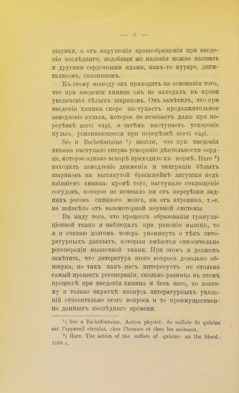 шарики, а отъ нарушенія кровообращенія при введе- на нослѣдняго; подобныя же явленія можно вызвать и другими сердечными ядами, какъ-то кураре, диги- талисом^ санониномъ. Къ этому выводу онъ приходитъ на основаніи того, что при введеніи хинина онъ не находилъ въ крови увеличенія бѣлыхъ шариковъ. Онъ замѣтилъ, что при введенін хинина скоро нагтупаетъ продолжительное замедленіе пульса, которое не исчезаетъ даже при пе- рерѣзкѣ пегѵі ѵа$і, а затѣмъ наступаетъ ускореніе пульса, усиливающееся при перерѣзкѣ пегѵі ѵаді. 8ёе и Восііеюпіаіпе 1) нашли, что при введеніи хинина наступало сперва ускорепіе дѣятельности серд- ца, которое однако вскорѣ приходило къ нормѣ. Наге 2) находилъ замедленіе движенія и эмиграціи бѣлыхъ шариковъ на вытянутой брыжжейкѣ лягушки подъ вліяніемъ хинина; кромѣ того, наступало сокращеніе сосудовъ, которое не исчезало ни отъ перерѣзки зад- нихъ роговъ спинного мозга, ни отъ атропина, т.-е. не зависѣло отъ вазомоторной нервной системы. Въ виду того, что процеесъ образованія грануля- ционной ткани я наблюдалъ при раненіи мышцъ, то я и считаю долгомъ теперь упомянуть о тѣхъ лите- ратурныхъ данныхъ, которыя пмѣются относительно регенераціи мышечной ткани. При этомъ я долженъ замѣтить, что литература этого вопроса довольно об- ширна; но такъ какъ насъ интересуетъ не столько самый процеесъ регенераціи, сколько разница въ этомъ процессѣ при введеніи хинина и безъ него, то поэто- му я только вкратцѣ коснусь литературныхъ указа- ній относительно этого вопроса и то преимуществен- но данныхъ послѣдняго времени. ') 8ёе и ВосЬеГопііііпе. Асііоп рЬукіоІ. йи зиШіІе йе ^иіпіпе яиг Гаррагеіі сігсиіаі. сЪея ГЬотгае еі сЬег Іез апітаих. 2) Наге. ТЬе асііоп оі1 іЬе зиІГаіе оГ адшше ап іЬе Ыоосі. 1884 г.