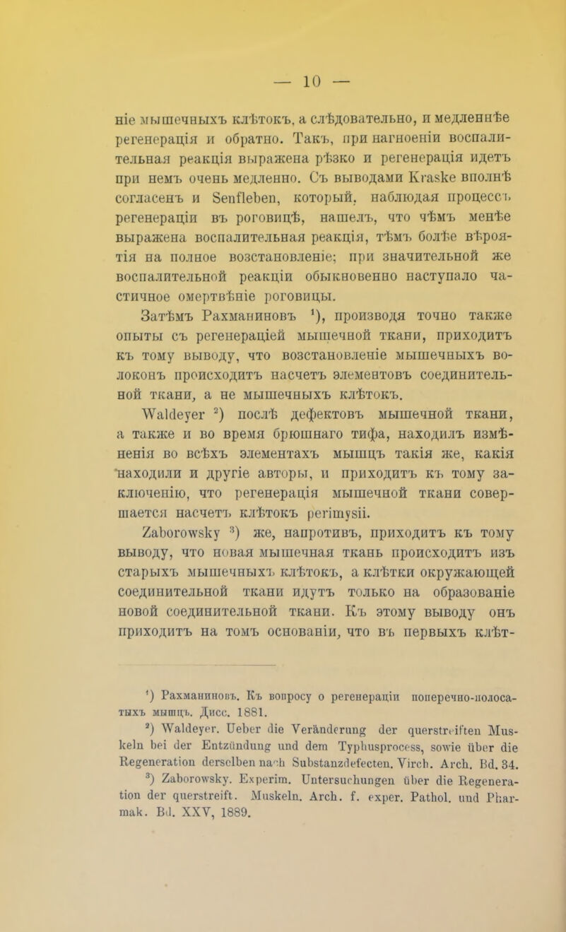 ніе мышечныхъ клѣтокъ. а слѣдовательно, и медленнѣе регенерація и обратно. Такъ, при нагноеніи воспали- тельная реакція выражена рѣзко и регенерація идетъ при неыъ очень медленно. Съ выводами Кгаяке вполнѣ согласенъ и ЗепЯеЪеп, который, наблюдая процесс ъ регенераціи въ роговицѣ, нашелъ, что чѣмъ менѣе выражена воспалительная реакція, тѣмъ болѣе вѣроя- тія на полное возстановленіе; при значительной же воспалительной реакціи обыкновенно наступало ча- стичное омертвѣніе роговицы. Затѣмъ Рахманиновъ % производя точно также опыты съ регенераціей мышечной ткани, приходить къ тому выводу, что возстановленіе мышечныхъ во- локонъ происходить насчетъ элемевтовъ соединитель- ной ткани, а не мышечныхъ клѣтокъ. \Ѵак1еуег 2) послѣ дефектовъ мышечной ткани, а также и во время брюшнаго тифа, находилъ измѣ- ненія во всѣхъ элементахъ мышцъ такія же, какія находили и другіе авторы, и приходить къ тому за- ключенію, что регенерація мышечной ткани совер- шается насчетъ клѣтокъ регішувіі. ^аЪого^ѵйку 3) же, напротивъ, приходить къ тому выводу, что новая мышечная ткань происходить изъ старыхъ мышечныхъ клѣтокъ, а клѣтки окружающей соединительной ткани идутъ только на образованіе новой соединительной ткани. Къ этому выводу онъ приходить на томъ основаніи, что въ первыхъ клѣт- •) Рахмаипновъ. Къ вопросу о регенераціи поперечно-иолоса- тыхъ мышцъ. Дисс. 1881. 2) ^ГаИеуег. ИеЪег сііе Ѵегашіеічт^ (Іег ^ие^8^^с•іГ^еп Миз- квіп Ьеі сіег Епігйшіші^ ипй Йет ТурЬизргосезз, зо\ѵіе йЬог Йіе Ке^епегаііоп йегзсІЬеп па-Ь ЗиЪзІапггМесіеп. ѴігсЬ. АгсЬ. Вй. 34. 3) 2аЬого\ѵзку. Ехрегіт. Шіегзис Ьип§еп йЬег сііе Ке^опега- ііоп йег ^иег8^геіГ^. Мизкеіп. АгсЬ. 1. ехрег. РаіЬоІ. ипй РЬаг- так. Ш. XXV, 1889.