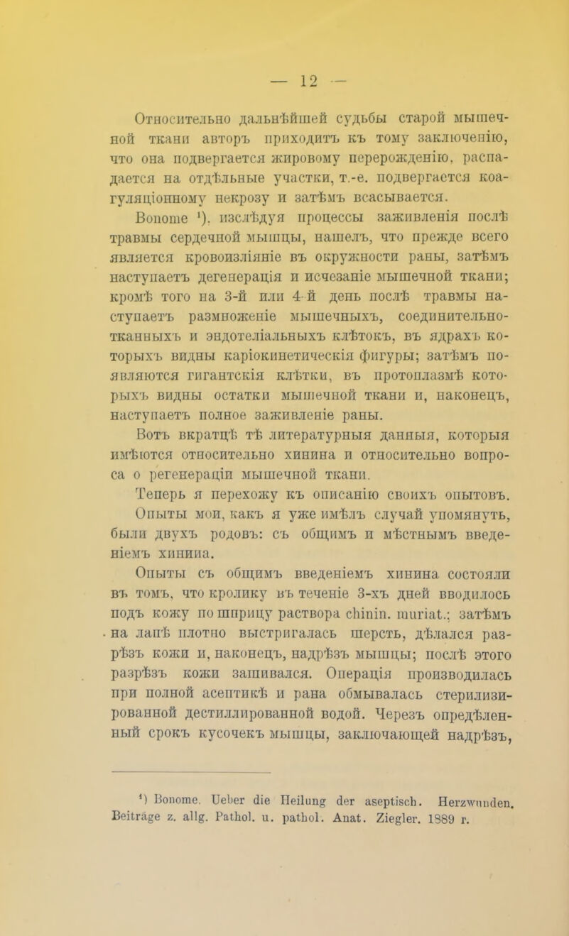 Относительно дальнѣйшей судьбы старой мышеч- ной ткани аізторъ приходитъ къ тому заключенію, что она подвергается жировому перерожденію. распа- дается на отдѣльные участки, т.-е. подвергается коа- гуляціонному некрозу п затѣмъ всасывается. Воиоше '). изслѣдуя процессы заживленія послѣ травмы сердечной мышцы, нашелъ, что прежде всего является кровоизліяніе въ окружности раны, затѣмъ настугіаетъ дегенерація и исчезаніе мышечной ткани; кромѣ того на 3-й или 4-й день послѣ травмы на- стунаетъ размноженіе мышечныхъ, соединительно- тканныхъ и эндотеліальныхъ клѣтокъ, въ ядрахъ ко- торых!, видны каріокинетическія фигуры; затѣмъ по- являются гнгантскія клѣтки, въ протонлазмѣ кото- рыхъ видны остатки мышечной ткани и, наконецъ, наступаетъ полное заживленіе раны. Вотъ вкратцѣ тѣ литературныя данныя, которыя имѣются относительно хинина и относительно вопро- са о регенераціи мышечной ткани. Теперь я перехожу къ описанію своихъ опытовъ. Опыты мои, какъ я уже имѣлъ случай упомянуть, были двухъ родовъ: съ общимъ и мѣстнымъ введе- ніемъ хинина. Опыты съ общимъ введеніемъ хинина состояли въ томъ, что кролику въ теченіе 3-хъ дней вводилось подъ кожу по шприцу раствора сЬіпіп. шигіаі.; затѣмъ на лапѣ плотно выстригалась шерсть, дѣлался раз- рѣзъ кожи и, наконецъ, надрѣзъ мышцы; послѣ этого разрѣзъ кожи зашивался. Операція производилась при полной асептикѣ и рана обмывалась стерилизи- рованной дестиллированной водой. Черезъ опредѣлен- ный срокъ кусочекъ мышцы, заключающей надрѣзъ, ') Вопоте. ІГеЬег сііе Пеііип^ йег азерІізсЬ. Неггчѵппсіеп. Веіігаде г. аіі?. Раііюі. и. раіЬоІ. Аиаі. 2іее1ег. 1389 г.