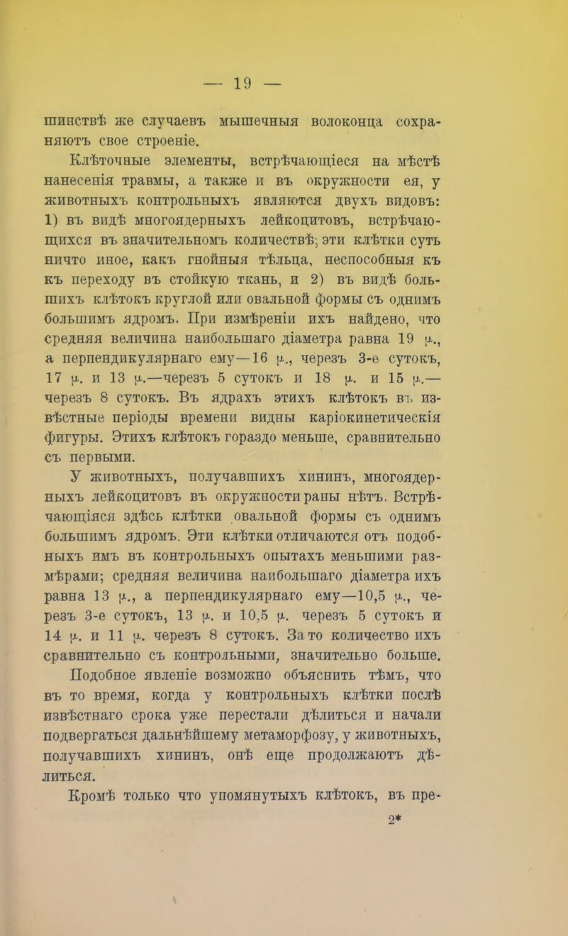шинствѣ же случаевъ мышечныя волоконца сохра- вяютъ свое строеніе. Клѣточные элементы, встрѣчающіеся на мѣстѣ нанесенія травмы, а также и въ окружности ея, у животныхъ контрольныхъ являются двухъ видовъ: 1) въ видѣ многоядерныхъ лейкоцитовъ, встречаю- щихся въ значительномъ количествѣ; эти клѣтки суть ничто иное, какъ гнойныя тѣльца, неспособныя къ къ переходу въ стойкую ткань, и 2) въ видѣ боль- шихъ клѣтокъ круглой или овальной формы съ однимъ большимъ ядромъ. При измѣреніи ихъ найдено, что средняя величина наибольшаго діаметра равна 19 а перпендикулярнаго ему—16 }х., черезъ 3-е сутокъ, 17 \і. и 13 —черезъ 5 сутокъ и 18 |х. и 15 ;х.— черезъ 8 сутокъ. Въ ядрахъ этихъ клѣтокъ въ из- вѣстные періоды времени видны каріокинетическія фигуры. Этихъ клѣтокъ гораздо меньше, сравнительно съ первыми. У животныхъ, получавшихъ хининъ, многоядер- ныхъ лейкоцитовъ въ окружности раны нѣтъ. Встрѣ- чающіяся здѣсь клѣтки овальной формы съ однимъ большимъ ядромъ. Эти клѣтки отличаются отъ подоб- ныхъ имъ въ контрольныхъ опытахъ меньшими раз- мѣрами; средняя величина наибольшаго діаметра ихъ равна 13 [х., а перпендикулярнаго ему—10,5 р., че- резъ 3-е сутокъ, 13 и 10,5 р.. черезъ 5 сутокъ и 14 {х. и 11 черезъ 8 сутокъ. Зато количество ихъ сравнительно съ контрольными, значительно больше. Подобное явленіе возможно объяснить тѣмъ, что въ то время, когда у контрольныхъ клѣтки послѣ извѣстнаго срока уже перестали дѣлиться и начали подвергаться дальнѣйшему метаморфозу, у животныхъ, получавшихъ хининъ, онѣ еще продолжаютъ дѣ- литься. Кромѣ только что упомянутыхъ клѣтокъ, въ пре- 2*