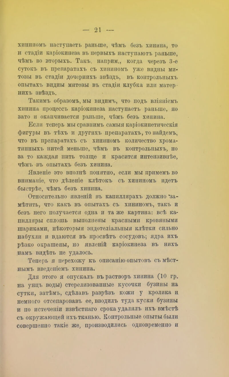 хішиномъ наступаете раньше, чѣмъ безъ хинина, то и стадіи каріокинеза въ первыхъ наступаютъ раньше, чѣмъ во вторыхъ. Такъ, наприм., когда черезъ 3-е сутокъ въ препаратахъ съ хининомъ уже видны ми- тозы въ стадіи дочернихъ звѣздъ, въ контрольных!, опытахъ видны митозы въ стадіи клубка или матер • нихъ звѣздъ. Такимъ образомъ, мы видимъ, что подъ вліяніемъ хинина процессъ каріокпнеза наступаешь раньше, но зато и оканчивается раньше, чѣмъ безъ хинина. Если теперь мы сравнимъ самыя каріокинетическія фигуры въ тѣхъ и другихъ препаратахъ, то найдемъ, что въ препаратахъ съ хининомъ количество хрома- тинныхъ нитей меньше, чѣмъ въ контрольных^ но за то каждая нить толще и красится интензивнѣе, чѣмъ въ опытахъ безъ хинина. Явленіе это вполнѣ понятно, если мы примемъ во вниманіе, что дѣленіе клѣтокъ съ хининомъ идетъ быстрѣе, чѣмъ безъ хинина. Относительно явленій въ капиллярахъ должно *за- мѣтить, что какъ въ опытахъ съ хининомъ, такъ и безъ него получается одна и та же картина: всѣ ка- пилляры сплошь выполнены красными кровяными шариками, нѣкоторыя эндотеліальныя клѣтки сильно набухли и вдаются въ просвѣтъ сосудовъ; ядра ихъ рѣзко окрашены, но явленій каріокинеза въ нихъ намъ видѣть не удалось. Теперь я перехожу къ описанію опытовъ съ мѣст- нымъ введеніемъ хинина. Для этого я опускалъ върастворъ хинина (10 гр. на унцъ воды) стерелизованные кусочки бузины на сутки, затѣмъ, сдѣлавъ разрѣзъ кожи у кролика к немного отсепаровавъ ее, вводилъ туда куски бузины и по истеченіи извѣстнаго срока удалялъ ихъ вмѣстѣ съ окруя^ающей ихъ тканью. Контрольные опыты были совершенно такіе же, производились одновременно и